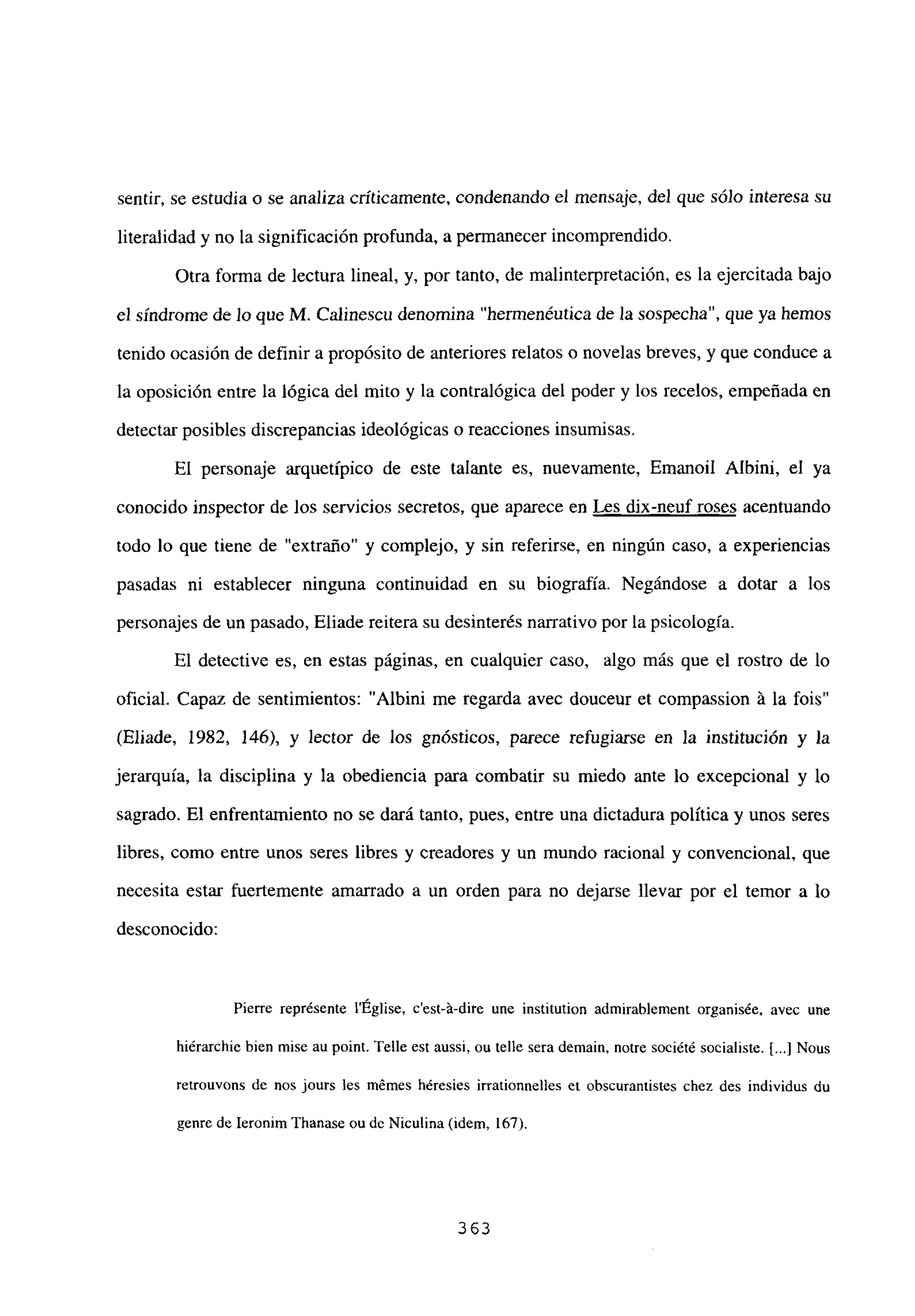 sentir, se estudia o se analiza críticamente, condenando el mensaje, del que sólo interesa su
literalidad y no la significaciónprofunda, a permanecer incomprendido.
Otra forma de lectura lineal, y, por tanto, de malinterpretación, es la ejercitada bajo
el síndrome de lo que M. Calinescu denomina “hermenéutica de la sospecha”, que ya hemos
tenido ocasión de definir a propósito de anteriores relatos o novelas breves, y que conduce a
la oposición entre la lógica del mito y la contralógica del poder y los recelos, empeñada en
detectar posibles discrepancias ideológicas o reacciones insumisas.
El personaje arquetípico de este talante es, nuevamente, Emanoil Albini, el ya
conocido inspector de los servicios secretos, que aparece en Les dix-neuf roses acentuando
todo lo que tiene de “extraño” y complejo, y sin referirse, en ningún caso, a experiencias
pasadas ni establecer ninguna continuidad en su biografía. Negándose a dotar a los
personajes de un pasado, Eliade reitera su desinterés narrativo por la psicología.
El detective es, en estas páginas, en cualquier caso, algo más que el rostro de lo
oficial. Capaz de sentimientos: “Albini me regarda avec douceur et compassion Li la fois”
(Eliade, 1982, 146), y lector de los gnósticos, parece refugiarse en la institución y la
jerarquía, la disciplina y la obediencia para combatir su miedo ante lo excepcional y lo
sagrado. El enfrentamiento no se dará tanto, pues, entre una dictadura política y unos seres
libres, como entre unos seres libres y creadores y un mundo racional y convencional, que
necesita estar fuertemente amarrado a un orden para no dejarse llevar por el temor a lo
desconocido:
Pierre représente lÉglise, c’est-’a-dire une institution admirablement organisée, avec une
hiérarchie bien mise au point. Telle est aussi, ou telle sera demain, notre société socialiste. [...] Nous
retrouvons de nos jours les mémes héresies irrationnelles et obscurantistes chez des individus du
genre de Ieronim Thanase ou dc Niculina (idem, 167).
363
 