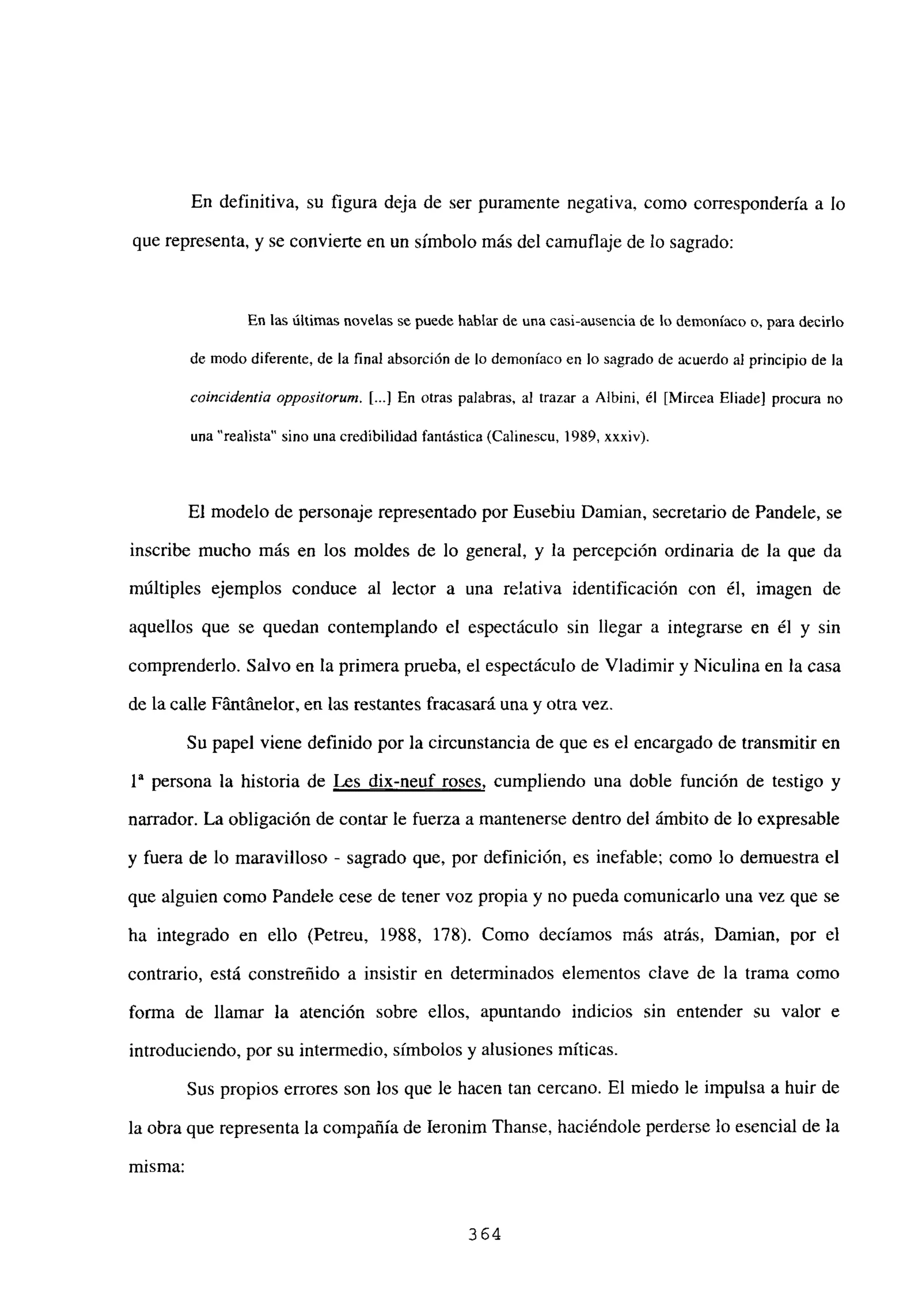 En definitiva, su figura deja de ser puramente negativa, como correspondería a lo
que representa, y se convierte en un símbolo más del camuflaje de lo sagrado:
En las últimas novelas se puede hablar de una casi-ausencia de lo demoníaco o, para decirlo
de modo diferente, de la final absorción de lo demoniaco en lo sagrado de acuerdo al principio de la
coincidentia oppositorum. [...JEn otras palabras, al trazar a Albini, él [Mircea FIlado] procura no
una “realista” sino una credibilidad fantástica (Calinescu, 1989, xxxiv).
El modelo de personaje representado por Eusebiu Damian, secretario de Pandele, se
inscribe mucho más en los moldes de lo general, y la percepción ordinaria de la que da
múltiples ejemplos conduce al lector a una relativa identificación con él, imagen de
aquellos que se quedan contemplando el espectáculo sin llegar a integrarse en él y sin
comprenderlo. Salvo en la primera prueba, el espectáculo de Víadimir y Niculina en la casa
de la calle Fántánelor, en las restantes fracasará una y otra vez.
Su papel viene definido por la circunstancia de que es el encargado de transmitir en
ía persona la historia de Les dix-neuf roses, cumpliendo una doble función de testigo y
narrador. La obligación de contar le fuerza a mantenerse dentro del ámbito de lo expresable
y fuera de lo maravilloso - sagrado que, por definición, es inefable; como lo demuestra el
que alguien como Pandele cese de tener voz propia y no pueda comunicarlo una vez que se
ha integrado en ello (Petreu, 1988, 178). Como decíamos más atrás, Damian, por el
contrario, está constreñido a insistir en determinados elementos clave de la trama como
forma de llamar la atención sobre ellos, apuntando indicios sin entender su valor e
introduciendo, por su intermedio, símbolos y alusiones míticas.
Sus propios errores son los que le hacen tan cercano. El miedo le impulsa a huir de
la obra que representa la compañía de Ieronim Thanse, haciéndole perderse lo esencial de la
misma:
364
 