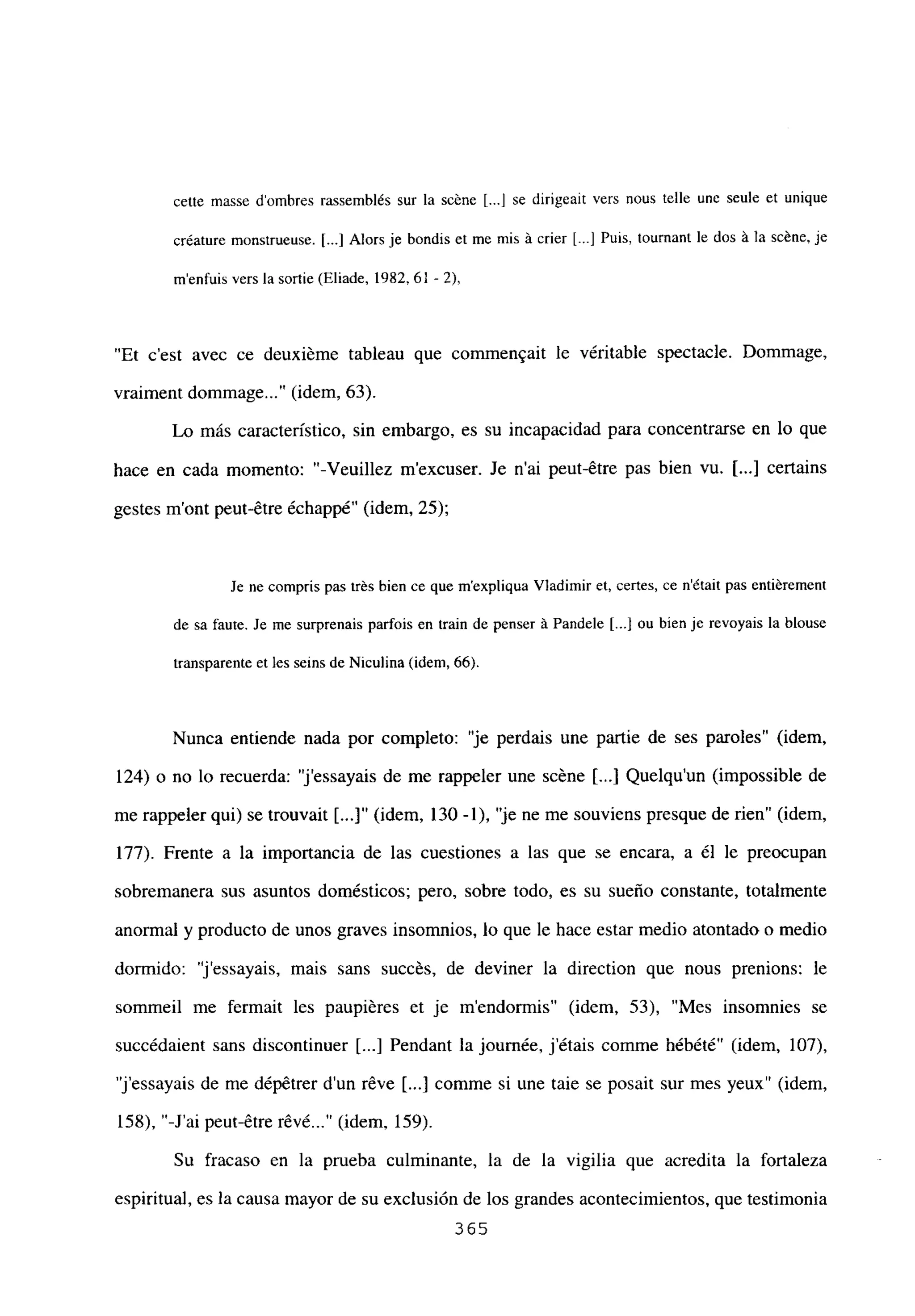 cette masse dombres rassemblés sur la scéne [...] sc dirigeait vers nous telle une seule et unique
créature monstrueuse. [...] Alors je bondis et me mis á crier L--] Puis, tournant le dos á la scéne, je
menfuis vers la sortie (Eliade, 1982,61 -2),
“Et c’est avec ce deuxiéme tableau que commen.ait le véritable spectacle. Dommage,
vraiment dommage...“(idem, 63).
Lo más característico, sin embargo, es su incapacidad para concentrarse en lo que
hace en cada momento: “-Veuillez mexcuser. Je n’ai peut-étre pas bien vu. [...] certains
gestes m’ont peut-étre échappé” (idem, 25);
Je ne compris pas trés bien ce que m’expliqua Viadimir et, cefos, ce n’était pas entiérement
de sa faute. Je me surprenais parfois en train de penser ‘a Pandele [JI ou bien je revoyais la blouse
transparente et les seins de Niculina (idem, 66).
Nunca entiende nada por completo: “je perdais une partie de ses paroles” (idem,
124) o no lo recuerda: ‘j’essayais de me rappeler une scéne ji...] Quelqu’un (impossible de
me rappeler qui) se trouvait [...]“ (idem, 130 -1), “je ne me souviens presque de rien” (idem,
177). Frente a la importancia de las cuestiones a las que se encara, a él le preocupan
sobremanera sus asuntos domésticos; pero, sobre todo, es su sueño constante, totalmente
anormal y producto de unos graves insomnios, lo que le hace estar medio atontado o medio
dormido: ‘j’essayais, mais sans succés, de deviner la direction que nous prenions: le
sommeil me fermait les paupiéres et je m’endormis” (idem, 53), “Mes insomnies se
succédaient sans discontinuer [...] Pendant la journée, jétais comme hébété” (idem, 107),
“j’essayais de me dépétrer dun réve ji...] comme si une taie se posait sur mes yeux” (idem,
158), “-J’ai peut-étre révé (idem, 159).
Su fracaso en la prueba culminante, la de la vigilia que acredita la fortaleza
espiritual, es la causa mayor de su exclusión de los grandes acontecimientos, que testimonia
365
 