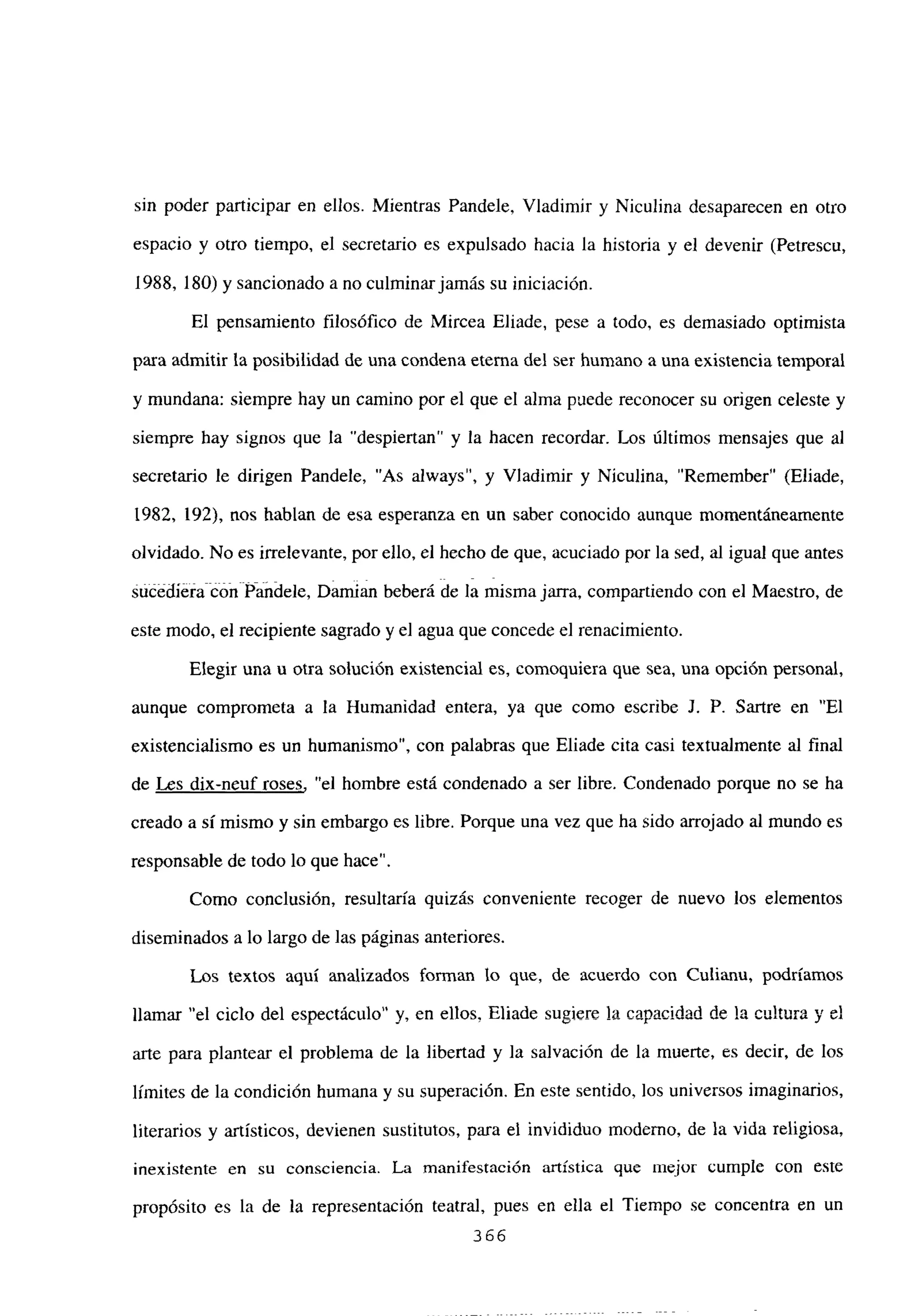 sin poder participar en ellos. Mientras Pandele, Víadimir y Niculina desaparecen en otro
espacio y otro tiempo, el secretario es expulsado hacia la historia y el devenir (Petrescu,
1988, 180) y sancionado a no culminar jamás su iniciación.
El pensamiento filosófico de Mircea Eliade, pese a todo, es demasiado optimista
para admitir la posibilidad de una condena eterna del ser humano a una existencia temporal
y mundana: siempre hay un camino por el que el alma puede reconocer su origen celeste y
siempre hay signos que la “despiertan” y la hacen recordar. Los últimos mensajes que al
secretario le dirigen Pandele, “As always”, y Víadimir y Niculina, “Remember” (Eliade,
1982, 192), nos hablan de esa esperanza en un saber conocido aunque momentáneamente
olvidado. No es irrelevante, por ello, el hecho de que, acuciado por la sed, al igual que antes
suéédié#a cdii Pandele, Damian beberá de la misma jarra, compartiendo con el Maestro, de
este modo, el recipiente sagrado y el agua que concede el renacimiento.
Elegir una u otra solución existencial es, comoquiera que sea, una opción personal,
aunque comprometa a la Humanidad entera, ya que como escribe J. P. Sartre en “El
existencialismo es un humanismo”, con palabras que Eliade cita casi textualmente al final
de Les dix-neuf roses, “el hombre está condenado a ser libre. Condenado porque no se ha
creado a sí mismo y sin embargo es libre. Porque una vez que ha sido arrojado al mundo es
responsable de todo lo que hace”.
Como conclusión, resultaría quizás conveniente recoger de nuevo los elementos
diseminados a lo largo de las páginas anteriores.
Los textos aquí analizados forman lo que, de acuerdo con Culianu, podríamos
llamar “el ciclo del espectáculo” y, en ellos. Eliade supiere la e2nncidad de laculturayel
arte para plantear el problema de la libertad y la salvación de la muerte, es decir, de los
límites de la condición humana y su superación. En este sentido, los universos imaginarios,
literarios y artísticos, devienen sustitutos, para el invididuo moderno, de la vida religiosa,
inexistente en su consciencia. La manifestación artística que mejor cumple con este
propósito es la de la representación teatral, pues en ella el Tiempo se concentra en un
366
 