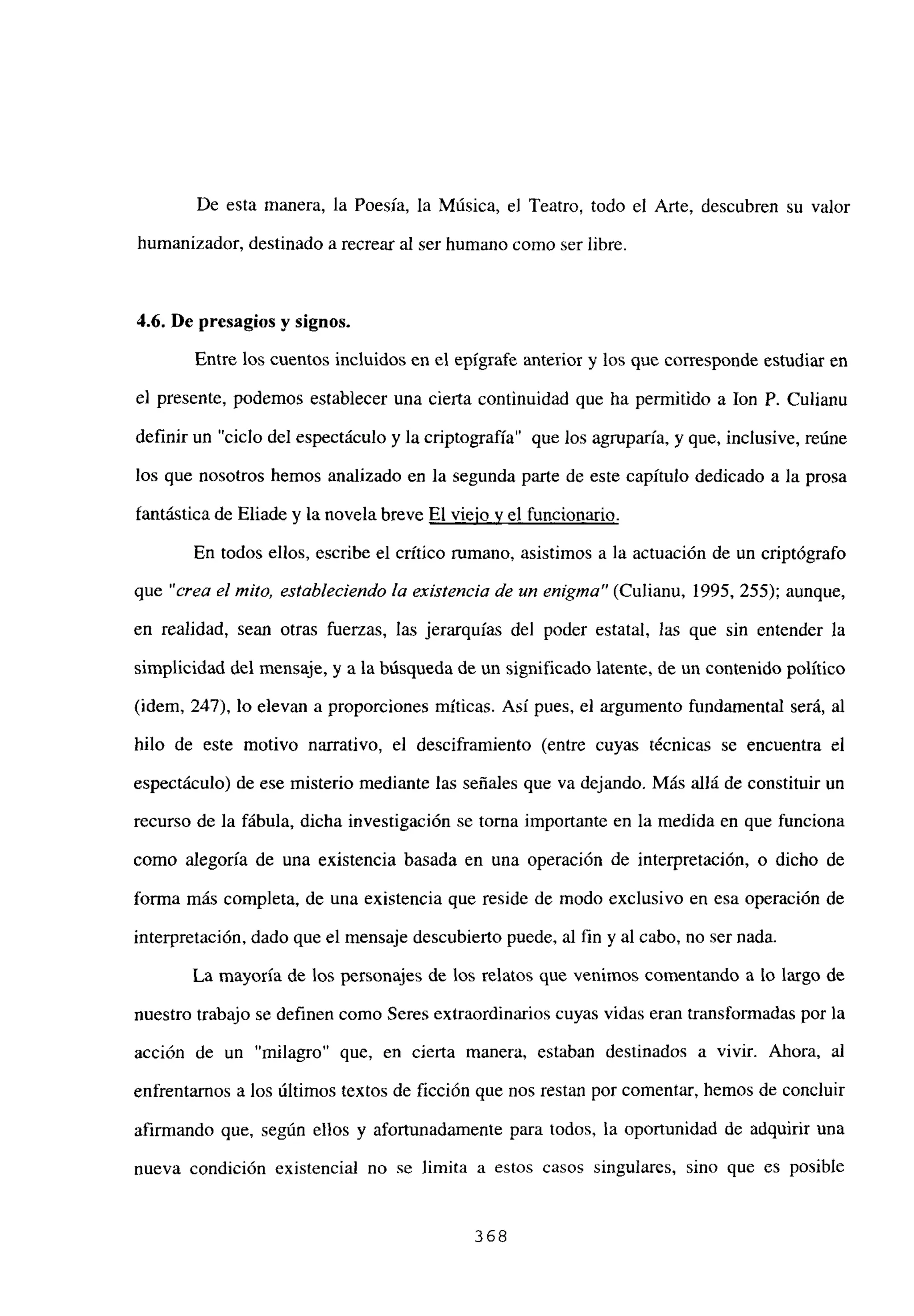 De esta manera, la Poesía, la Música, el Teatro, todo el Arte, descubren su valor
humanizador, destinado a recrear al ser humano como ser libre.
4.6. De presagios y signos.
Entre los cuentos incluidos en el epígrafe anterior y los que corresponde estudiar en
el presente, podemos establecer una cierta continuidad que ha permitido a Ion P. Culianu
definir un “ciclo del espectáculo y la criptografía” que los agruparía, y que, inclusive, reúne
los que nosotros hemos analizado en la segunda parte de este capítulo dedicado a la prosa
fantástica de Eliade y la novela breve El viejo y el funcionario
.
En todos ellos, escribe el crítico rumano, asistimos a la actuación de un criptógrafo
que “crea el mito, estableciendo la existencia de un enigma” (Culianu, 1995, 255); aunque,
en realidad, sean otras fuerzas, las jerarquías del poder estatal, las que sin entender la
simplicidad del mensaje, y a la búsqueda de un significado latente, de un contenido político
(idem, 247), lo elevan a proporciones míticas. Así pues, el argumento fundamental será, al
hilo de este motivo narrativo, el desciframiento (entre cuyas técnicas se encuentra el
espectáculo) de ese misterio mediante las señales que va dejando. Más allá de constituir un
recurso de la fábula, dicha investigación se torna importante en la medida en que funciona
como alegoría de una existencia basada en una operación de interpretación, o dicho de
forma más completa, de una existencia que reside de modo exclusivo en esa operación de
interpretación, dado que el mensaje descubierto puede, al fin y al cabo, no ser nada.
La mayoría de los personajes de los relatos que venimos comentando a lo largo de
nuestro trabajo se definen como Seres extraordinarios cuyas vidas eran transformadas por la
acción de un “milagro” que, en cierta manera, estaban destinados a vivir. Ahora, al
enfrentamos a los últimos textos de ficción que nos restan por comentar, hemos de concluir
afirmando que, según ellos y afortunadamente para todos, la oportunidad de adquirir una
nueva condición existencial no se limita a estos casos singulares, sino que es posible
368
 
