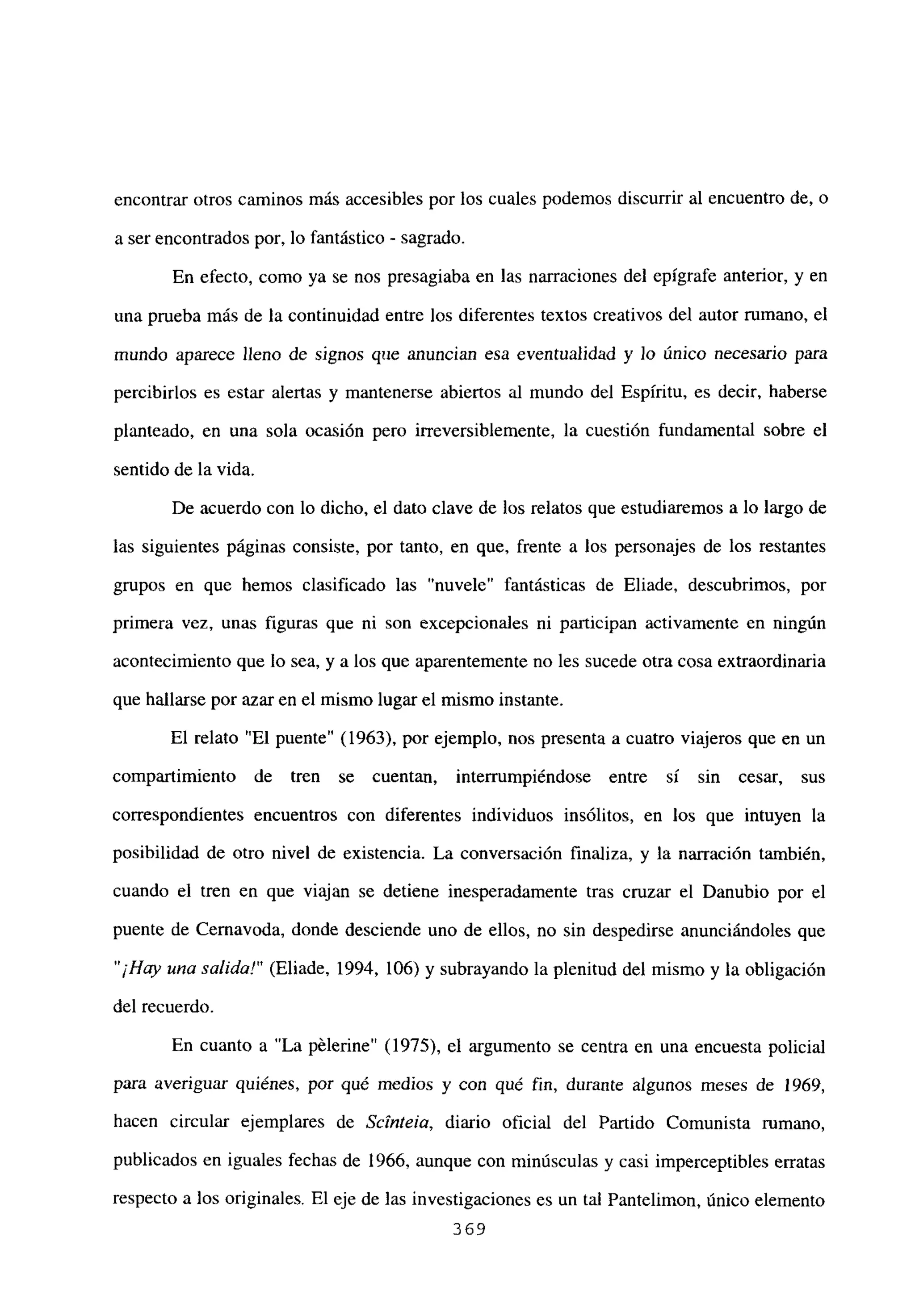 encontrar otros caminos más accesibles por los cuales podemos discurrir al encuentro de, o
a ser encontrados por, lo fantástico - sagrado.
En efecto, como ya se nos presagiaba en las narraciones del epígrafe anterior, y en
una prueba más de la continuidad entre los diferentes textos creativos del autor rumano, el
mundo aparece lleno de signos que anuncian esa eventualidad y Jo único necesario para
percibirlos es estar alertas y mantenerse abiertos al mundo del Espíritu, es decir, haberse
planteado, en una sola ocasión pero irreversiblemente, la cuestión fundamental sobre el
sentido de la vida.
De acuerdo con lo dicho, el dato clave de los relatos que estudiaremos a lo largo de
las siguientes páginas consiste, por tanto, en que, frente a los personajes de los restantes
grupos en que hemos clasificado las “nuvele” fantásticas de Eliade, descubrimos, por
primera vez, unas figuras que ni son excepcionales ni participan activamente en ningún
acontecimiento que lo sea, y a los que aparentemente no les sucede otra cosa extraordinaria
que hallarse por azar en el mismo lugar el mismo instante.
El relato “El puente” (1963), por ejemplo, nos presenta a cuatro viajeros que en un
compartimiento de tren se cuentan, interrumpiéndose entre sí sin cesar, sus
correspondientes encuentros con diferentes individuos insólitos, en los que intuyen la
posibilidad de otro nivel de existencia. La conversación finaliza, y la narración también,
cuando el tren en que viajan se detiene inesperadamente tras cruzar el Danubio por el
puente de Cernavoda, donde desciende uno de ellos, no sin despedirse anunciándoles que
“¡Hay una salida!” (Eliade, 1994, 106) y subrayando la plenitud del mismo y la obligación
del recuerdo.
En cuanto a “La pélerine” (1975), el argumento se centra en una encuesta policial
para averiguar quiénes, por qué medios y con qué fin, durante algunos meses de 1969,
hacen circular ejemplares de Scinteia, diario oficial del Partido Comunista rumano,
publicados en iguales fechas de 1966, aunque con minúsculas y casi imperceptibles erratas
respecto a los originales. El eje de las investigaciones es un tal Pantelimon, único elemento
369
 