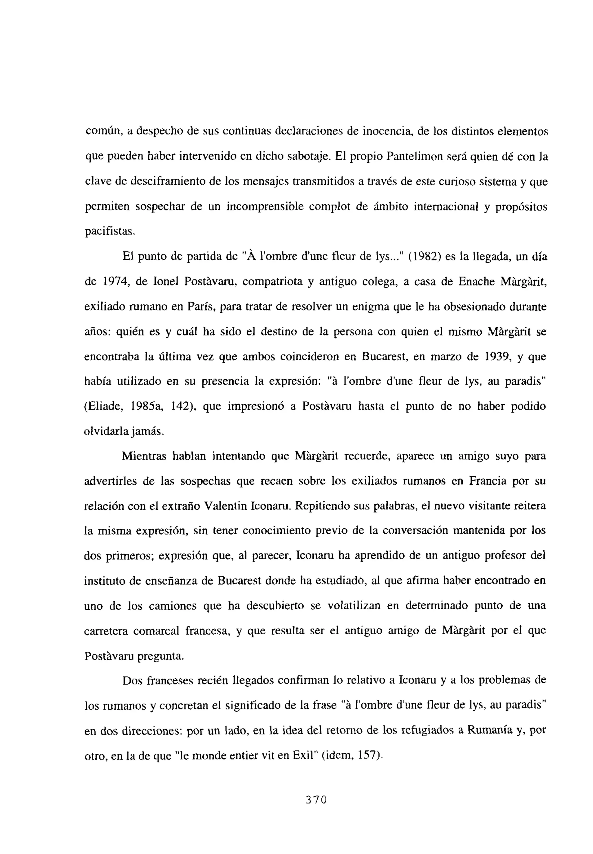 común, a despecho de sus continuas declaraciones de inocencia, de los distintos elementos
que pueden haber intervenido en dicho sabotaje. El propio Pantelimon será quien dé con la
clave de desciframiento de los mensajcs transmitidos a través de este curioso sistema y que
permiten sospechar de un incomprensible complot de ámbito internacional y propósitos
pacifistas.
El punto de partida de “Á lombre dune fleur de lys...” (1982) es la llegada, un día
de 1974, de Jonel PostLivaru, compatriota y antiguo colega, a casa de Enache Márgárit,
exiliado rumano en París, para tratar de resolver un enigma que le ha obsesionado durante
años: quién es y cuál ha sido el destino de la persona con quien el mismo MLirgLirit se
encontraba la última vez que ambos coincideron en Bucarest, en marzo de 1939, y que
había utilizado en su presencia la expresión: “á lombre dune fleur de lys, au paradis”
(Eliade, 1985a, 142), que impresionó a Postávaru hasta el punto de no haber podido
olvidarlajamas.
Mientras hablan intentando que MLirgárit recuerde, aparece un amigo suyo para
advertirles de las sospechas que recaen sobre los exiliados rumanos en Francia por su
relación con el extraño Valentin Iconaru. Repitiendo sus palabras, el nuevo visitante reitera
la misma expresión, sin tener conocimiento previo de la conversación mantenida por los
dos primeros; expresión que, al parecer, Iconaru ha aprendido de un antiguo profesor del
instituto de enseñanza de Bucarest donde ha estudiado, al que afirma haber encontrado en
uno de los camiones que ha descubierto se volatilizan en determinado punto de una
carretera comarcal francesa, y que resulta ser el antiguo amigo de MLirgárit por el que
Postávaru pregunta.
Dos franceses recién llegados confirman lo relativo a Iconaru y a los problemas de
los rumanos y concretan el significado de la frase “Li lombre d’une fleur de lys, au paradis”
en dos direcciones: por un lado, en la idea del retorno de los refugiados a Rumania y, por
otro, en la de que “le monde entier vit en Exil” (idem, 157).
370
 