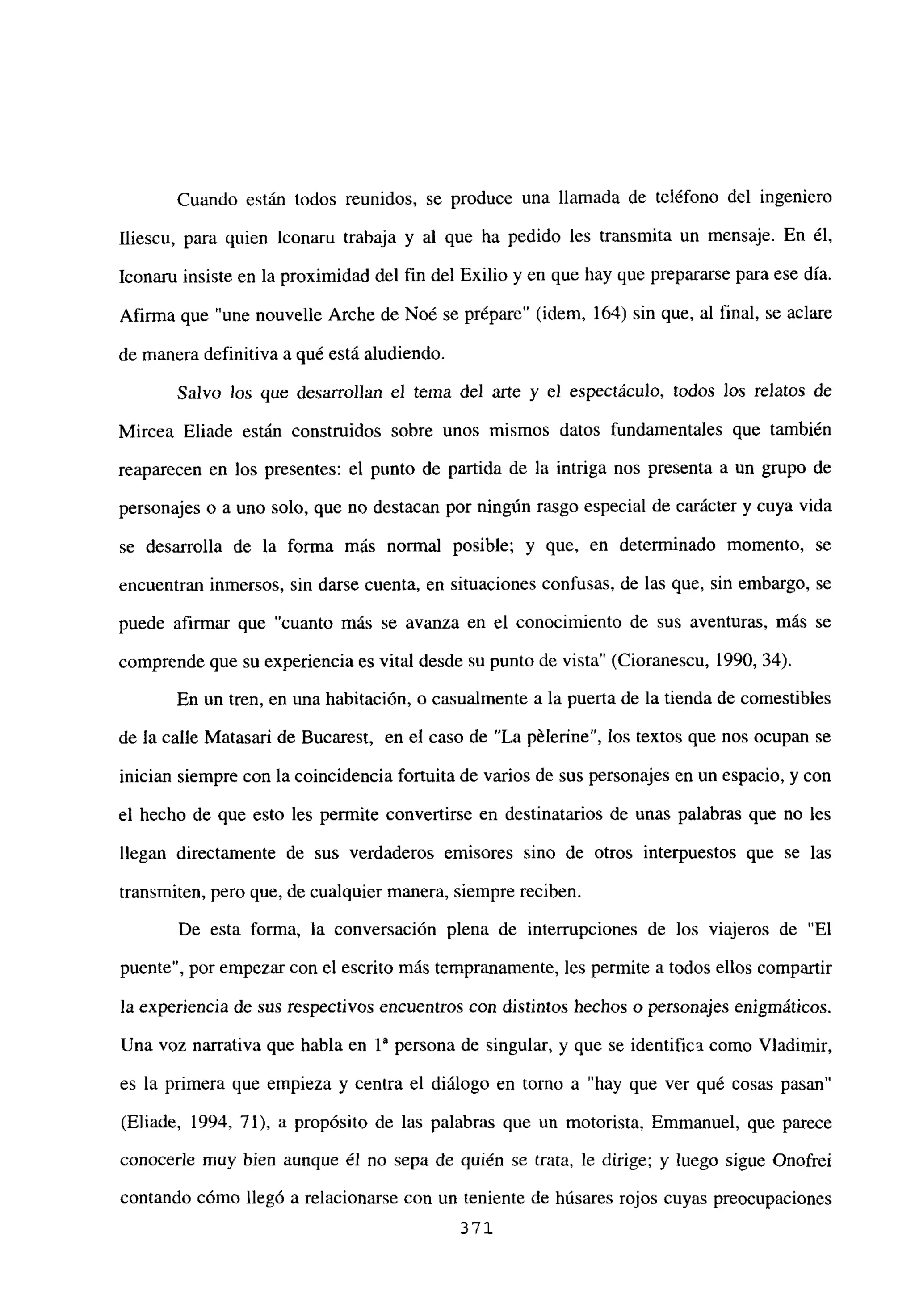 Cuando están todos reunidos, se produce una llamada de teléfono del ingeniero
fliescu, para quien Iconaru trabaja y al que ha pedido les transmita un mensaje. En él,
Iconaru insiste en la proximidad del fin del Exilio y en que hay que prepararse para ese día.
Afirma que “une nouvelle Arche de Noé se prépare” (idem, 164) sin que, al final, se aclare
de manera definitiva a qué está aludiendo.
Salvo los que desarrollan el tema del arte y el espectáculo, todos los relatos de
Mircea Eliade están construidos sobre unos mismos datos fundamentales que también
reaparecen en los presentes: el punto de partida de la intriga nos presenta a un grupo de
personajes o a uno solo, que no destacan por ningún rasgo especial de carácter y cuya vida
se desarrolla de la forma más normal posible; y que, en determinado momento, se
encuentran inmersos, sin darse cuenta, en situaciones confusas, de las que, sin embargo, se
puede afirmar que “cuanto más se avanza en el conocimiento de sus aventuras, más se
comprende que su experiencia es vital desde su punto de vista” (Cioranescu, 1990, 34).
En un tren, en una habitación, o casualmente a la puerta de la tienda de comestibles
de la calle Matasari de Bucarest, en e! caso de “La pélerine”, los textos que nos ocupan se
inician siempre con la coincidencia fortuita de varios de sus personajes en un espacio, y con
el hecho de que esto les permite convertirse en destinatarios de unas palabras que no les
llegan directamente de sus verdaderos emisores sino de otros interpuestos que se las
transmiten, pero que, de cualquier manera, siempre reciben.
De esta forma, la conversación plena de interrupciones de los viajeros de “El
puente”, por empezar con el escrito más tempranamente, les permite a todos ellos compartir
la experiencia de sus respectivos encuentros con distintos hechos o personajes enigmáticos.
Una voz narrativa que habla en 1a persona de singular, y que se identifica como Víadimir,
es la primera que empieza y centra el diálogo en torno a “hay que ver qué cosas pasan”
(Eliade, 1994, 71), a propósito de las palabras que un motorista, Emmanuel, que parece
conocerle muy bien aunque él no sepa de quién se trata, le dirige; y luego sigue Onofrei
contando cómo llegó a relacionarse con un teniente de húsares rojos cuyas preocupaciones
371
 