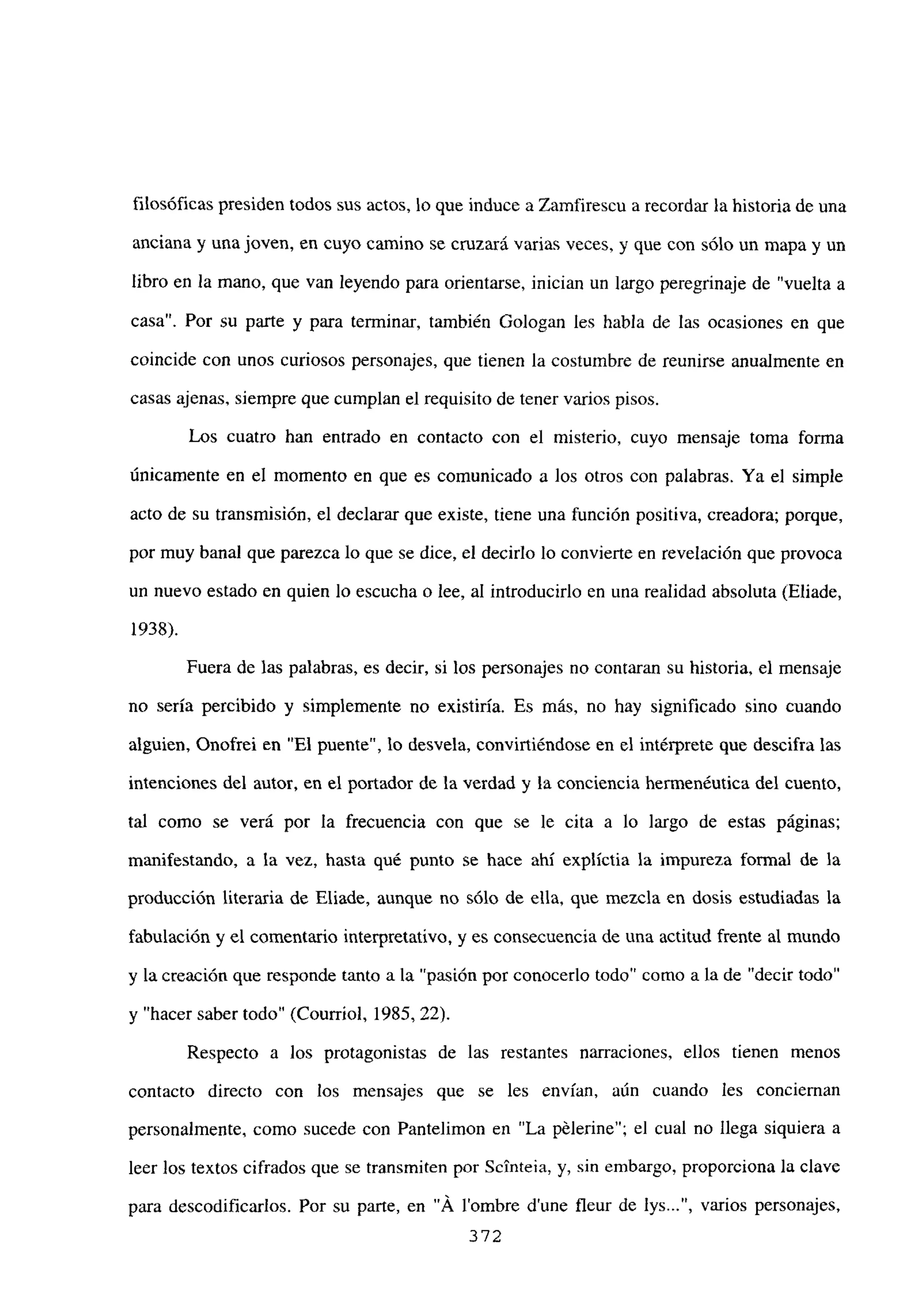 filosóficas presiden todos sus actos, lo que induce a Zamfirescu a recordar la historia de una
anciana y una joven, en cuyo camino se cruzará varias veces, y que con sólo un mapa y un
libro en la mano, que van leyendo para orientarse, inician un largo peregrinaje de “vuelta a
casa”. Por su parte y para terminar, también Gologan les habla de las ocasiones en que
coincide con unos curiosos personajes, que tienen la costumbre de reunirse anualmente en
casas ajenas, siempre que cumplan el requisito de tener varios pisos.
Los cuatro han entrado en contacto con el misterio, cuyo mensaje toma forma
únicamente en el momento en que es comunicado a los otros con palabras. Ya el simple
acto de su transmisión, el declarar que existe, tiene una función positiva, creadora; porque,
por muy banal que parezca lo que se dice, el decirlo lo convierte en revelación que provoca
un nuevo estado en quien lo escucha o lee, al introducirlo en una realidad absoluta (Eliade,
1938).
Fuera de las palabras, es decir, silos personajes no contaran su historia, el mensaje
no sería percibido y simplemente no existiría. Es más, no hay significado sino cuando
alguien, Onofrei en “El puente”, lo desvela, conviniéndose en el intérprete que descifra las
intenciones del autor, en el portador de la verdad y la conciencia hermenéutica del cuento,
tal como se verá por la frecuencia con que se le cita a lo largo de estas páginas;
manifestando, a la vez, hasta qué punto se hace ahí explíctia la impureza formal de la
producción literaria de Eliade, aunque no sólo de ella, que mezcla en dosis estudiadas la
fabulación y el comentario interpretativo, y es consecuencia de una actitud frente al mundo
y la creación que responde tanto a la “pasión por conocerlo todo” como a la de “decir todo”
y “hacer saber todo” (Courriol, 1985, 22).
Respecto a los protagonistas de las restantes narraciones, ellos tienen menos
contacto directo con los mensajes que se les envían, aún cuando les conciernan
personalmente, como sucede con Pantelimon en “La pélerine”; el cual no llega siquiera a
leer los textos cifrados que se transmiten por Scinteia, y, sin embargo, proporciona la clave
para descodificarlos. Por su parte, en “A lombre d’une fleur de lys , varios personajes,
372
 