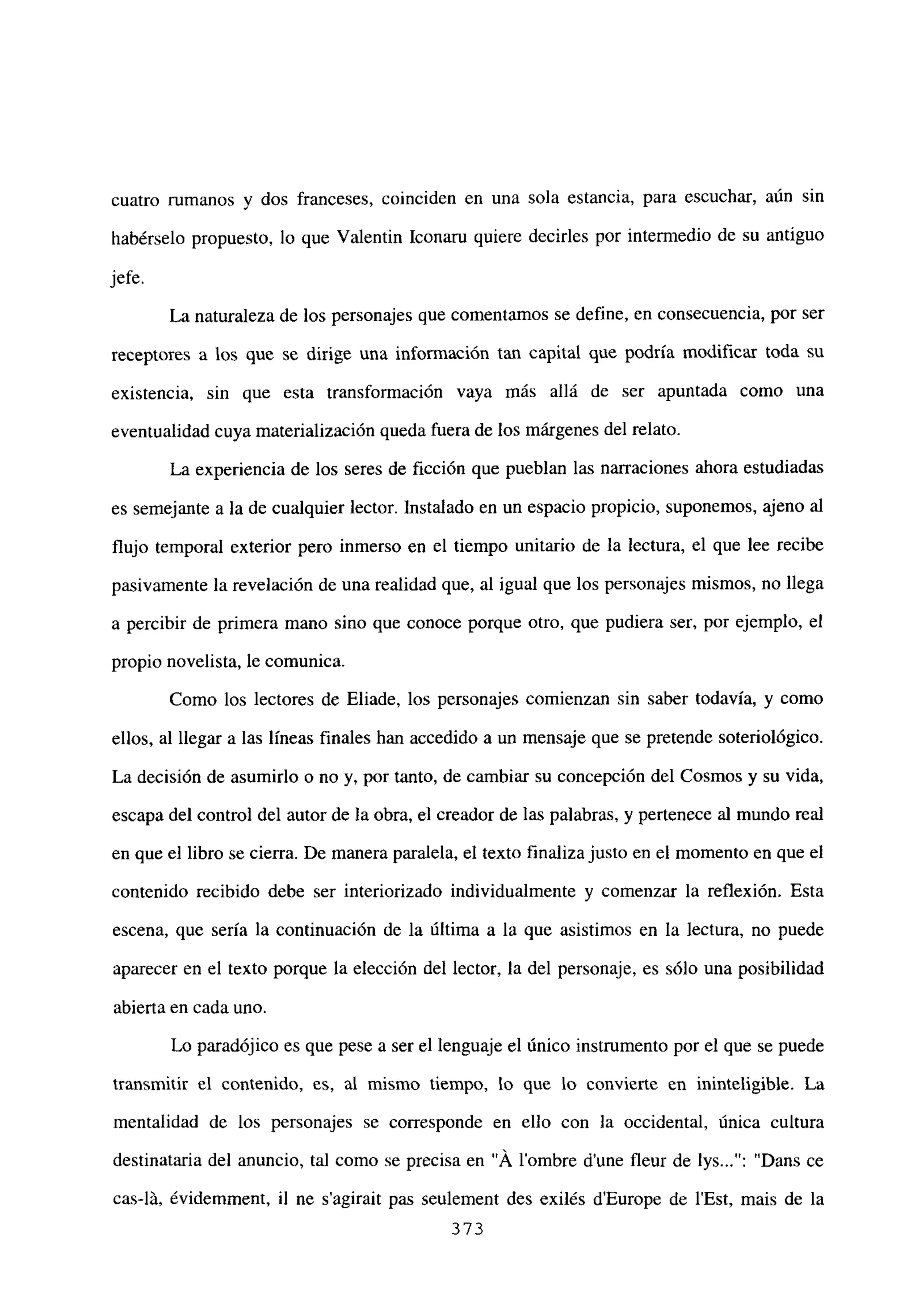 cuatro rumanos y dos franceses, coinciden en una sola estancia, para escuchar, aún sin
habérselo propuesto, lo que Valentin Iconaru quiere decirles por intermedio de su antiguo
jefe.
La naturaleza de los personajes que comentamos se define, en consecuencia, por ser
receptores a los que se dirige una información tan capital que podría modificar toda su
existencia, sin que esta transformación vaya más allá de ser apuntada como una
eventualidad cuya materialización queda fuera de los márgenes del relato.
La experiencia de los seres de ficción que pueblan las narraciones ahora estudiadas
es semejante a la de cualquier lector. Instalado en un espacio propicio, suponemos, ajeno al
flujo temporal exterior pero inmerso en el tiempo unitario de la lectura, el que lee recibe
pasivamente la revelación de una realidad que, al igual que los personajes mismos, no llega
a percibir de primera mano sino que conoce porque otro, que pudiera ser, por ejemplo, el
propio novelista, le comunica.
Como los lectores de Eliade, los personajes comienzan sin saber todavía, y como
ellos, al llegar a las lineas finales han accedido a un mensaje que se pretende soteriológico.
La decisión de asumirlo o no y, por tanto, de cambiar su concepción del Cosmos y su vida,
escapa del control del autor de la obra, el creador de las palabras, y pertenece al mundo real
en que el libro se cierra. De manera paralela, el texto finalizajusto en el momento en que el
contenido recibido debe ser interiorizado individualmente y comenzar la reflexión. Esta
escena, que sería la continuación de la última a la que asistimos en la lectura, no puede
aparecer en el texto porque la elección del lector, la del personaje, es sólo una posibilidad
abierta en cada uno.
Lo paradójico es que pese a ser el lenguaje el único instrumento por el que se puede
transmitir el contenido, es, al mismo tiempo, lo que lo convierte en ininteligible. La
mentalidad de los personajes se corresponde en ello con la occidental, única cultura
destinataria del anuncio, tal como se precisa en “Á lombre dune fleur de lys : “Dans ce
cas-lLi, évidemment, jI ne s’agirait pas seulement des exilés dEurope de l’Est, mais de la
373
 