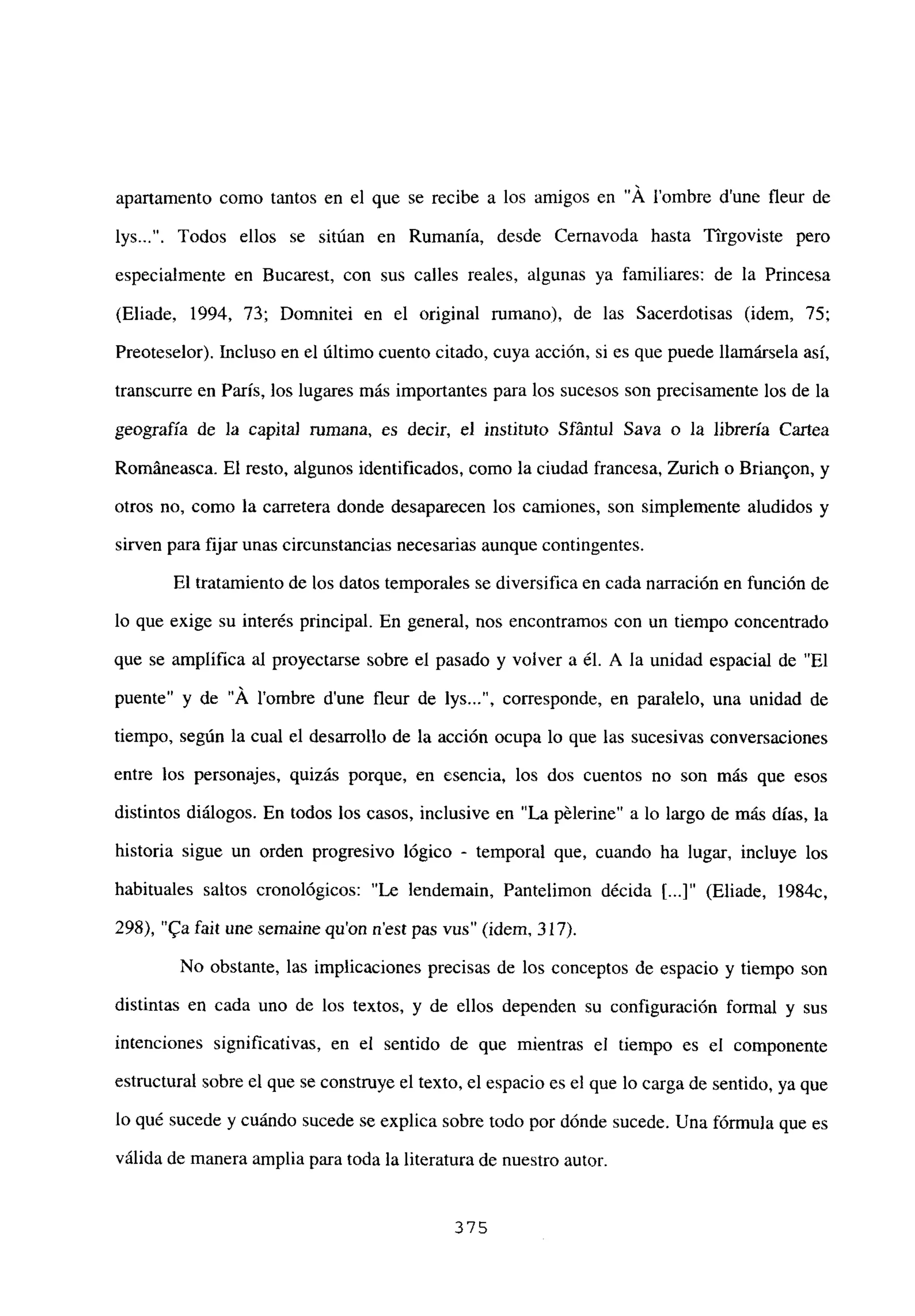 apartamento como tantos en el que se recibe a los amigos en “Á lombre d’une fleur de
lys . Todos ellos se sitúan en Rumania, desde Cernavoda hasta Tirgoviste pero
especialmente en Bucarest, con sus calles reales, algunas ya familiares: de la Princesa
(Eliade, 1994, 73; Domnitei en el original rumano), de las Sacerdotisas (idem, 75;
Preoteselor). Incluso en el último cuento citado, cuya acción, si es que puede llamársela así,
transcurre en París, los lugares más importantes para los sucesos son precisamente los de la
geografía de la capita] mmana, es decir, el instituto Sfántul Saya o la librería Cartea
Románeasca. El resto, algunos identificados, como la ciudad francesa, Zurich o Brian9on, y
otros no, como la carretera donde desaparecen los camiones, son simplemente aludidos y
sirven para fijar unas circunstancias necesarias aunque contingentes.
El tratamiento de los datos temporales se diversifica en cada narración en función de
lo que exige su interés principal. En general, nos encontramos con un tiempo concentrado
que se amplifica al proyectarse sobre el pasado y volver a él. A la unidad espacial de “El
puente” y de “A l’ombre dune fleur de lys , corresponde, en paralelo, una unidad de
tiempo, según la cual el desarrollo de la acción ocupa lo que las sucesivas conversaciones
entre los personajes, quizás porque, en esencia, los dos cuentos no son más que esos
distintos diálogos. En todos los casos, inclusive en “La pélerine” a lo largo de más días, la
historia sigue un orden progresivo lógico - temporal que, cuando ha lugar, incluye los
habituales saltos cronológicos: “Le lendemain, Pantelimon décida II...]” (Eliade, 1984c,
298), “ta fait une semaine quon nest pas vus” (idem, 317).
No obstante, las implicaciones precisas de los conceptos de espacio y tiempo son
distintas en cada uno de los textos, y de ellos dependen su configuración formal y sus
intenciones significativas, en el sentido de que mientras el tiempo es el componente
estructural sobre el que se construye el texto, el espacio es el que lo carga de sentido, ya que
lo qué sucede y cuándo sucede se explica sobre todo por dónde sucede. Una fórmula que es
válida de manera amplia para toda la literatura de nuestro autor.
375
 