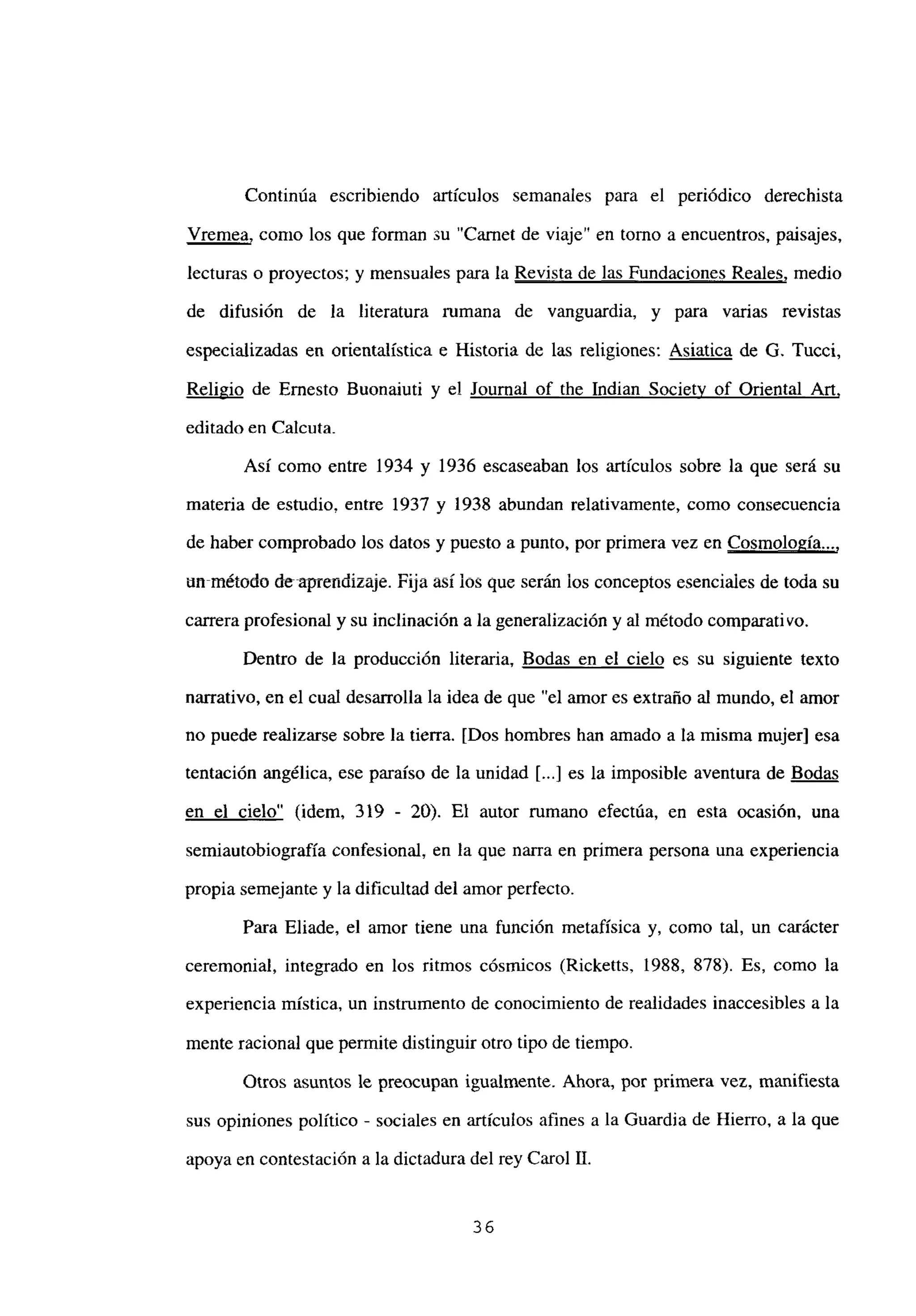 Continúa escribiendo artículos semanales para el periódico derechista
Vremea, como los que forman su “Carnet de viaje” en tomo a encuentros, paisajes,
lecturas o proyectos; y mensuales para la Revista de las Fundaciones Reales, medio
de difusión de la literatura rumana de vanguardia, y para varias revistas
especializadas en orientalística e Historia de las religiones: Asiatica de G. Tucci,
Religio de Ernesto Buonaiuti y el Journal of the Indian Societv of Oriental Art
,
editado en Calcuta.
Así como entre 1934 y 1936 escaseaban los artículos sobre la que será su
materia de estudio, entre 1937 y 1938 abundan relativamente, como consecuencia
de haber comprobado los datos y puesto a punto, por primera vez en Cosmología...
,
un-método d&aprendízaje. Fija así los que serán los conceptos esenciales de toda su
carrera profesional y su inclinación a la generalización y al método comparativo.
Dentro de la producción literaria, Bodas en el cielo es su siguiente texto
narrativo, en el cual desarrolla la idea de que “el amor es extraño al mundo, el amor
no puede realizarse sobre la tierra. [Dos hombres han amado a la misma mujer] esa
tentación angélica, ese paraíso de la unidad [...] es la imposible aventura de Bodas
en el cielo” (idem, 319 - 20). El autor rumano efectúa, en esta ocasión, una
semiautobiografia confesional, en la que nana en primera persona una experiencia
propia semejante y la dificultad del amor perfecto.
Para Eliade, el amor tiene una función metafísica y, como tal, un carácter
ceremonial, integrado en los ritmos cósmicos (Ricketts, 1988, 878). Es, como la
experiencia mística, un instrumento de conocimiento de realidades inaccesibles a la
mente racional que permite distinguir otro tipo de tiempo.
Otros asuntos le preocupan igualmente. Ahora, por primera vez, manifiesta
sus opiniones político - sociales en artículos afines a la Guardia de Hierro, a la que
apoya en contestación a la dictadura del rey Carol U.
36
 