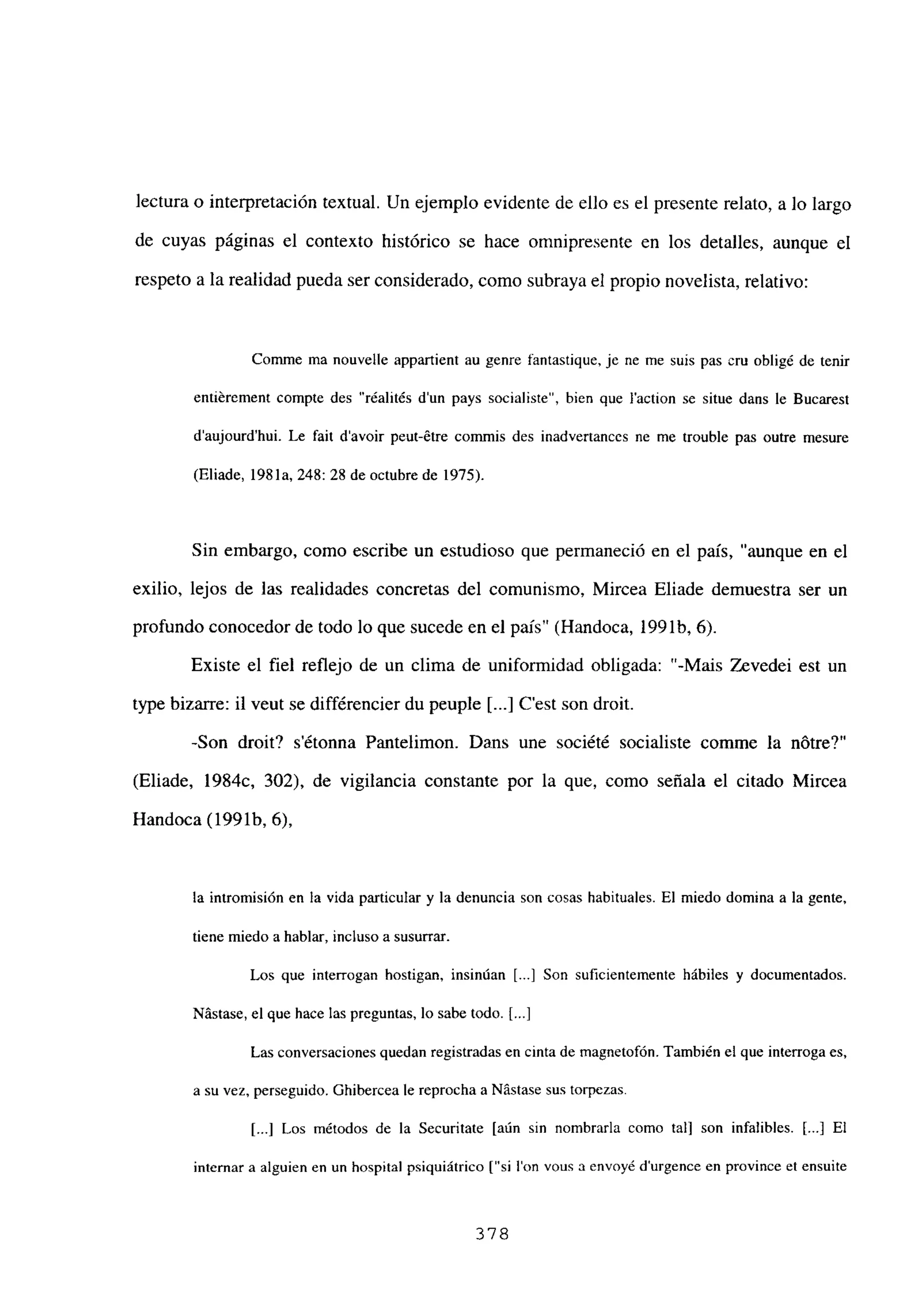 lectura o interpretación textual. Un ejemplo evidente de ello es el presente relato, a lo largo
de cuyas páginas el contexto histórico se hace omnipresente en los detalles, aunque el
respeto a la realidad pueda ser considerado, como subraya el propio novelista, relativo:
Comme ma nouvelle appartient au genre fantastique, je nc me suis pas cm obligé de tenir
entiérement compte des “réalit¿s d’un pays socialiste”, bien que laction se situe dans le Bucarest
d’aujourd’hui. Le fait davoir peut-étre commis des inadvertances nc me trouble pas ontre mesure
(Eliade, 1981a, 248:28 de octubre de 1975).
Sin embargo, como escribe un estudioso que permaneció en el país, “aunque en el
exilio, lejos de las realidades concretas del comunismo, Mircea Eliade demuestra ser un
profundo conocedor de todo lo que sucede en el país” (Handoca, 199 lb, 6).
Existe el fiel reflejo de un clima de uniformidad obligada: “-Mais Zevedei est un
type bizarre: il veut se différencier du peuple Ii...] C’est son droit.
-Son droit? sétonna Pantelimon. Dans une société socialiste comme la nOtre?”
(Eliade, 1984c, 302), de vigilancia constante por la que, como señala el citado Mircea
Handoca (1991b, 6),
la intromisión en la vida particular y la denuncia son cosas habituales. El miedo domina a la gente,
tiene miedo a hablar, inclusoa susurrar.
Los que interrogan hostigan, insinúan [...] Son suficientemente hábiles y documentados.
Nástase, el que hace las preguntas, lo sabe todo. [...]
Las conversaciones quedan registradas en cinta de magnetofón. También el que interroga es,
a su vez, perseguido. Ghibercea le reprocha a Nástase sus torpezas.
[.1 Los métodos de la Securitate [aún sin nombrarla como tal] son infalibles. [...] El
internar a alguien en un hospital psiquiátrico [“si Ion vous a envoyé durgence en province et ensuite
378
 