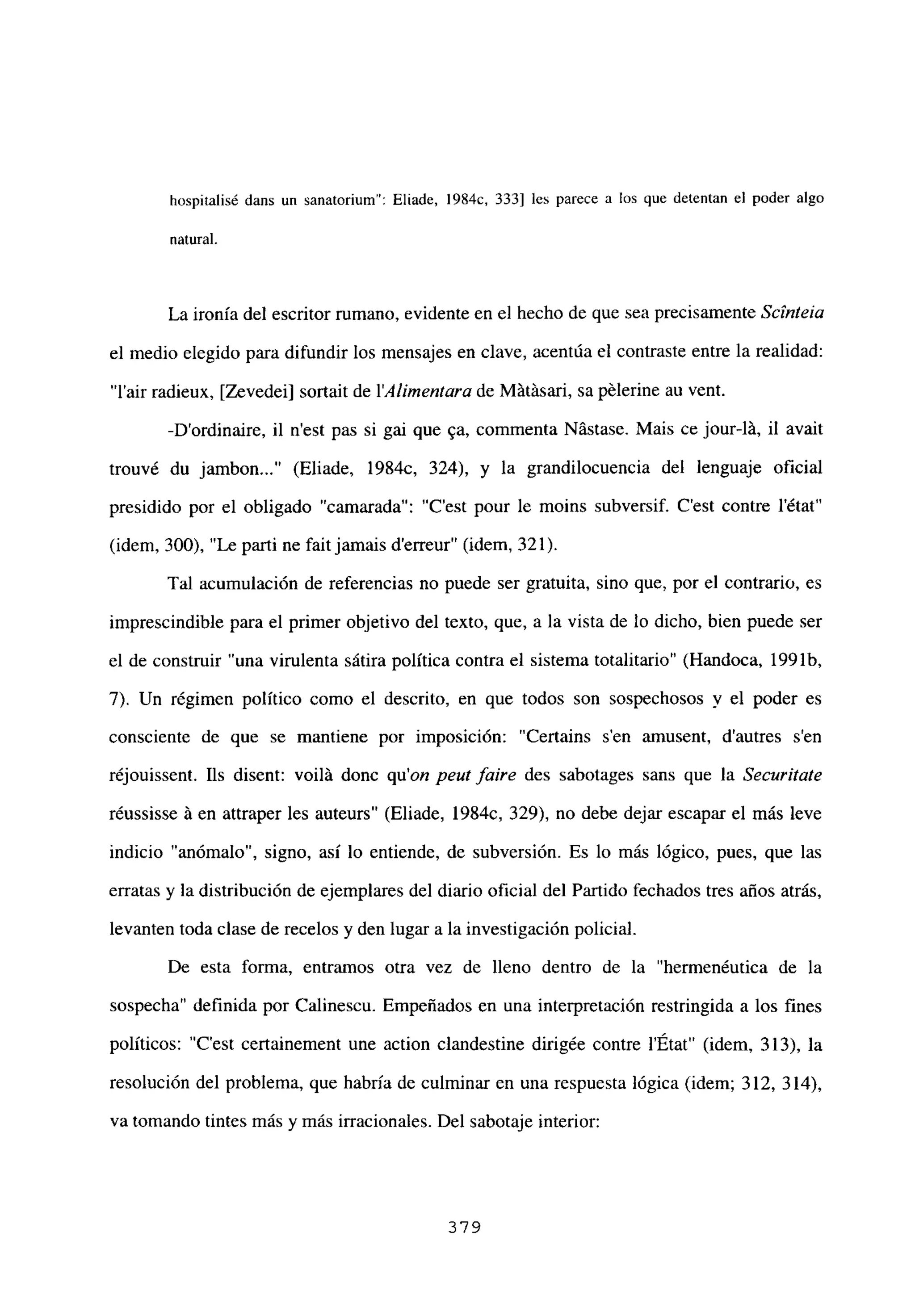 hospitalisé dans un sanatorium”: Eliade, 1984c, 333] les parece a los que detentan el poder algo
natural.
La ironía del escritor rumano, evidente en el hecho de que sea precisamente Scínteia
el medio elegido para difundir los mensajes en clave, acentúa el contraste entre la realidad:
“lair radieux, [Zevedei] sortait de lAIjinentara de Mátásari, sa pélerine au vent.
-Dordinaire, il n’est pas si gai que ga, commenta Nástase. Mais ce jour-lLi, il avait
trouvé du jambon (Eliade, 1984c, 324), y la grandilocuencia del lenguaje oficial
presidido por el obligado “camarada”: “C’est pour le moins subversif. C’est contre l’état”
(idem, 300), “Le parti ne fait jamais d’erreur” (idem, 321).
Tal acumulación de referencias no puede ser gratuita, sino que, por el contrario, es
imprescindible para el primer objetivo del texto, que, a la vista de lo dicho, bien puede ser
el de construir “una virulenta sátira política contra el sistema totalitario” (Handoca, 199 lb,
7). Un régimen político como el descrito, en que todos son sospechosos y el poder es
consciente de que se mantiene por imposición: “Certains sen amusent, d’autres sen
réjouissent. Lís disent: voilLi donc qu’on peut faire des sabotages sans que la Securitate
réussisse Li en attraper les auteurs” (Eliade, 1984c, 329), no debe dejar escapar el más leve
indicio anomalo”, signo, así lo entiende, de subversión. Es lo más lógico, pues, que las
erratas y la distribución de ejemplares del diario oficial del Partido fechados tres años atrás,
levanten toda clase de recelos y den lugar a la investigación policial.
De esta forma, entramos otra vez de lleno dentro de la “hermenéutica de la
sospecha” definida por Calinescu. Empeñados en una interpretación restringida a los fines
políticos: “C’est certainement une action clandestine dirigée contre l’État” (idem, 313), la
resolución del problema, que habría de culminar en una respuesta lógica (idem; 312, 314),
va tomando tintes más y más irracionales. Del sabotaje interior:
379
 