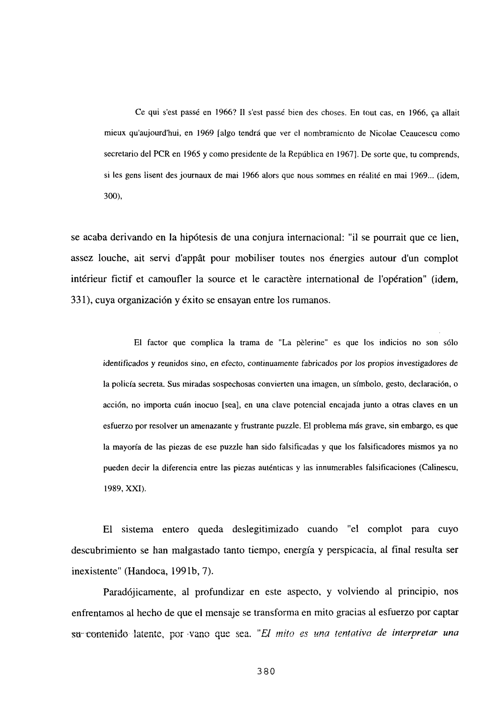 Ce qui s’est passé en 1966? II s’est passé bien des choses. En tout cas, en 1966, ~a allait
mieux qu’aujourd’hui, en 1969 [algo tendrá que ver cl nombramiento de Nicolae Ceaucescu como
secretario del PCR en 1965 y como presidente de la República en 1967]. De sorte que, tu comprends,
si les gens lisent des journaux de mai 1966 alors que nous sommes en réalité en mai 1969... (idem,
300>,
se acaba derivando en la hipótesis de una conjura internacional: “u se pourrait que ce lien,
assez buche, ait servi d’appát pour mobiliser toutes nos énergies autour dun complot
intérieur fictif et camoufler la source et le caract~re international de lopération” (idem,
331), cuya organización y éxito se ensayan entre los rumanos.
El factor que complica la trama de “La pélerine” es que los indicios no son sólo
identificados y reunidos sino, en efecto, continuamente fabricados por los propios investigadores de
la policía secreta. Sus miradas sospechosas convierten una imagen, un símbolo, gesto, declaración, o
acción, no importa cuán inocuo [seal, en una clave potencial encajada junto a otras claves en un
esfuerzo por resolver un amenazante y frustrante puzzle. El problema más grave, sin embargo, es que
la mayoría de las piezas de ese puzzle han sido falsificadas y que los falsificadores mismos ya no
pueden decir la diferencia entre las piezas auténticas y las innumerables falsificaciones (Calinescu,
1989, XXI).
El sistema entero queda deslegitimizado cuando “el complot para cuyo
descubrimiento se han malgastado tanto tiempo, energía y perspicacia, al final resulta ser
inexistente” (Handoca, 199 lb, 7).
Paradójicamente, al profundizar en este aspecto, y volviendo al principio, nos
enfrentamos al hecho de que el mensaje se transforma en mito gracias al esfuerzo por captar
sn~conienido latente, por vano que sea. “El mitn »~a tentot¡vo de interpretar una
380
 