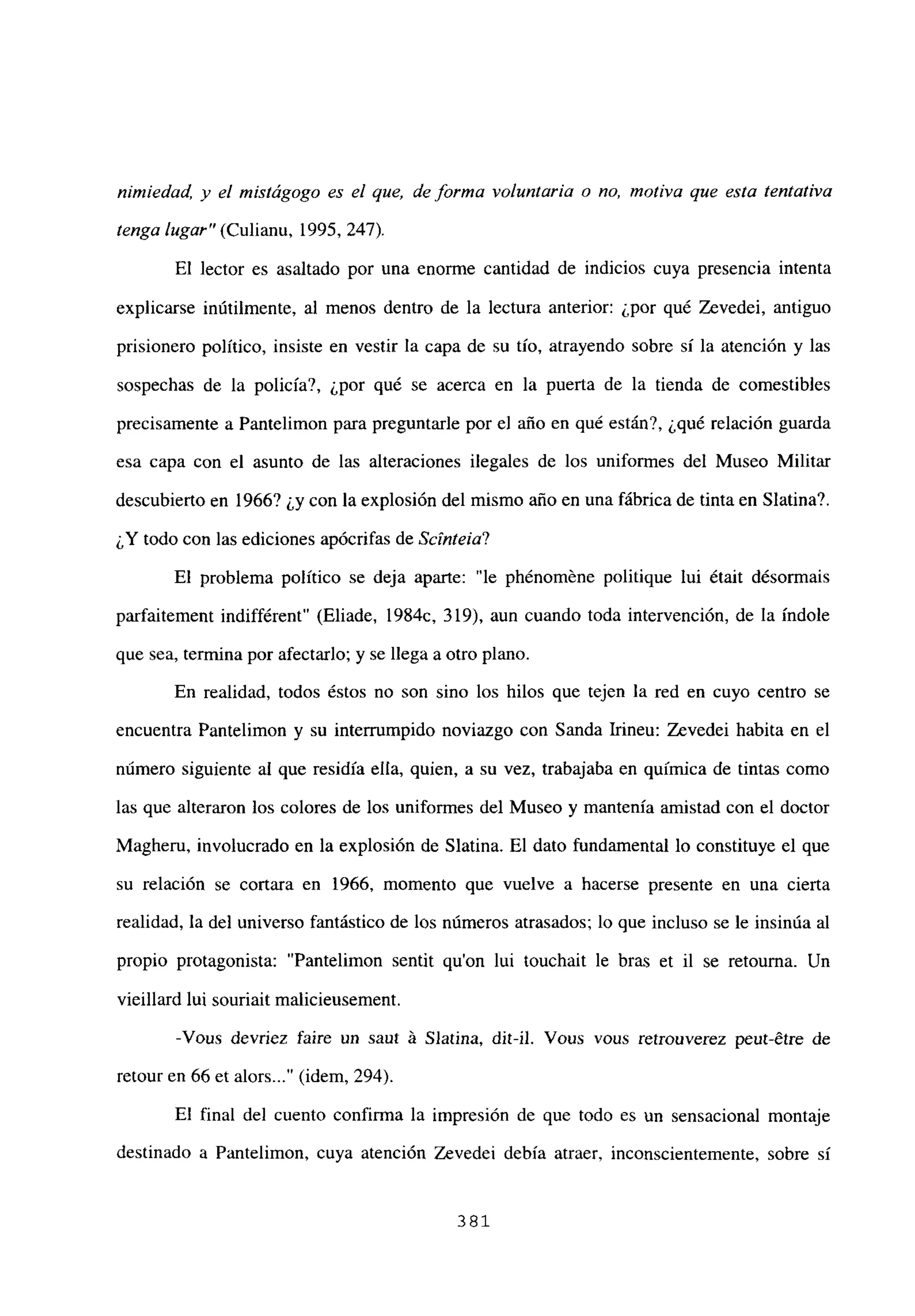 nimiedad, y el ¡nistágogo es el que, de forma voluntaria o no, motiva que esta tentativa
tenga lugar” (Culianu, 1995, 247).
El lector es asaltado por una enorme cantidad de indicios cuya presencia intenta
explicarse inútilmente, al menos dentro de la lectura anterior: ¿por qué Zevedei, antiguo
prisionero político, insiste en vestir la capa de su tío, atrayendo sobre sí la atención y las
sospechas de la policía?, ¿por qué se acerca en la puerta de la tienda de comestibles
precisamente a Pantelimon para preguntarle por el año en qué están?, ¿qué relación guarda
esa capa con el asunto de las alteraciones ilegales de los uniformes del Museo Militar
descubierto en 1966? ¿y con la explosión del mismo año en una fábrica de tinta en Síatina?.
¿Y todo con las ediciones apócrifas de Scínteia?
El problema político se deja aparte: “le phénoméne politique lui était désormais
parfaitement indifférent” (Eliade, 1984c, 319), aun cuando toda intervención, de la índole
que sea, termina por afectarlo; y se llega a otro plano.
En realidad, todos éstos no son sino los hilos que tejen la red en cuyo centro se
encuentra Pantelimon y su interrumpido noviazgo con Sanda Irineu: Zevedei habita en el
número siguiente al que residía ella, quien, a su vez, trabajaba en química de tintas como
las que alteraron los colores de los uniformes del Museo y mantenía amistad con el doctor
Magheru, involucrado en la explosión de Síatina. El dato fundamental lo constituye el que
su relación se cortara en 1966, momento que vuelve a hacerse presente en una cierta
realidad, la del universo fantástico de los números atrasados; lo que incluso se le insinúa al
propio protagonista: “Pantelimon sentit qu’on lui touchait le bras et il se retouma. Un
vieillard lui souriait malicieusement.
-Vous devriez faire un sant á Síatina, dit-il. Vous vous retronverez peut-étre de
retour en 66 et alors (idem, 294).
El final del cuento confirma la impresión de que todo es un sensacional montaje
destinado a Pantelimon, cuya atención Zevedei debía atraer, inconscientemente, sobre sí
381
 