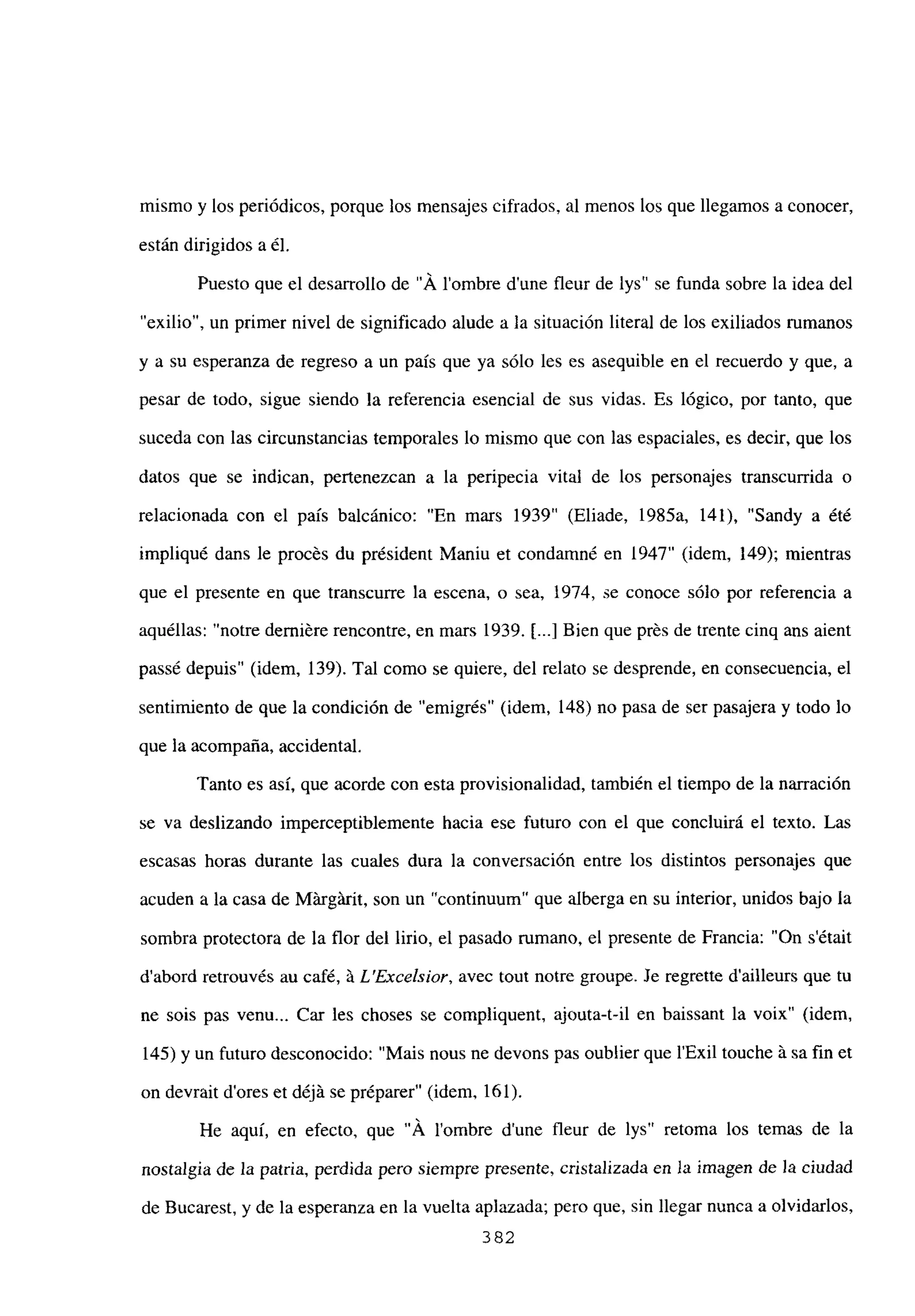 mismo y los periódicos, porque los mensajes cifrados, al menos los que llegamos a conocer,
están dirigidos a él.
Puesto que el desarrollo de “Á lombre dune fleur de lys” se funda sobre la idea del
“exilio”, un primer nivel de significado alude a la situación literal de los exiliados rumanos
y a su esperanza de regreso a un país que ya sólo les es asequible en el recuerdo y que, a
pesar de todo, sigue siendo la referencia esencial de sus vidas. Es lógico, por tanto, que
suceda con las circunstancias temporales lo mismo que con las espaciales, es decir, que los
datos que se indican, pertenezcan a la peripecia vital de los personajes transcurrida o
relacionada con el país balcánico: “En mars 1939” (Eliade, 1985a, 141), “Sandy a été
impliqué dans le procés du président Maniu et condamné en 1947” (idem, 149); mientras
que el presente en que transcurre la escena, o sea, 1974, se conoce sólo por referencia a
aquéllas: “notre derniére rencontre, en mars 1939. [...] Bien que prés de trente cinq ans aient
passé depuis” (idem, 139). Tal como se quiere, del relato se desprende, en consecuencia, el
sentimiento de que la condición de “emigrés” (idem, 148) no pasa de ser pasajera y todo lo
que la acompaña, accidental.
Tanto es así, que acorde con esta provisionalidad, también el tiempo de la narración
se va deslizando imperceptiblemente hacia ese futuro con el que concluirá el texto. Las
escasas horas durante las cuales dura la conversación entre los distintos personajes que
acuden a la casa de Márgárit, son un “continuum’ que alberga en su interior, unidos bajo la
sombra protectora de la flor del lirio, el pasado rumano, el presente de Francia: “On s’était
d’abord retrouvés au café, á L’Excelsior, avec tout notre groupe. Je regrette d’ailleurs que tu
ne sois pas venu... Car les choses se compliquent, ajouta-t-il en baissant la voix” (idem,
145) y un futuro desconocido: “Mais nous ne devons pas oublier que lExil touche it sa fin et
on devrait dores et déjá se préparer” (idem, 161).
He aquí, en efecto, que “Á lombre d’une fleur de lys” retoma los temas de la
nostalgia de la patria, perdida pero siempre presente, cristalizada en la imagen de Ja ciudad
de Bucarest, y de la esperanza en la vuelta aplazada; pero que, sin llegar nunca a olvidarlos,
382
 