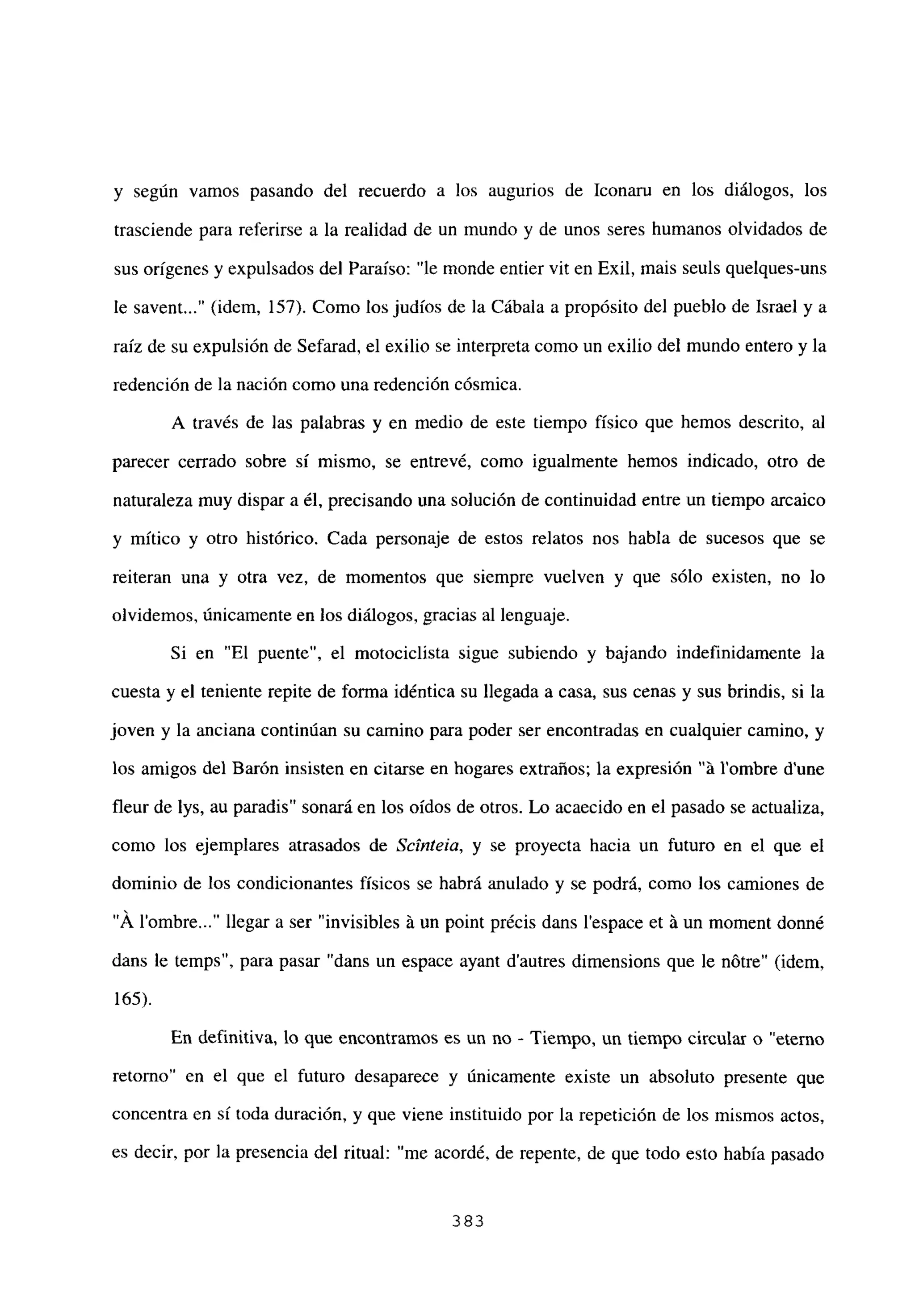 y según vamos pasando del recuerdo a los augurios de Iconaru en los diálogos, los
trasciende para referirse a la realidad de un mundo y de unos seres humanos olvidados de
sus orígenes y expulsados del Paraíso: “le monde entier vit en Exil, mais seuls quelques-uns
le savent (idem, 157). Como los judíos de la Cábala a propósito del pueblo de Israel y a
raíz de su expulsión de Sefarad, el exilio se interpreta como un exilio del mundo entero y la
redención de la nación como una redención cósmica.
A través de las palabras y en medio de este tiempo físico que hemos descrito, al
parecer cerrado sobre sí mismo, se entrevé, como igualmente hemos indicado, otro de
naturaleza muy dispar a él, precisando una solución de continuidad entre un tiempo arcaico
y mitico y otro histórico. Cada personaje de estos relatos nos habla de sucesos que se
reiteran una y otra vez, de momentos que siempre vuelven y que sólo existen, no lo
olvidemos, únicamente en los diálogos, gracias al lenguaje.
Si en “El puente”, el motociclista sigue subiendo y bajando indefinidamente la
cuesta y el teniente repite de forma idéntica su llegada a casa, sus cenas y sus brindis, si la
joven y la anciana continúan su camino para poder ser encontradas en cualquier camino, y
los amigos del Barón insisten en citarse en hogares extraños; la expresión “it l’ombre d’une
fleur de lys, au paradis” sonará en los oídos de otros. Lo acaecido en el pasado se actualiza,
como los ejemplares atrasados de Scínteia, y se proyecta hacia un futuro en el que el
dominio de los condicionantes físicos se habrá anulado y se podrá, como los camiones de
“Á lombre llegar a ser “invisibles it un point précis dans lespace et it un moment donné
dans le temps”, para pasar “dans un espace ayant dautres dimensions que le nOtre” (idem,
165).
En definitiva, lo que encontramos es un no - Tiempo, un tiempo circular o “eterno
retomo” en el que el futuro desaparece y únicamente existe un absoluto presente que
concentra en sí toda duración, y que viene instituido por la repetición de los mismos actos,
es decir, por la presencia del ritual: “me acordé, de repente, de que todo esto había pasado
383
 