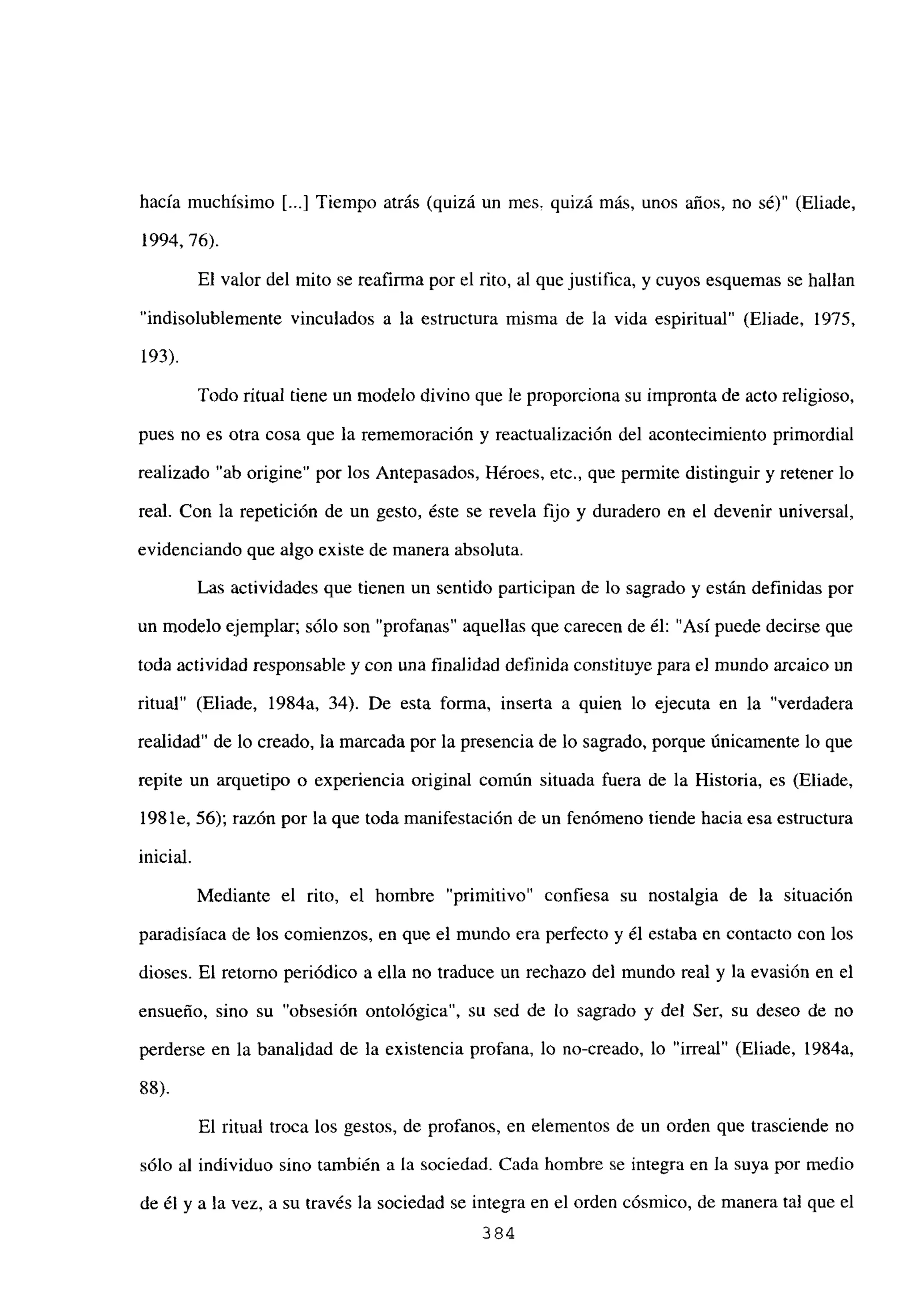 hacía muchísimo [...] Tiempo atrás (quizá un mes, quizá más, unos años, no sé)” (Eliade,
1994, 76).
El valor del mito se reafirma por el rito, al que justifica, y cuyos esquemas se hallan
“indisolublemente vinculados a la estructura misma de la vida espiritual” (Eliade, 1975,
193).
Todo ritual tiene un modelo divino que le proporciona su impronta de acto religioso,
pues no es otra cosa que la rememoración y reactualización del acontecimiento primordial
realizado “ab origine” por los Antepasados, Héroes, etc., que permite distinguir y retener lo
real. Con la repetición de un gesto, éste se revela fijo y duradero en el devenir universal,
evidenciando que algo existe de manera absoluta.
Las actividades que tienen un sentido participan de lo sagrado y están definidas por
un modelo ejemplar; sólo son “profanas” aquellas que carecen de él: “Así puede decirse que
toda actividad responsable y con una finalidad definida constituye para e] mundo arcaico un
ritual” (Eliade, 1984a, 34). De esta forma, inserta a quien lo ejecuta en la “verdadera
realidad” de lo creado, la marcada por la presencia de lo sagrado, porque únicamente lo que
repite un arquetipo o experiencia original común situada fuera de la Historia, es (Eliade,
198 le, 56); razón por la que toda manifestación de un fenómeno tiende hacia esa estructura
inicial.
Mediante el rito, el hombre “primitivo” confiesa su nostalgia de la situación
paradisíaca de los comienzos, en que el mundo era perfecto y él estaba en contacto con los
dioses. El retomo periódico a ella no traduce un rechazo del mundo real y la evasión en el
ensueño, sino su “obsesión ontológica”, su sed de lo sagrado y del Ser, su deseo de no
perderse en la banalidad de la existencia profana, lo no-creado, lo “irreal” (Eliade, 1984a,
88).
El ritual troca los gestos, de profanos, en elementos de un orden que trasciende no
sólo al individuo sino también a la sociedad. Cada hombre se integra en la suya por medio
de él y a la vez, a su través la sociedad se integra en el orden cósmico, de manera tal que el
384
 