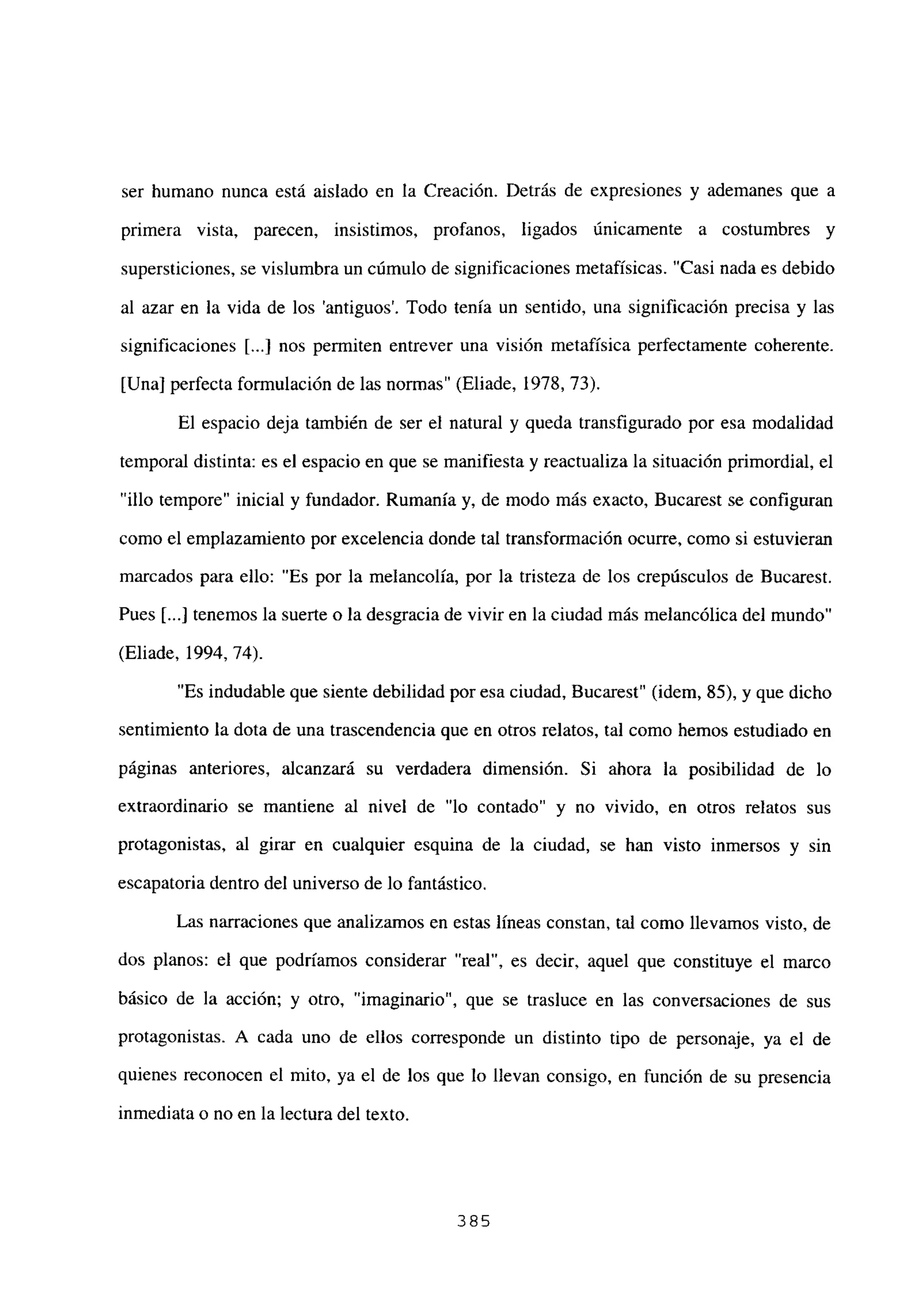 ser humano nunca está aislado en la Creación. Detrás de expresiones y ademanes que a
primera vista, parecen, insistimos, profanos, ligados únicamente a costumbres y
supersticiones, se vislumbra un cúmulo de significaciones metafísicas. “Casi nada es debido
al azar en la vida de los ‘antiguos’. Todo tenía un sentido, una significación precisa y las
significaciones [...] nos permiten entrever una visión metafísica perfectamente coherente.
[Una] perfecta formulación de las normas” (Eliade, 1978, 73).
El espacio deja también de ser el natural y queda transfigurado por esa modalidad
temporal distinta: es el espacio en que se manifiesta y reactualiza la situación primordial, el
“illo tempore” inicial y fundador. Rumania y, de modo más exacto, Bucarest se configuran
como el emplazamiento por excelencia donde tal transformación ocurre, como si estuvieran
marcados para ello: “Es por la melancolía, por la tristeza de los crepúsculos de Bucarest.
Pues Li...] tenemos la suerte o la desgracia de vivir en la ciudad más melancólica del mundo”
(Eliade, 1994, 74).
“Es indudable que siente debilidad por esa ciudad, Bucarest” (idem, 85), y que dicho
sentimiento la dota de una trascendencia que en otros relatos, tal como hemos estudiado en
páginas anteriores, alcanzará su verdadera dimensión. Si ahora la posibilidad de lo
extraordinario se mantiene al nivel de “lo contado” y no vivido, en otros relatos sus
protagonistas, al girar en cualquier esquina de la ciudad, se han visto inmersos y sin
escapatoria dentro del universo de lo fantástico.
Las narraciones que analizamos en estas líneas constan, tal como llevamos visto, de
dos planos: el que podríamos considerar “real”, es decir, aquel que constituye el marco
básico de la acción; y otro, “imaginario”, que se trasluce en las conversaciones de sus
protagonistas. A cada uno de ellos corresponde un distinto tipo de personaje, ya el de
quienes reconocen el mito, ya el de los que lo llevan consigo, en función de su presencia
inmediata o no en la lectura del texto.
385
 