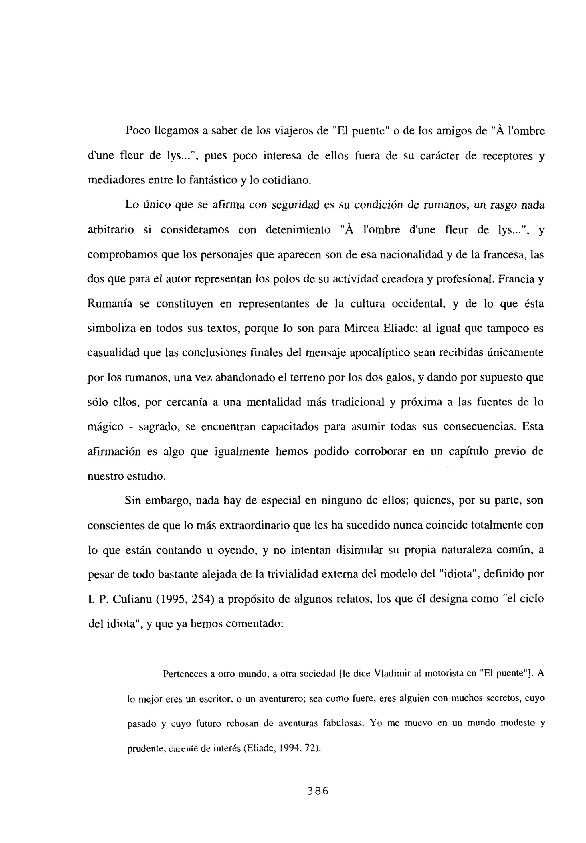 Poco llegamos a saber de los viajeros de “El puente” o de los amigos de “Á lombre
d’une fleur de lys , pues poco interesa de ellos fuera de su carácter de receptores y
mediadores entre lo fantástico y lo cotidiano.
Lo único que se afirma con seguridad es su condición de rumanos, un rasgo nada
arbitrario si consideramos con detenimiento “Á lombre dune fleur de lys , y
comprobamos que los personajes que aparecen son de esa nacionalidad y de la francesa, las
dos que para el autor representan los polos de su actividad creadora y profesional. Francia y
Rumania se constituyen en representantes de la cultura occidental, y de lo que ésta
simboliza en todos sus textos, porque lo son para Mircea Eliade; al igual que tampoco es
casualidad que las conclusiones finales del mensaje apocalíptico sean recibidas únicamente
por los rumanos, una vez abandonado el terreno por los dos galos, y dando por supuesto que
sólo ellos, por cercanía a una mentalidad más tradicional y próxima a las fuentes de lo
mágico - sagrado, se encuentran capacitados para asumir todas sus consecuencias. Esta
afirmación es algo que igualmente hemos podido corroborar en un capítulo previo de
nuestro estudio.
Sin embargo, nada hay de especial en ninguno de ellos; quienes, por su parte, son
conscientes de que lo más extraordinario que les ha sucedido nunca coincide totalmente con
lo que están contando u oyendo, y no intentan disimular su propia naturaleza común, a
pesar de todo bastante alejada de la trivialidad externa del modelo del “idiota”, definido por
1. P. Culianu (1995, 254) a propósito de algunos relatos, los que él designa como “el ciclo
del idiota”, y que ya hemos comentado:
Perteneces a otro mundo, a otra sociedad [ledice Víadimir al motorista en “El puente”]. A
lo mejor eres un escritor, o un aventurero; sea como fuere, eres alguien con muchos secretos, cuyo
pasado y cuyo futuro rebosan de aventuras fabulosas. Y0 me muevo en un mundo modesto y
--A ~ /nI;~A.-~ 1 OUA
pruocuie, calelíte uc ,u’c.c~ ~ttaU~, 1 3fl~
386
 