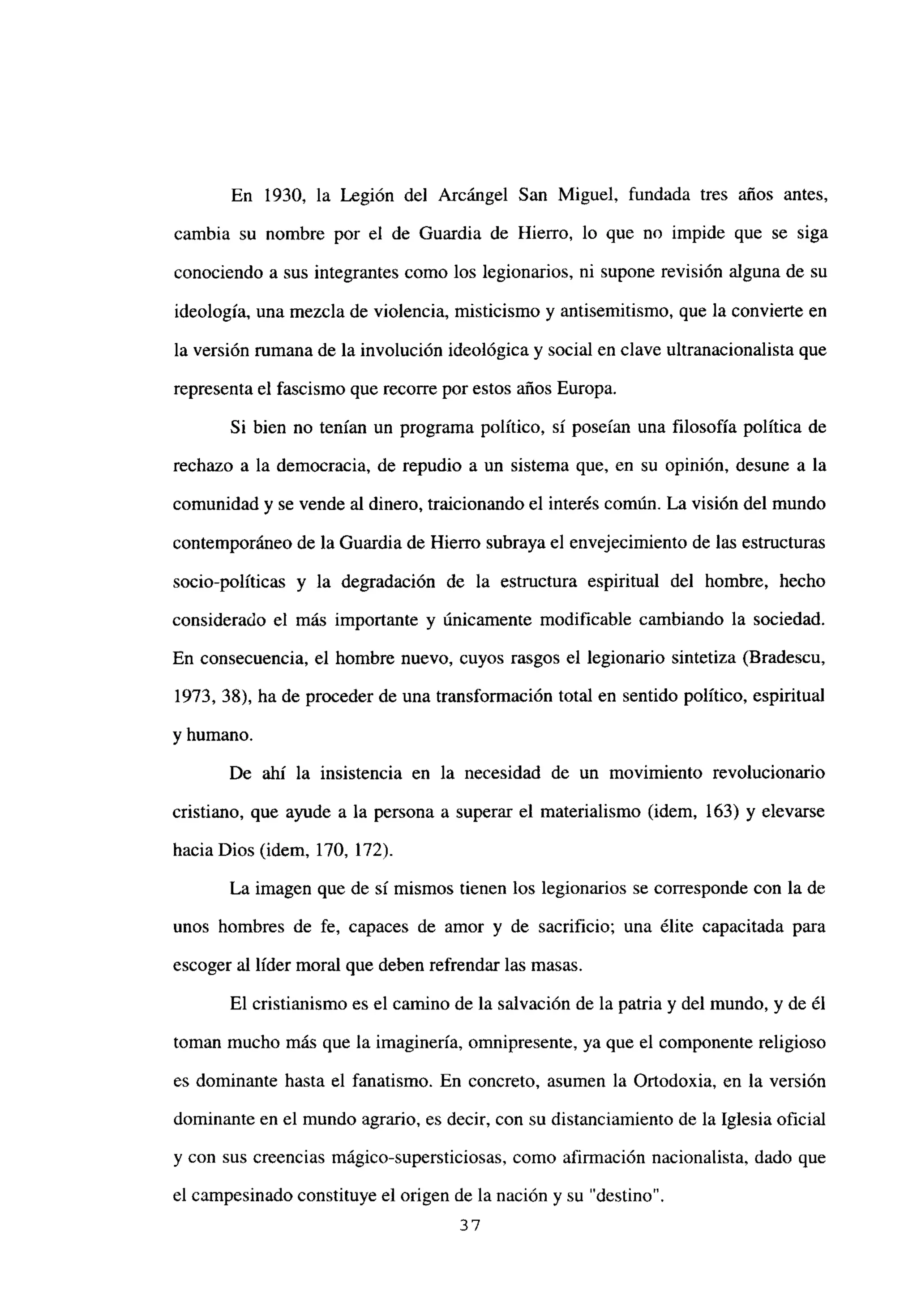 En 1930, la Legión del Arcángel San Miguel, fundada tres años antes,
cambia su nombre por el de Guardia de Hierro, lo que no impide que se siga
conociendo a sus integrantes como los legionarios, ni supone revisión alguna de su
ideología, una mezcla de violencia, misticismo y antisemitismo, que la convierte en
la versión rumana de la involución ideológica y social en clave ultranacionalista que
representa el fascismo que recorre por estos años Europa.
Si bien no tenían un programa político, sí poseían una filosofía política de
rechazo a la democracia, de repudio a un sistema que, en su opinión, desune a la
comunidad y se vende al dinero, traicionando el interés común. La visión del mundo
contemporáneo de la Guardia de Hierro subraya el envejecimiento de las estructuras
socio-políticas y la degradación de la estructura espiritual del hombre, hecho
considerado el más importante y únicamente modificable cambiando la sociedad.
En consecuencia, el hombre nuevo, cuyos rasgos el legionario sintetiza (Bradescu,
1973, 38), ha de proceder de una transformación total en sentido político, espiritual
y humano.
De ahí la insistencia en la necesidad de un movimiento revolucionario
cristiano, que ayude a la persona a superar el materialismo (idem, 163) y elevarse
hacia Dios (idem, 170, 172).
La imagen que de si mismos tienen los legionarios se corresponde con la de
unos hombres de fe, capaces de amor y de sacrificio; una élite capacitada para
escoger al líder moral que deben refrendar las masas.
El cristianismo es el camino de la salvación de la patria y del mundo, y de él
toman mucho más que la imaginería, omnipresente, ya que el componente religioso
es dominante hasta el fanatismo. En concreto, asumen la Ortodoxia, en la versión
dominante en el mundo agrario, es decir, con su distanciamiento de la Iglesia oficial
y con sus creencias mágico-supersticiosas, como afirmación nacionalista, dado que
el campesinado constituye el origen de la nación y su “destino”.
37
 