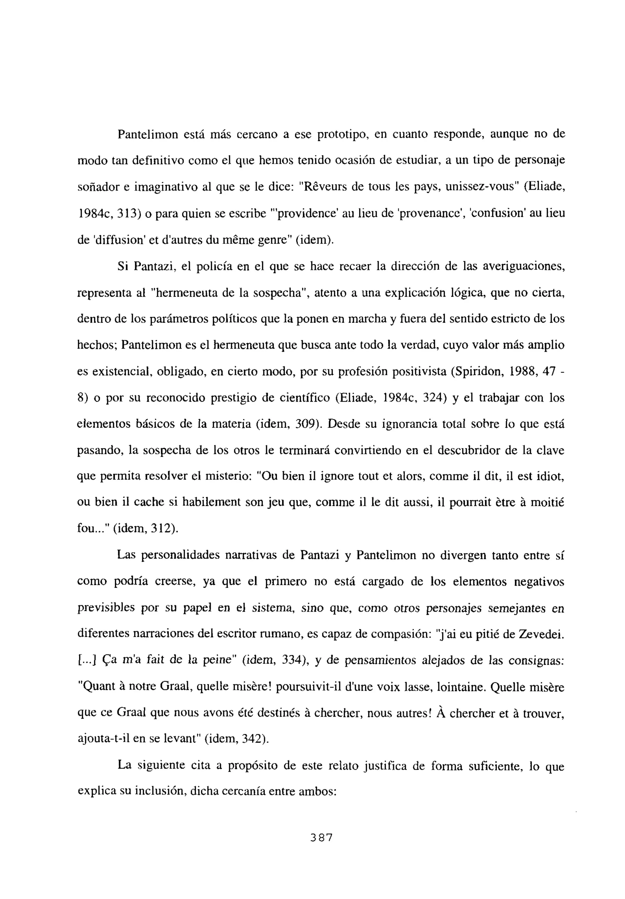 Pantelimon está más cercano a ese prototipo, en cuanto responde, aunque no de
modo tan definitivo como el que hemos tenido ocasión de estudiar, a un tipo de personaje
soñador e imaginativo al que se le dice: “R6veurs de tous les pays, unissez-vous” (Eliade,
1984c, 313) o para quien se escribe “‘providence’ au lieu de ‘provenance’, ‘confusion’ au lieu
de ‘diffusion’ et dautres du méme genre” (idem).
Si Pantazi, el policía en el que se hace recaer la dirección de las averiguaciones,
representa al “hermeneuta de la sospecha”, atento a una explicación lógica, que no cierta,
dentro de los parámetros políticos que la ponen en marcha y fuera del sentido estricto de los
hechos; Pantelimon es el hermeneuta que busca ante todo la verdad, cuyo valor más amplio
es existencial, obligado, en cierto modo, por su profesión positivista (Spiridon, 1988, 47 -
8) o por su reconocido prestigio de científico (Eliade, 1984c, 324) y el trabajar con los
elementos básicos de la materia (idem, 309). Desde su ignorancia total sobre lo que está
pasando, la sospecha de los otros le terminará convirtiendo en el descubridor de la clave
que permita resolver el misterio: “Ou bien il ignore tout et alors, comme il dit, il est idiot,
ou bien il cache si habilement son jeu que, comme il le dit aussi, il pourrait ~tre it moitié
fou (idem, 312).
Las personalidades narrativas de Pantazi y Pantelimon no divergen tanto entre sí
como podría creerse, ya que el primero no está cargado de los elementos negativos
previsibles por su papel en el sistema, sino que, como otros personajes semejantes en
diferentes narraciones del escritor rumano, es capaz de compasión: “j’ai eu pitié de Zevedei.
[.4 ~a ma fait de la peine” (idem, 334), y de pensamientos alejados de las consignas:
“Quant it notre Graal, quelle misére! poursuivit-il dune voix lasse, lointaine. Quelle misére
que ce Graal que nous avons ¿té destinés Li chercher, nous autres! A chercher et it trouver,
ajouta-t-il en se levant” (idem, 342).
La siguiente cita a propósito de este relato justifica de forma suficiente, lo que
explica su inclusión, dicha cercanía entre ambos:
387
 
