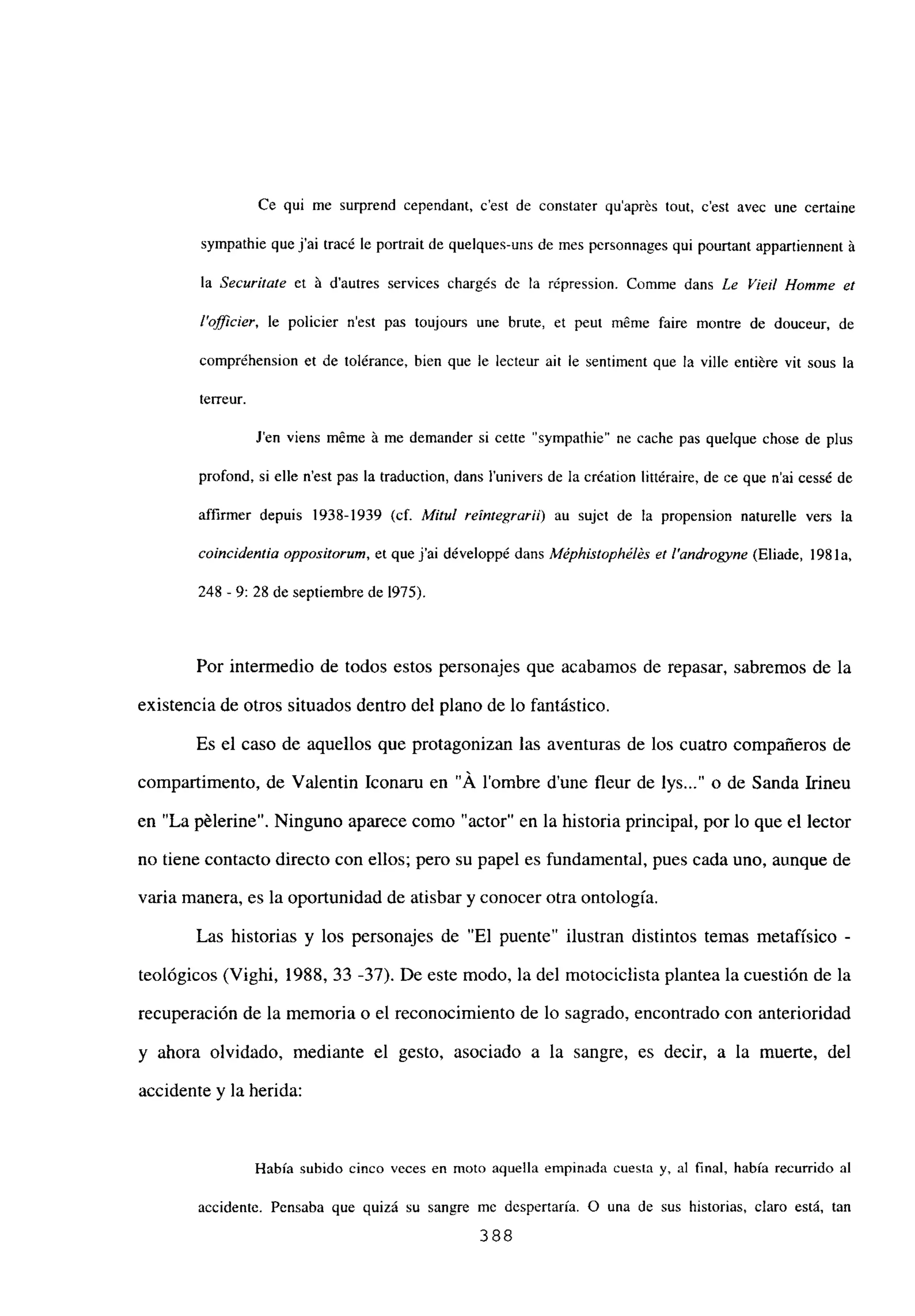 Ce qui me surprend cependant, c’est de constater quaprés tout, c’est avec une certaine
sympathie quej’ai tracé le portrait de quelques-uns de mes personnages qui pourtant appartiennent á
la Securitate et á dautres services chargés dc la répression. Comme dans Le ¡‘¡el! Homme et
I’ofl¡cier, le policier n’est pas toujours une brute, et peut méme faire montre de douceur, de
compréhension et de tolérance, bien que le lecteur ah le sentiment que la ville entiére vit sous la
terreur.
Jen viens méme á me demander si cette “sympathie” ne cache pas quelque chose de plus
profond, si elle n’est pas la traduction, dans l’univers de la création littéraire, de ce que n’ai cessé de
affirmer depuis 1938-1939 (cf. Milul reintegraril) au sujct de la propension naturelle vers la
coincidentia oppos¡torum, et que j’ai développé dans Méphástophéks et 1’androgyne (Eliade, 198 la,
248 -9: 28 de septiembre de 1975).
Por intermedio de todos estos personajes que acabamos de repasar, sabremos de la
existencia de otros situados dentro del plano de lo fantástico.
Es el caso de aquellos que protagonizan las aventuras de los cuatro compañeros de
compartimento, de Valentin Iconaru en “Á lombre d’une fleur de lys o de Sanda Irineu
en “La pélerine”. Ninguno aparece como “actor” en la historia principal, por lo que el lector
no tiene contacto directo con ellos; pero su papel es fundamental, pues cada uno, aunque de
varia manera, es la oportunidad de atisbar y conocer otra ontología.
Las historias y los personajes de “El puente” ilustran distintos temas metafísico -
teológicos (Vighi, 1988, 33 -37). De este modo, la del motociclista plantea la cuestión de la
recuperación de la memoria o el reconocimiento de lo sagrado, encontrado con anterioridad
y ahora olvidado, mediante el gesto, asociado a la sangre, es decir, a la muerte, del
accidente y la herida:
Había subido cinco veces en moto aquella empinada cuesta y, al final, había recurrido al
accidente. Pensaba que quizá su sangre mc despertaría. O una de sus historias, claro está, tan
388
 