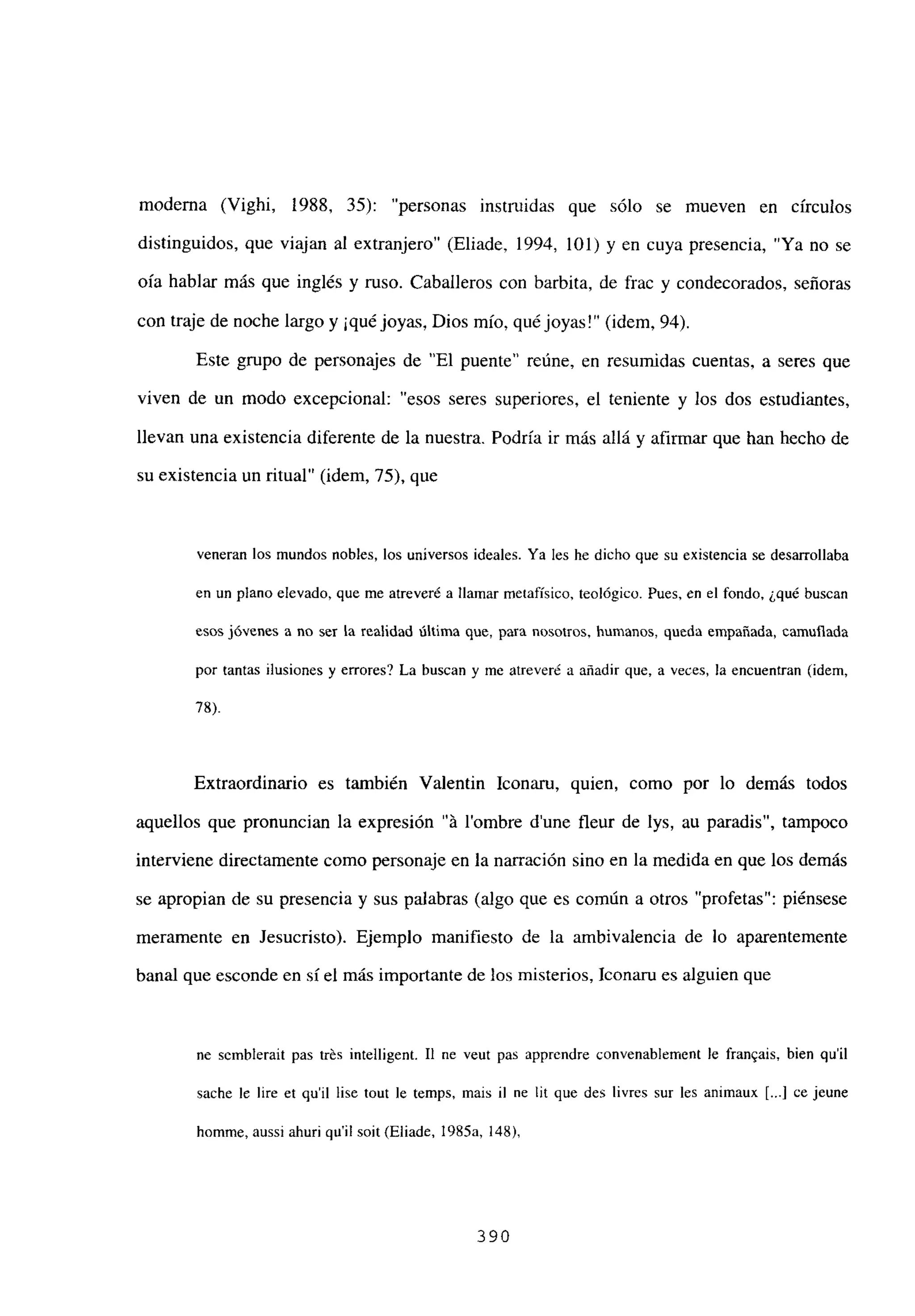 moderna (Vighi, 1988, 35): “personas instruidas que sólo se mueven en círculos
distinguidos, que viajan al extranjero” (Eliade, 1994, 101) y en cuya presencia, “Ya no se
oía hablar más que inglés y ruso. Caballeros con barbita, de frac y condecorados, señoras
con traje de noche largo y ¡quéjoyas, Dios mío, qué joyas!” (idem, 94).
Este grupo de personajes de “El puente” reúne, en resumidas cuentas, a seres que
viven de un modo excepcional: “esos seres superiores, el teniente y los dos estudiantes,
llevan una existencia diferente de la nuestra. Podría ir más allá y afirmar que han hecho de
su existencia un ritual” (idem, 75), que
veneran los mundos nobles, los universos ideales. Ya les he dicho que su existencia se desarrollaba
en un plano elevado, que me atreveré a llamar metafísico, teológico. Pues, en el fondo, ¿qué buscan
esos jóvenes a no ser la realidad última que, para nosotros, humanos, queda empañada, camuflada
por tantas ilusiones y errores? La buscan y me atreveré a añadir que, a veces, la encuentran (idem,
78).
Extraordinario es también Valentin Iconaru, quien, como por lo demás todos
aquellos que pronuncian la expresión “it lombre d’une fleur de lys, au paradis”, tampoco
interviene directamente como personaje en la narración sino en la medida en que los demás
se apropian de su presencia y sus palabras (algo que es común a otros “profetas”: piénsese
meramente en Jesucristo). Ejemplo manifiesto de la ambivalencia de lo aparentemente
banal que esconde en sí el más importante de los misterios, Iconaru es alguien que
nc scmblerait pas trés intelligent. II nc veut pas apprcndre convenablement le franQais, bien quil
sache le lire et quil lise tout le temps, mais il nc lit que des livres sur les animaux [...] ce jeune
homme, aussi ahuri quil soit (Eliade, 1985a, 148),
390
 