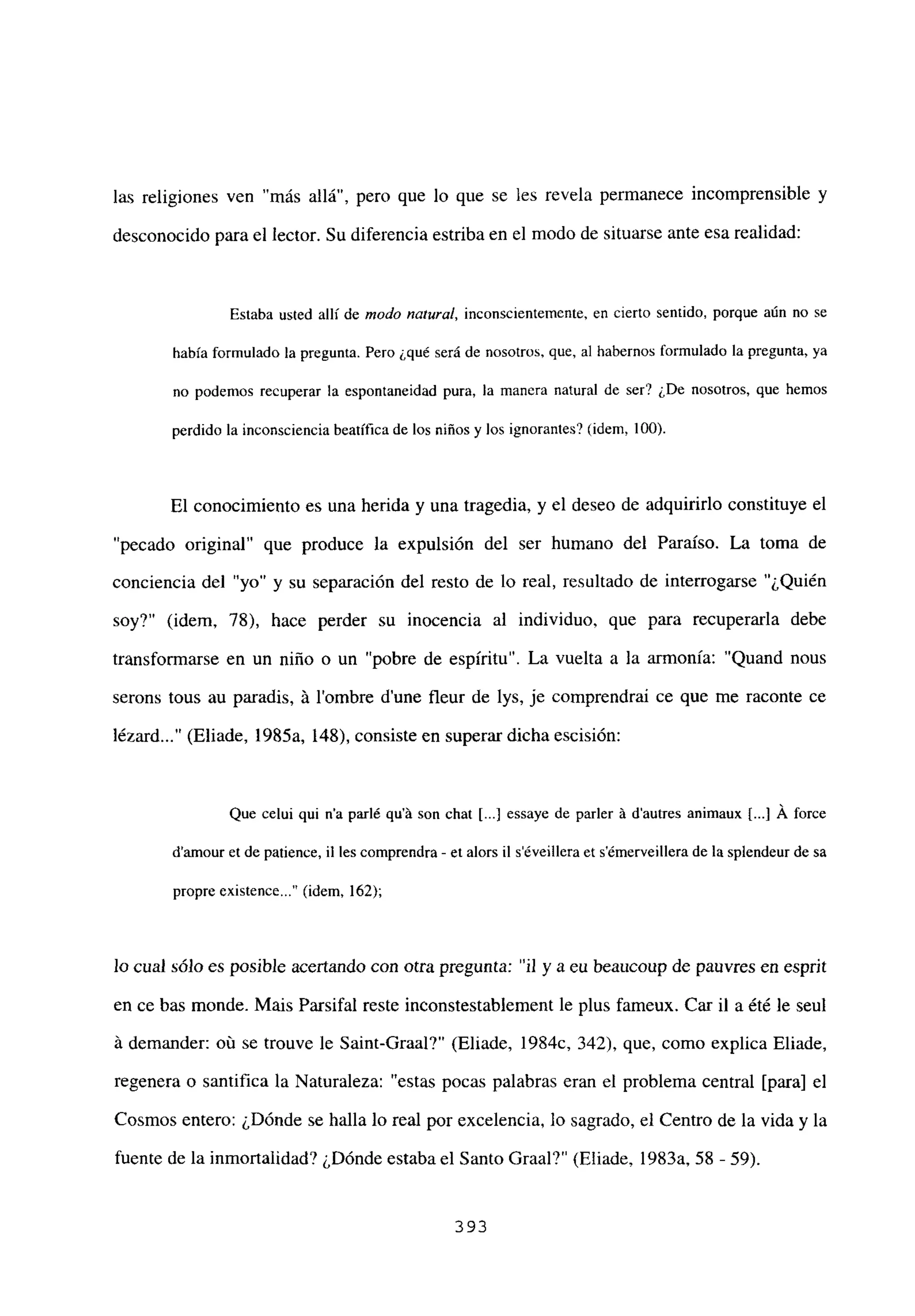 las religiones ven “más allá”, pero que lo que se les revela permanece incomprensible y
desconocido para el lector. Su diferencia estriba en el modo de situarse ante esa realidad:
Estaba usted allí de modo natura!, inconscientemente, en cierto sentido, porque aún no se
había formulado la pregunta. Pero ¿qué será de nosotros, que, al habernos formulado la pregunta, ya
no podemos recuperar la espontaneidad pura, la manera natural de ser? ¿De nosotros, que hemos
perdido la inconsciencia beatífica de los niños y los ignorantes? (idem, 100).
El conocimiento es una herida y una tragedia, y el deseo de adquirirlo constituye el
“pecado original” que produce la expulsión del ser humano del Paraíso. La toma de
conciencia del “yo” y su separación del resto de lo real, resultado de interrogarse “¿Quién
soy?” (idem, 78), hace perder su inocencia al individuo, que para recuperarla debe
transformarse en un niño o un “pobre de espíritu”. La vuelta a la armonía: “Quand nous
serons tous au paradis, Li lombre dune fleur de lys, je comprendrai ce que me raconte ce
lézard (Eliade, 1985a, 148), consiste en superar dicha escisión:
Que celui qui n’a parlé qu’á son chat [...] essaye de parler A d’autres animaux Ii.] Á force
d’amour et de patience, il les comprendra - et alors il séveillera et sémerveillera de la splendeur de sa
propre existence (idem, 162);
lo cual sólo es posible acertando con otra pregunta: “il y a eu beaucoup de pauvres en esprit
en ce bas monde. Mais Parsifal reste inconstestablement le plus fameux. Car il a ¿té le seul
it demander: oú se trouve le Saint-Graal?” (Eliade, 1984c, 342), que, como explica Eliade,
regenera o santifica la Naturaleza: “estas pocas palabras eran el problema central [para] el
Cosmos entero: ¿Dónde se halla lo real por excelencia, lo sagrado, el Centro de la vida y la
fuente de la inmortalidad? ¿Dónde estaba el Santo Graal?” (Eliade, 1983a, 58 - 59).
393
 