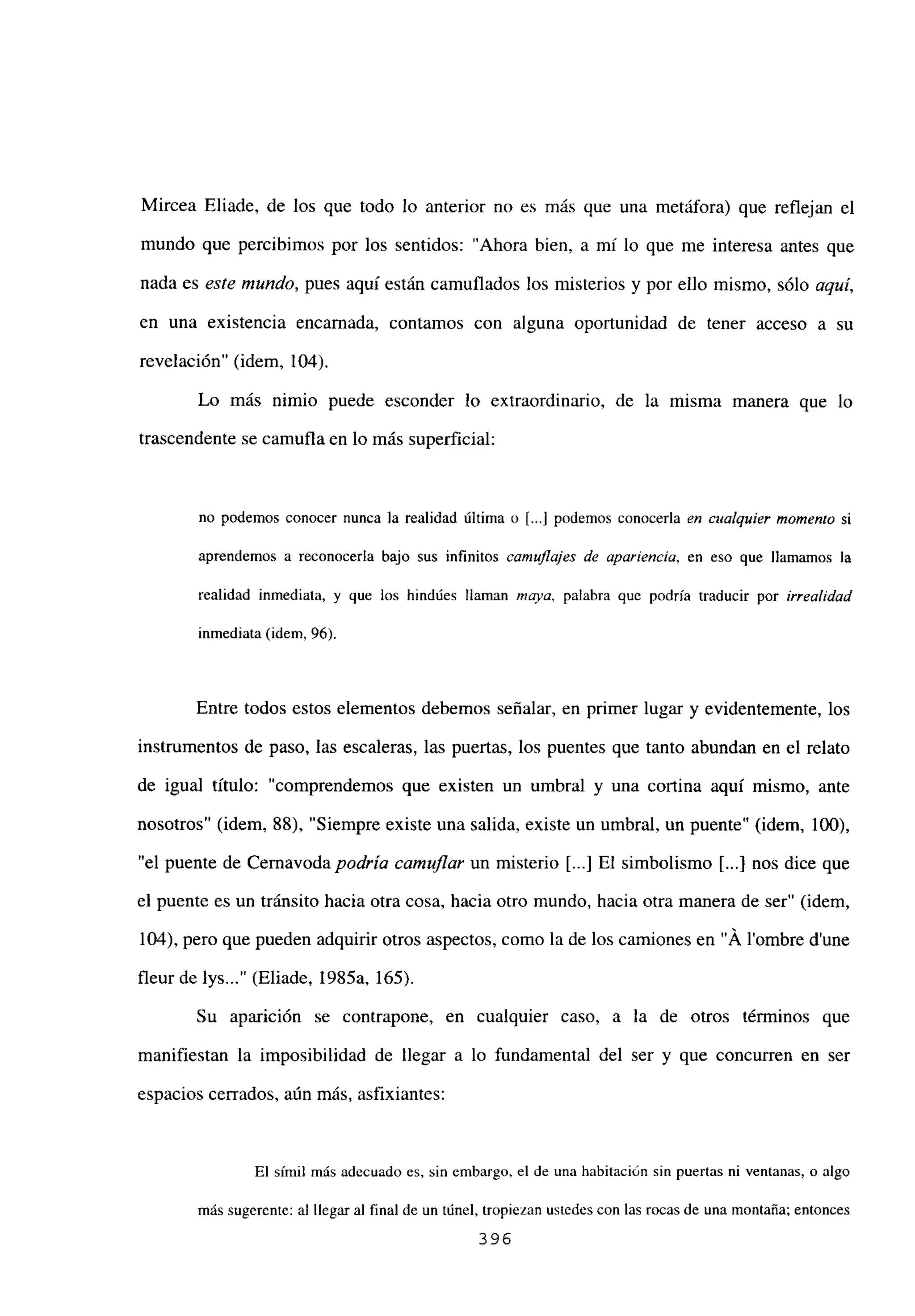 Mircea Eliade, de los que todo lo anterior no es más que una metáfora) que reflejan el
mundo que percibimos por los sentidos: “Ahora bien, a milo que me interesa antes que
nada es este mundo, pues aquí están camuflados los misterios y por ello mismo, sólo aquí,
en una existencia encarnada, contamos con alguna oportunidad de tener acceso a su
revelación” (idem, 104).
Lo más nimio puede esconder lo extraordinario, de la misma manera que lo
trascendente se camufla en lo más superficial:
no podemos conocer nunca la realidad última o [...] podemos conocerla en cualquier momento si
aprendemos a reconocerla bajo sus infinitos camuflajes de apariencia, en eso que llamamos la
realidad inmediata, y que los hindúes llaman maya, palabra que podría traducir por irrealidad
inmediata (idem, 96).
Entre todos estos elementos debemos señalar, en primer lugar y evidentemente, los
instrumentos de paso, las escaleras, las puertas, los puentes que tanto abundan en el relato
de igual título: “comprendemos que existen un umbral y una cortina aquí mismo, ante
nosotros” (idem, 88). “Siempre existe una salida, existe un umbral, un puente” (idem, 100),
“el puente de Cernavoda podría camuflar un misterio [...] El simbolismo [JI nos dice que
el puente es un tránsito hacia otra cosa, hacia otro mundo, hacia otra manera de ser” (idem,
104), pero que pueden adquirir otros aspectos, como la de los camiones en “Á lombre dune
fleur de lys (Eliade, 1985a, 165).
Su aparición se contrapone, en cualquier caso, a la de otros términos que
manifiestan la imposibilidad de llegar a lo fundamental del ser y que concurren en ser
espacios cerrados, aún más, asfixiantes:
El símil más adecuado es, sin embargo, el de una habitación sin puertas ni ventanas, o algo
más sugerente: al llegar al final de un túnel, tropiezan ustedes con las rocas de una montaña; entonces
396
 