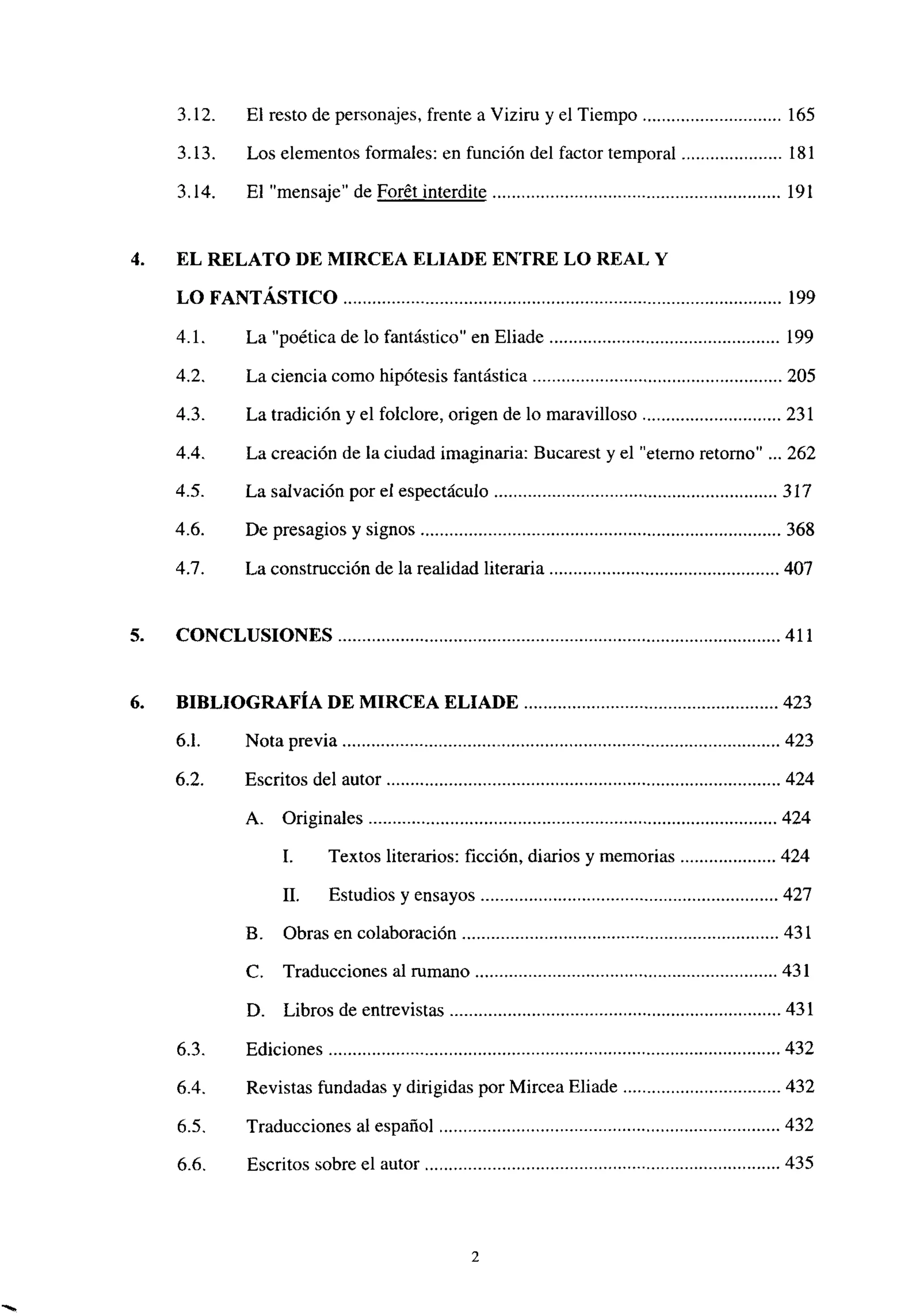 3.12. El resto de personajes, frente a Viziru y el Tiempo 165
3.13. Los elementos formales: en función del factor temporal 181
3.14. El “mensaje” de Forét interdite 191
4. EL RELATO DE MIRCEA ELIADE ENTRE LO REAL Y
LO FANTÁSTICO 199
4.1. La “poética de lo fantástico” en Eliade 199
4.2. La ciencia como hipótesis fantástica 205
4.3. La tradición y el foiclore, origen de lo maravilloso 231
4.4. La creación de la ciudad imaginaria: Bucarest y el “eterno retorno” ... 262
4.5. La salvación por el espectáculo 317
4.6. De presagios y signos 368
4.7. La construcción de la realidad literaria 407
5. CONCLUSIONES 411
6. BIBLIOGRAFÍA DE MIRCEA ELIADE 423
6.1. Nota previa 423
6.2. Escritos del autor 424
A. Originales 424
1. Textos literarios: ficción, diarios y memorias 424
II. Estudios y ensayos 427
B. Obras en colaboración 431
C. Traducciones al rumano 431
D. Libros de entrevistas 431
6.3. Ediciones 432
6.4. Revistas fundadas y dirigidas por Mircea Eliade 432
6.5. Traducciones al español 432
6.6. Escritos sobre el autor 435
2
 
