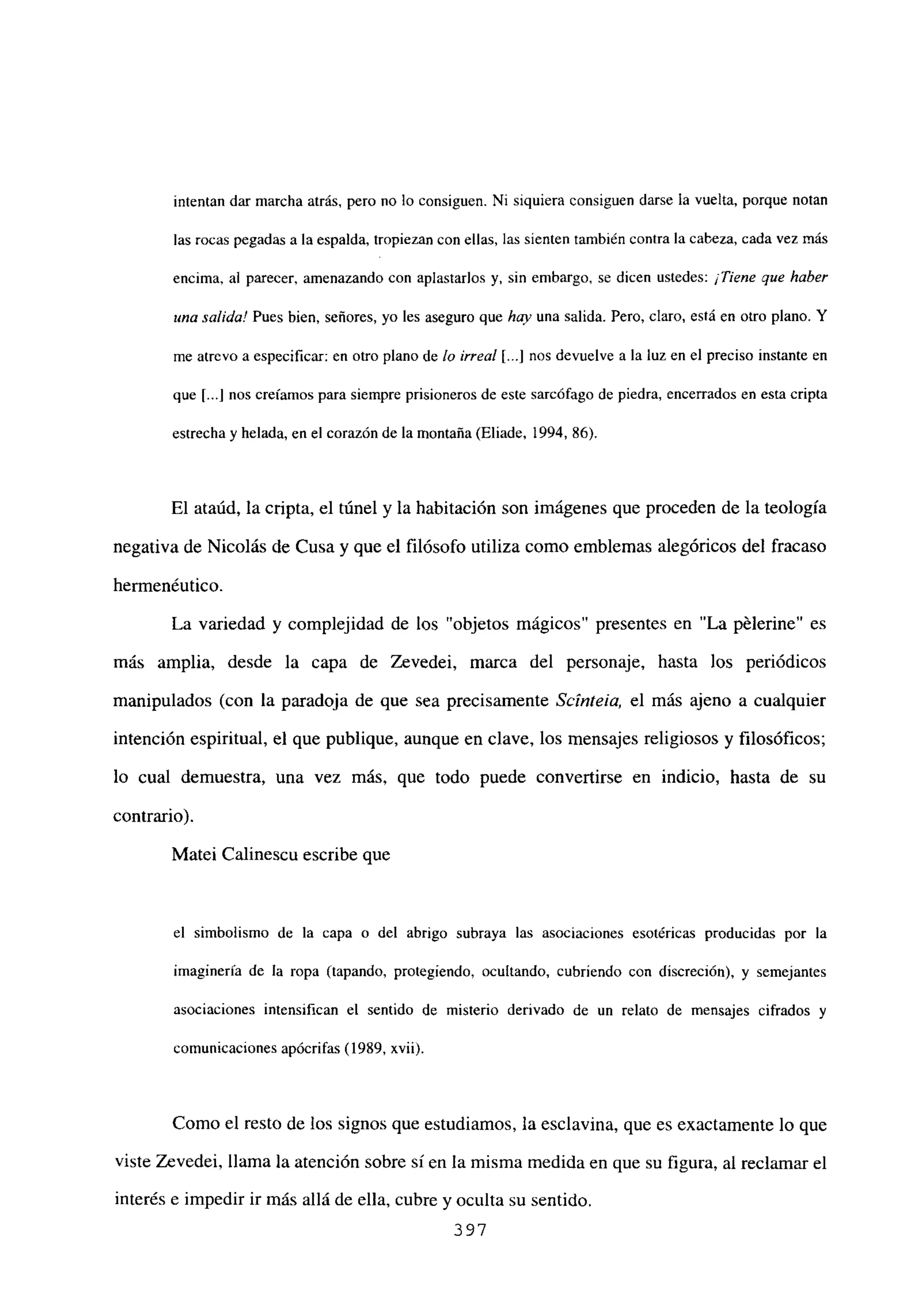 intentan dar marcha atrás, pero no lo consiguen. Ni siquiera consiguen darse la vuelta, porque notan
las rocas pegadas a la espalda, tropiezan con ellas, las sienten también contra la cabeza, cada vez más
encima, al parecer, amenazando con aplastarlos y, sin embargo, se dicen ustedes: ¡Tiene que haber
una salida! Pues bien, señores, yo les aseguro que hay una salida. Pero, claro, está en otro plano. Y
me atrevo a especificar: en otro plano de lo irreal [.1 nos devuelve a la luz en el preciso instante en
que [...Jnos creíamos para siempre prisioneros de este sarcófago de piedra, encerrados en esta cripta
estrecha y helada, en el corazón de la montaña (Eliade, 1994, 86).
El ataúd, la cripta, el túnel y la habitación son imágenes que proceden de la teología
negativa de Nicolás de Cusa y que el filósofo utiliza como emblemas alegóricos del fracaso
hermenéutico.
La variedad y complejidad de los “objetos mágicos” presentes en “La pélerine” es
más amplia, desde la capa de Zevedei, marca del personaje, hasta los periódicos
manipulados (con la paradoja de que sea precisamente Scinteia, el más ajeno a cualquier
intención espiritual, el que publique, aunque en clave, los mensajes religiosos y filosóficos;
lo cual demuestra, una vez más, que todo puede convertirse en indicio, hasta de su
contrario).
Matei Calinescu escribe que
el simbolismo de la capa o del abrigo subraya las asociaciones esotéricas producidas por la
imaginería de la ropa (tapando, protegiendo, ocultando, cubriendo con discreción), y semejantes
asociaciones intensifican el sentido de misterio derivado de un relato de mensajes cifrados y
comunicaciones apócrifas (1989, xvii).
Como el resto de los signos que estudiamos, la esclavina, que es exactamente lo que
viste Zcvedei, llama la atención sobre sí en la misma medida en que su figura, al reclamar el
interés e impedir ir más allá de ella, cubre y oculta su sentido.
397
 