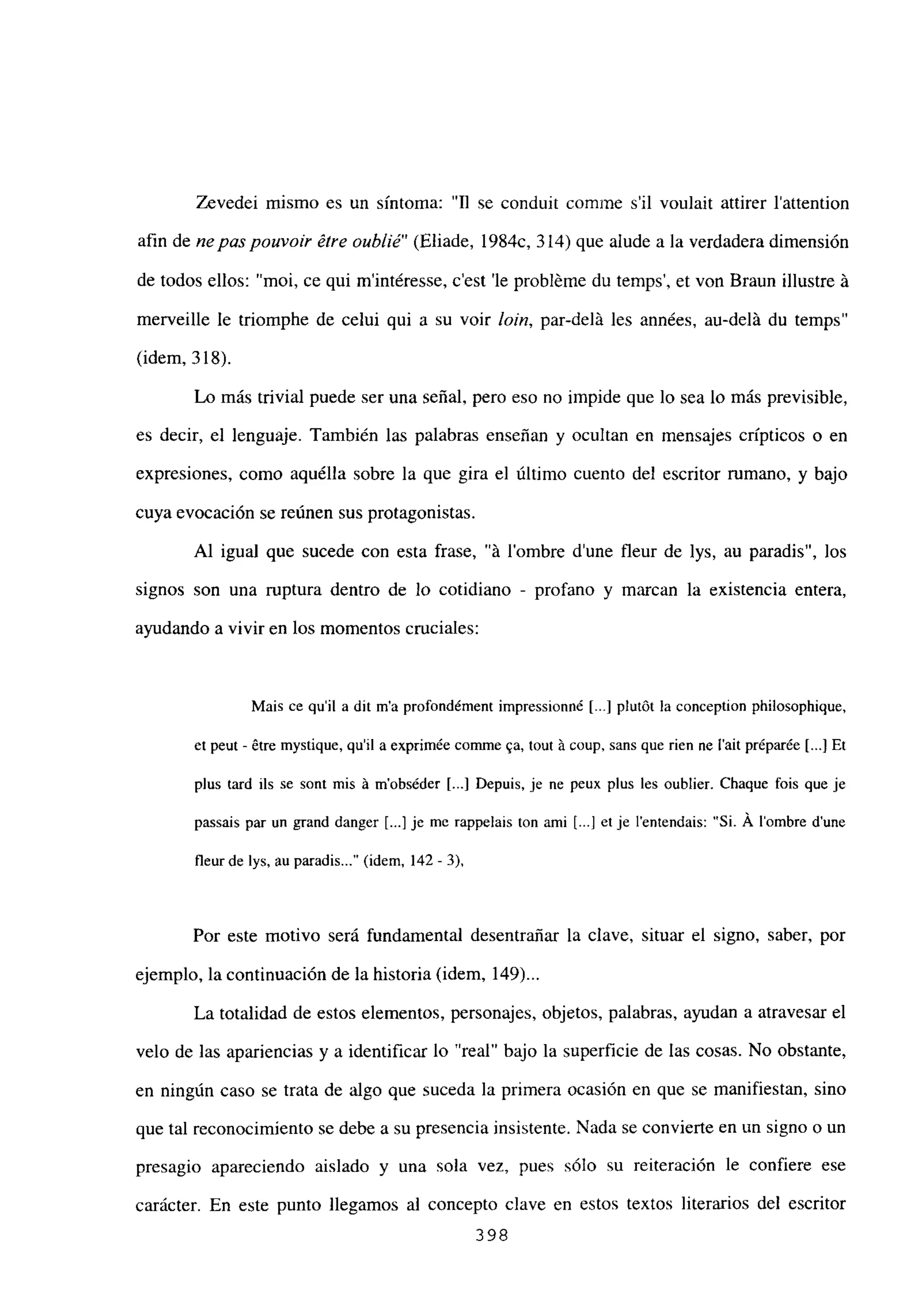 Zevedei mismo es un síntoma: “II se conduit comrne sil voulait attirer l’attention
afin de nepas pouvoir étre oublié” (Eliade, 1984c, 314) que alude a la verdadera dimensión
de todos ellos: “moi, ce qui m’intéresse, c’est ‘le probléme du temps’, et von Braun illustre Li
merveille le triomphe de celui qui a su voir bm, par-delá les années, au-delLi du temps”
(idem, 318).
Lo más trivial puede ser una señal, pero eso no impide que lo sea lo más previsible,
es decir, el lenguaje. También las palabras enseñan y ocultan en mensajes crípticos o en
expresiones, como aquélla sobre la que gira el último cuento del escritor rumano, y bajo
cuya evocación se reúnen sus protagonistas.
Al igual que sucede con esta frase, “it lombre d’une fleur de lys, au paradis”, los
signos son una ruptura dentro de lo cotidiano - profano y marcan la existencia entera,
ayudando a vivir en los momentos cruciales:
Mais ce quil a dit ma profondément impressionné [.4 plutót la conception philosophique,
et peut - étre mystique, quil a exprimée comme ~a, tout á coup, sans que rien nc l’ait préparée [...JEt
plus tard ils se sont mis á mobséder [...] Depuis, je ne peux plus les oublier. Chaque fois que je
passais par un grand danger [...] je me rappelais ton ami [...] et je lentendais: “Si. A lombre dune
fleur de íys, au paradis (idem, 142- 3),
Por este motivo será fundamental desentrañar la clave, situar el signo, saber, por
ejemplo, la continuación de la historia (idem, 149)...
La totalidad de estos elementos, personajes, objetos, palabras, ayudan a atravesar el
velo de las apariencias y a identificar lo “real” bajo la superficie de las cosas. No obstante,
en ningún caso se trata de algo que suceda la primera ocasión en que se manifiestan, sino
que tal reconocimiento se debe a su presencia insistente. Nada se convierte en un signo o un
presagio apareciendo aislado y una sola vez, pues sólo su reiteración le confiere ese
carácter. En este punto llegamos al concepto clave en estos textos literarios del escritor
398
 