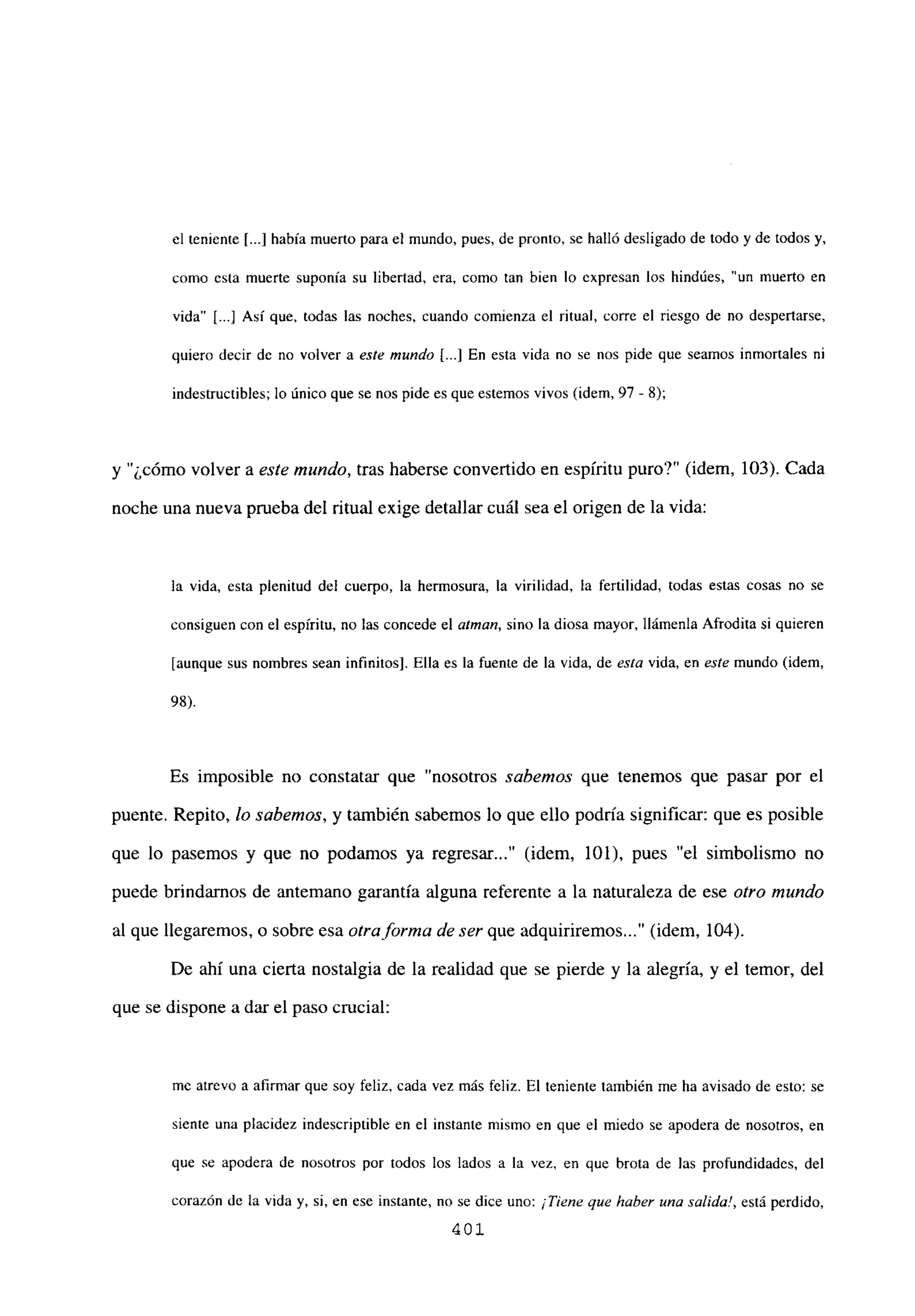el teniente [...] había muerto para el mundo, pues, de pronto, se halló desligado de todo y de todos y.
como esta muerte suponía su libertad, era, como tan bien lo expresan los hindúes, “un muerto en
vida” [...] Así que, todas las noches, cuando comienza el ritual, corre el riesgo de no despertarse,
quiero decir de no volver a este mundo [...] En esta vida no se nos pide que seamos inmortales ni
indestructibles; lo único que se nos pide es que estemos vivos (idem, 97 - 8);
y ¿cómo volver a este mundo, tras haberse convertido en espíritu puro?” (idem, 103). Cada
noche una nueva prueba del ritual exige detallar cuál sea el origen de la vida:
la vida, esta plenitud del cuerpo, la hermosura, la virilidad, la fertilidad, todas estas cosas no se
consiguen con el espíritu, no las concede el atman, sino la diosa mayor, llámenla Afrodita si quieren
[aunque sus nombres sean infinitos]. Ella es la fuente de la vida, de esta vida, en este mundo (idem,
98).
Es imposible no constatar que “nosotros sabemos que tenemos que pasar por el
puente. Repito, lo sabemos, y también sabemos lo que ello podría significar: que es posible
que lo pasemos y que no podamos ya regresar...” (idem, 101), pues “el simbolismo no
puede brindamos de antemano garantía alguna referente a la naturaleza de ese otro mundo
al que llegaremos, o sobre esa otra forma de ser que adquiriremos (idem, 104).
De ahí una cierta nostalgia de la realidad que se pierde y la alegría, y el temor, del
que se dispone a dar el paso crucial:
mc atrevo a afirmar que soy feliz, cada vez más feliz. El teniente también me ha avisado de esto: se
siente una placidez indescriptible en el instante mismo en que el miedo se apodera de nosotros, en
que se apodera de nosotros por todos los lados a la vez, en que brota de las profundidades, del
corazón de la vida y, si, en ese instante, no se dice uno: ¡Tiene que haber una salida!, está perdido,
401
 