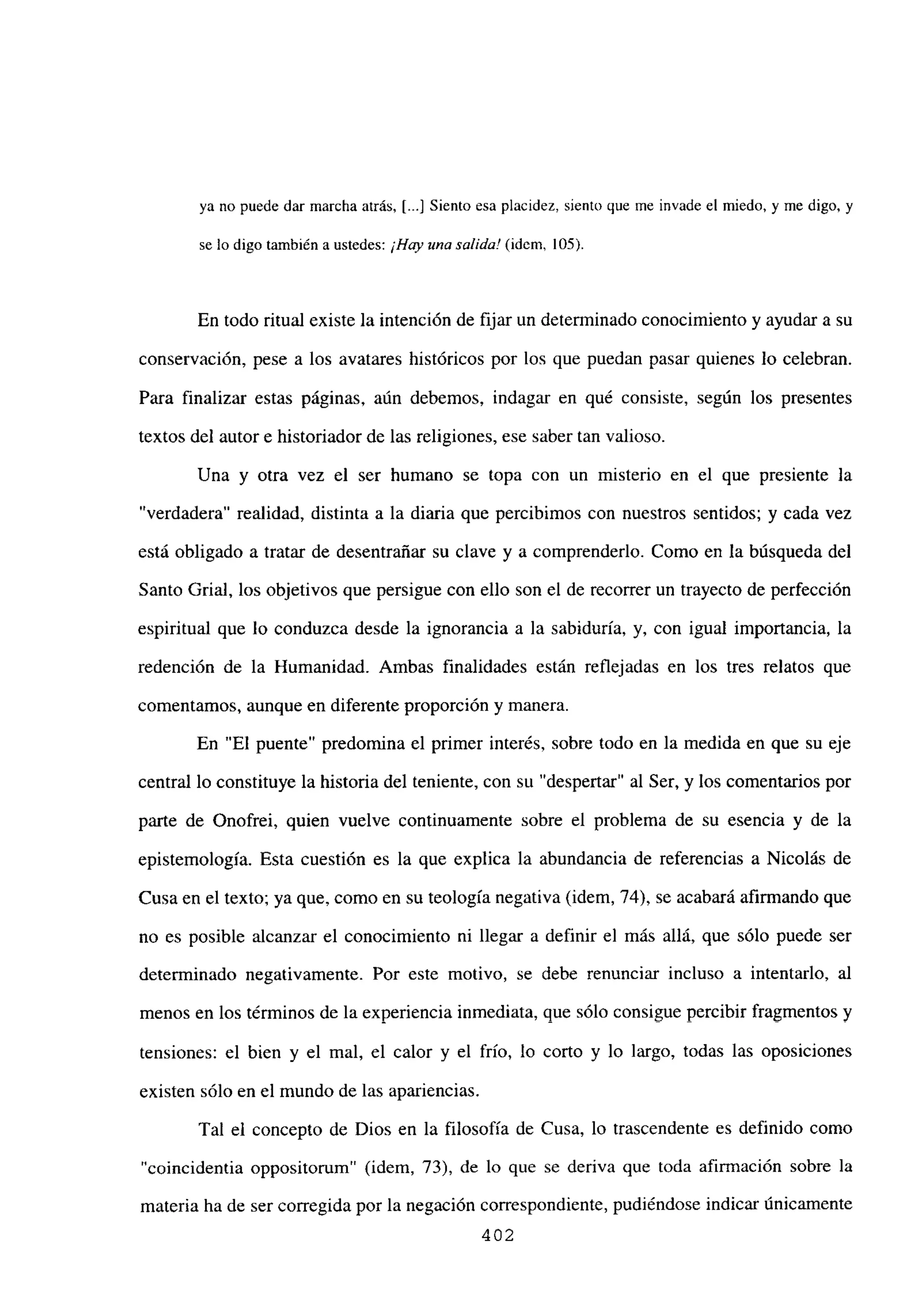 ya no puede dar marcha atrás, [...] Siento esa placidez, siento que me invade el miedo, y me digo, y
se lo digo también a ustedes: ¡Hay unasalida! (idem, 105).
En todo ritual existe la intención de fijar un determinado conocimiento y ayudar a su
conservación, pese a los avatares históricos por los que puedan pasar quienes lo celebran.
Para finalizar estas páginas, aún debemos, indagar en qué consiste, según los presentes
textos del autor e historiador de las religiones, ese saber tan valioso.
Una y otra vez el ser humano se topa con un misterio en el que presiente la
“verdadera” realidad, distinta a la diaria que percibimos con nuestros sentidos; y cada vez
está obligado a tratar de desentrañar su clave y a comprenderlo. Como en la búsqueda del
Santo Grial, los objetivos que persigue con ello son el de recorrer un trayecto de perfección
espiritual que lo conduzca desde la ignorancia a la sabiduría, y, con igual importancia, la
redención de la Humanidad. Ambas finalidades están reflejadas en los tres relatos que
comentamos, aunque en diferente proporción y manera.
En “El puente” predomina el primer interés, sobre todo en la medida en que su eje
central lo constituye la historia del teniente, con su “despertar” al Ser, y los comentarios por
parte de Onofrei, quien vuelve continuamente sobre el problema de su esencia y de la
epistemología. Esta cuestión es la que explica la abundancia de referencias a Nicolás de
Cusa en el texto; ya que, como en su teología negativa (idem, 74), se acabará afirmando que
no es posible alcanzar el conocimiento ni llegar a definir el más allá, que sólo puede ser
determinado negativamente. Por este motivo, se debe renunciar incluso a intentarlo, al
menos en los términos de la experiencia inmediata, que sólo consigue percibir fragmentos y
tensiones: el bien y el mal, el calor y el frío, lo corto y lo largo, todas las oposiciones
existen sólo en el mundo de las apariencias.
Tal el concepto de Dios en la filosofía de Cusa, lo trascendente es definido como
“coincidentia oppositorum” (idem, 73), de lo que se deriva que toda afirmación sobre la
materia ha de ser corregida por la negación correspondiente, pudiéndose indicar únicamente
402
 