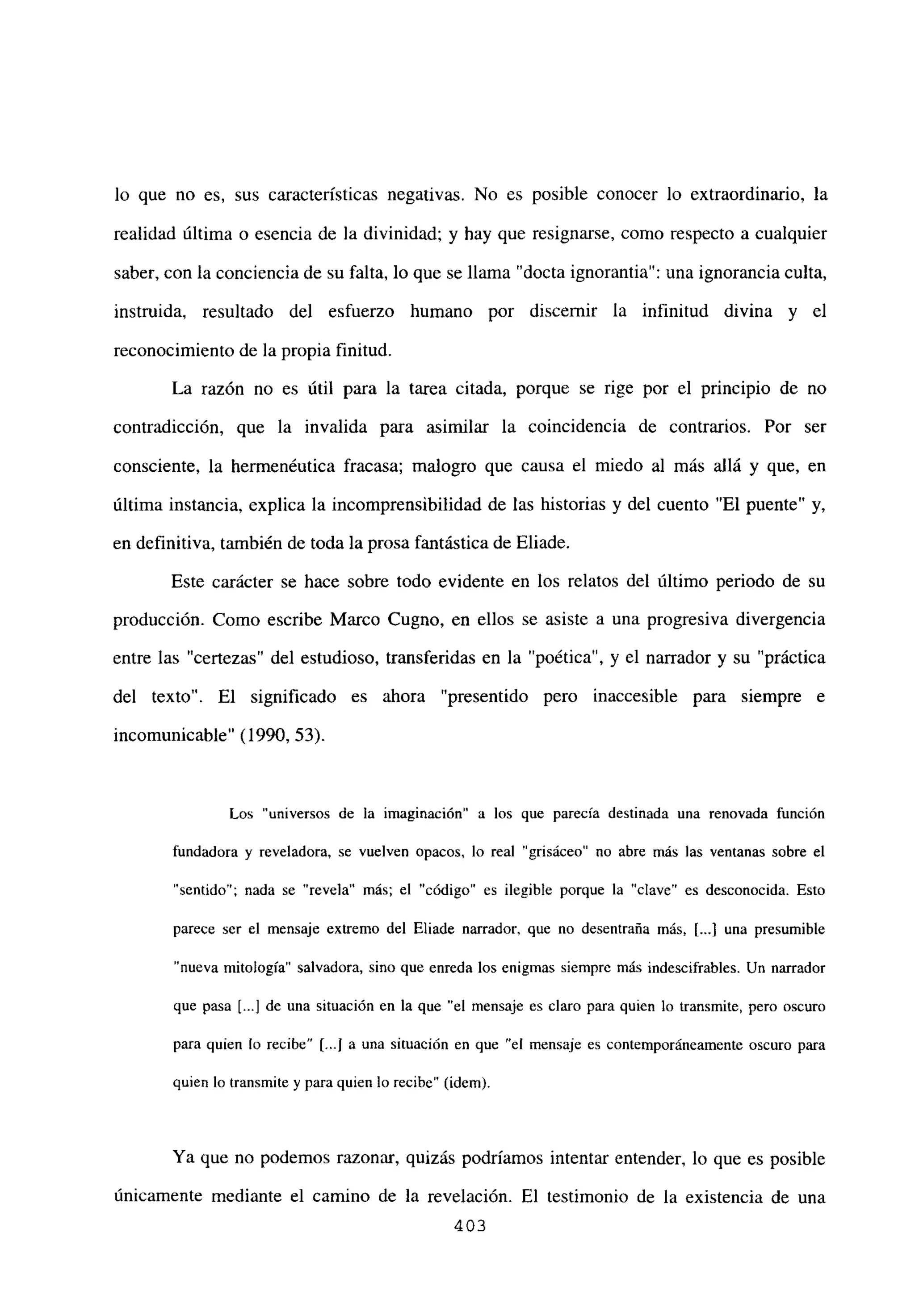 lo que no es, sus características negativas. No es posible conocer lo extraordinario, la
realidad última o esencia de la divinidad; y hay que resignarse, como respecto a cualquier
saber, con la conciencia de su falta, lo que se llama “docta ignorantia”: una ignorancia culta,
instruida, resultado del esfuerzo humano por discernir la infinitud divina y el
reconocimiento de la propia finitud.
La razón no es útil para la tarea citada, porque se rige por el principio de no
contradicción, que la invalida para asimilar la coincidencia de contrarios. Por ser
consciente, la hermenéutica fracasa; malogro que causa el miedo al más allá y que, en
última instancia, explica la incomprensibilidad de las historias y del cuento “El puente” y,
en definitiva, también de toda la prosa fantástica de Eliade.
Este carácter se hace sobre todo evidente en los relatos del último periodo de su
producción. Como escribe Marco Cugno, en ellos se asiste a una progresiva divergencia
entre las “certezas” del estudioso, transferidas en la “poética”, y el narrador y su “práctica
del texto”. El significado es ahora “presentido pero inaccesible para siempre e
incomunicable” (1990, 53).
Los “universos de la imaginación” a los que parecía destinada una renovada función
fundadora y reveladora, se vuelven opacos, lo real “grisáceo” no abre más las ventanas sobre el
“sentido”; nada se “revela” más; el “código” es ilegible porque la “clave” es desconocida. Esto
parece ser el mensaje extremo del Eliade narrador, que no desentraña más, [...] una presumible
nueva mitología” salvadora, sino que enreda los enigmas siempre más indescifrables. Un narrador
que pasa [...] de una situación en la que “el mensaje es claro para quien lo transmite, pero oscuro
para quien lo recibe” [...la una situación en que “el mensaje es contemporáneamente oscuro para
quien lo transmite y para quien lo recibe” (idem).
Ya que no podemos razonar, quizás podríamos intentar entender, lo que es posible
únicamente mediante el camino de la revelación. El testimonio de la existencia de una
403
 