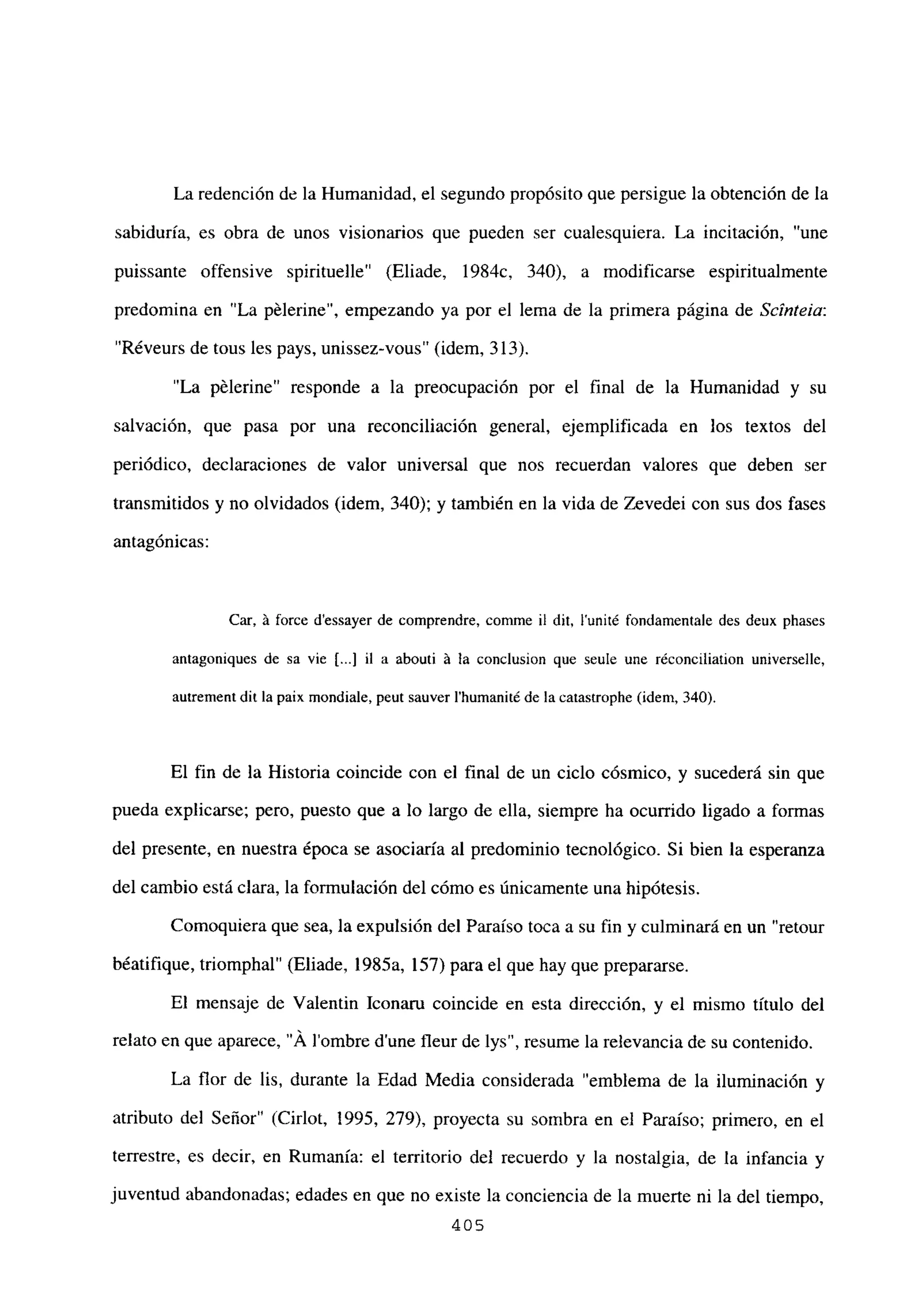 La redención de la Humanidad, el segundo propósito que persigue la obtención de la
sabiduría, es obra de unos visionarios que pueden ser cualesquiera. La incitación, “une
puissante offensive spirituelle” (Eliade, 1984c, 340), a modificarse espiritualmente
predomina en “La pélerine”, empezando ya por el lema de la primera página de Scínteia:
“Réveurs de tous les pays. unissez-vous” (idem, 313).
“La pélerine” responde a la preocupación por el final de la Humanidad y su
salvación, que pasa por una reconciliación general, ejemplificada en los textos del
periódico, declaraciones de valor universal que nos recuerdan valores que deben ser
transmitidos y no olvidados (idem, 340); y también en la vida de Zevedei con sus dos fases
antagónicas:
Car, á force d’essayer de comprendre, comme il dit, lunité fondamentale des deux phases
antagoniques de sa vie [.1 il a abouti á la conclusion que seule une réconciliation universelle,
autrement dit la paix mondiale, peut sauver Ihumaniré de la catastrophe (idem, 340).
El fin de la Historia coincide con el final de un ciclo cósmico, y sucederá sin que
pueda explicarse; pero, puesto que a lo largo de ella, siempre ha ocurrido ligado a formas
del presente, en nuestra época se asociaría al predominio tecnológico. Si bien la esperanza
del cambio está clara, la formulación del cómo es únicamente una hipótesis.
Comoquiera que sea, la expulsión del Paraíso toca a su fin y culminará en un “retour
béatifique, triomphal” (Eliade, 1985a, 157) para el que hay que prepararse.
El mensaje de Valentin Iconaru coincide en esta dirección, y el mismo título del
relato en que aparece, ‘Á lombre dune fleur de lys”, resume la relevancia de su contenido.
La flor de lis, durante la Edad Media considerada “emblema de la iluminación y
atributo del Señor” (Cirlot, 1995, 279), proyecta su sombra en el Paraíso; primero, en el
terrestre, es decir, en Rumania: el territorio del recuerdo y la nostalgia, de la infancia y
juventud abandonadas; edades en que no existe la conciencia de la muerte ni la del tiempo,
405
 