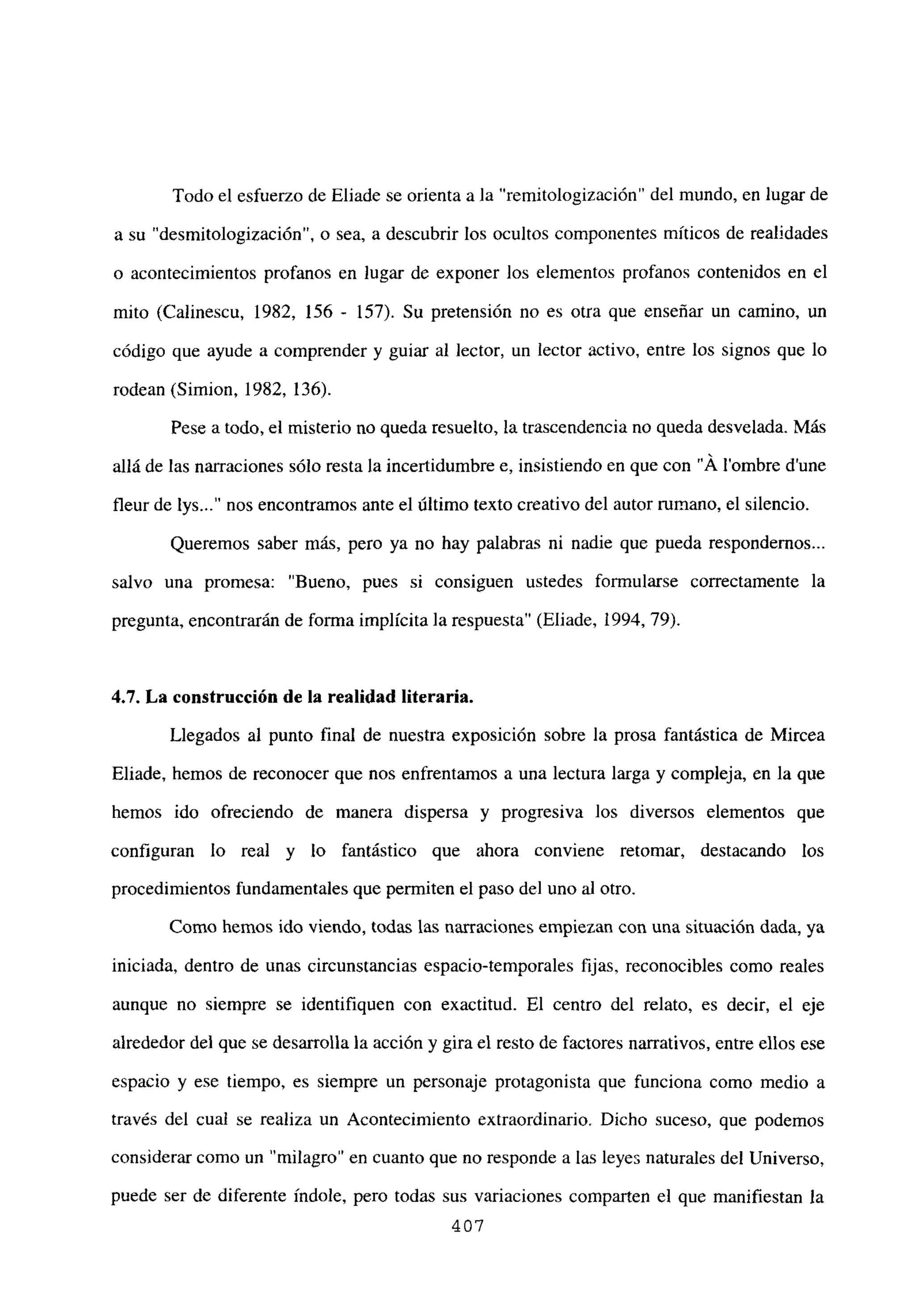 Todo el esfuerzo de Eliade se orienta a la “remitologización” del mundo, en lugar de
a su “desmitologización”, o sea, a descubrir los ocultos componentes míticos de realidades
o acontecimientos profanos en lugar de exponer los elementos profanos contenidos en el
mito (Calinescu, 1982, 156 - 157). Su pretensión no es otra que enseñar un camino, un
código que ayude a comprender y guiar al lector, un lector activo, entre los signos que lo
rodean (Simion, 1982, 136).
Pese a todo, el misterio no queda resuelto, la trascendencia no queda desvelada. Más
allá de las narraciones sólo resta la incertidumbre e, insistiendo en que con “Á lombre dune
fleur de lys nos encontramos ante el último texto creativo del autor rumano, el silencio.
Queremos saber más, pero ya no hay palabras ni nadie que pueda respondemos...
salvo una promesa: “Bueno, pues si consiguen ustedes formularse correctamente la
pregunta, encontrarán de forma implícita la respuesta” (Eliade, 1994. 79).
4.7. La construcción de la realidad literaria.
Llegados al punto final de nuestra exposición sobre la prosa fantástica de Mircea
Eliade, hemos de reconocer que nos enfrentamos a una lectura larga y compleja, en la que
hemos ido ofreciendo de manera dispersa y progresiva los diversos elementos que
configuran lo real y lo fantástico que ahora conviene retomar, destacando los
procedimientos fundamentales que permiten el paso del uno al otro.
Como hemos ido viendo, todas las narraciones empiezan con una situación dada, ya
iniciada, dentro de unas circunstancias espacio-temporales fijas, reconocibles como reales
aunque no siempre se identifiquen con exactitud. El centro del relato, es decir, el eje
alrededor del que se desarrolla la acción y gira el resto de factores narrativos, entre ellos ese
espacio y ese tiempo, es siempre un personaje protagonista que funciona como medio a
través del cual se realiza un Acontecimiento extraordinario. Dicho suceso, que podemos
considerar como un “milagro” en cuanto que no responde a las leyes naturales del Universo,
puede ser de diferente índole, pero todas sus variaciones comparten el que manifiestan la
407
 