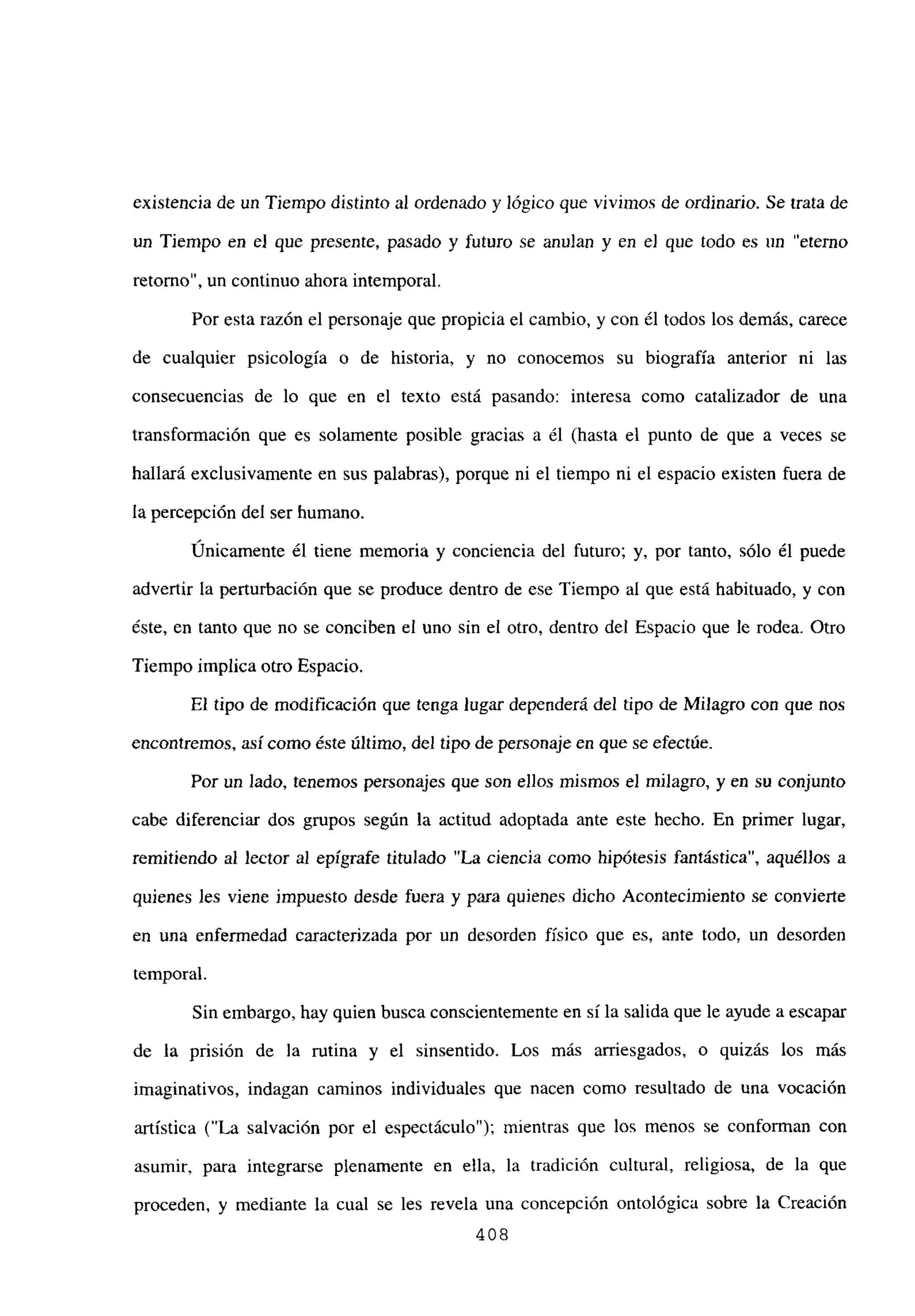 existencia de un Tiempo distinto al ordenado y lógico que vivimos de ordinario. Se trata de
un Tiempo en e] que presente, pasado y futuro se anulan y en e] que todo es un “eterno
retomo”, un continuo ahora intemporal.
Por esta razón el personaje que propicia el cambio, y con él todos los demás, carece
de cualquier psicología o de historia, y no conocemos su biografía anterior ni las
consecuencias de lo que en el texto está pasando: interesa como catalizador de una
transformación que es solamente posible gracias a él (hasta el punto de que a veces se
hallará exclusivamente en sus palabras), porque ni el tiempo ni el espacio existen fuera de
la percepción del ser humano.
Únicamente él tiene memoria y conciencia del futuro; y, por tanto, sólo él puede
advertir la perturbación que se produce dentro de ese Tiempo al que está habituado, y con
éste, en tanto que no se conciben el uno sin el otro, dentro del Espacio que le rodea. Otro
Tiempo implica otro Espacio.
El tipo de modificación que tenga lugar dependerá del tipo de Milagro con que nos
encontremos, así como éste último, del tipo de personaje en que se efectúe.
Por un lado, tenemos personajes que son eJlos mismos el milagro, y en su conjunto
cabe diferenciar dos grupos según la actitud adoptada ante este hecho. En primer lugar,
remitiendo al lector al epígrafe titulado “La ciencia como hipótesis fantástica”, aquéllos a
quienes les viene impuesto desde fuera y para quienes dicho Acontecimiento se convierte
en una enfermedad caracterizada por un desorden físico que es, ante todo, un desorden
temporal.
Sin embargo, hay quien busca conscientemente en sí la salida que le ayude a escapar
de la prisión de la rutina y el sinsentido. Los más arriesgados, o quizás los más
imaginativos, indagan caminos individuales que nacen como resultado de una vocación
artística (“La salvación por el espectáculo”); mientras que los menos se conforman con
asumir, para integrarse plenamente en ella, la tradición cultural, religiosa, de la que
proceden, y mediante la cual se les revela una concepción ontológica sobre la Creación
408
 