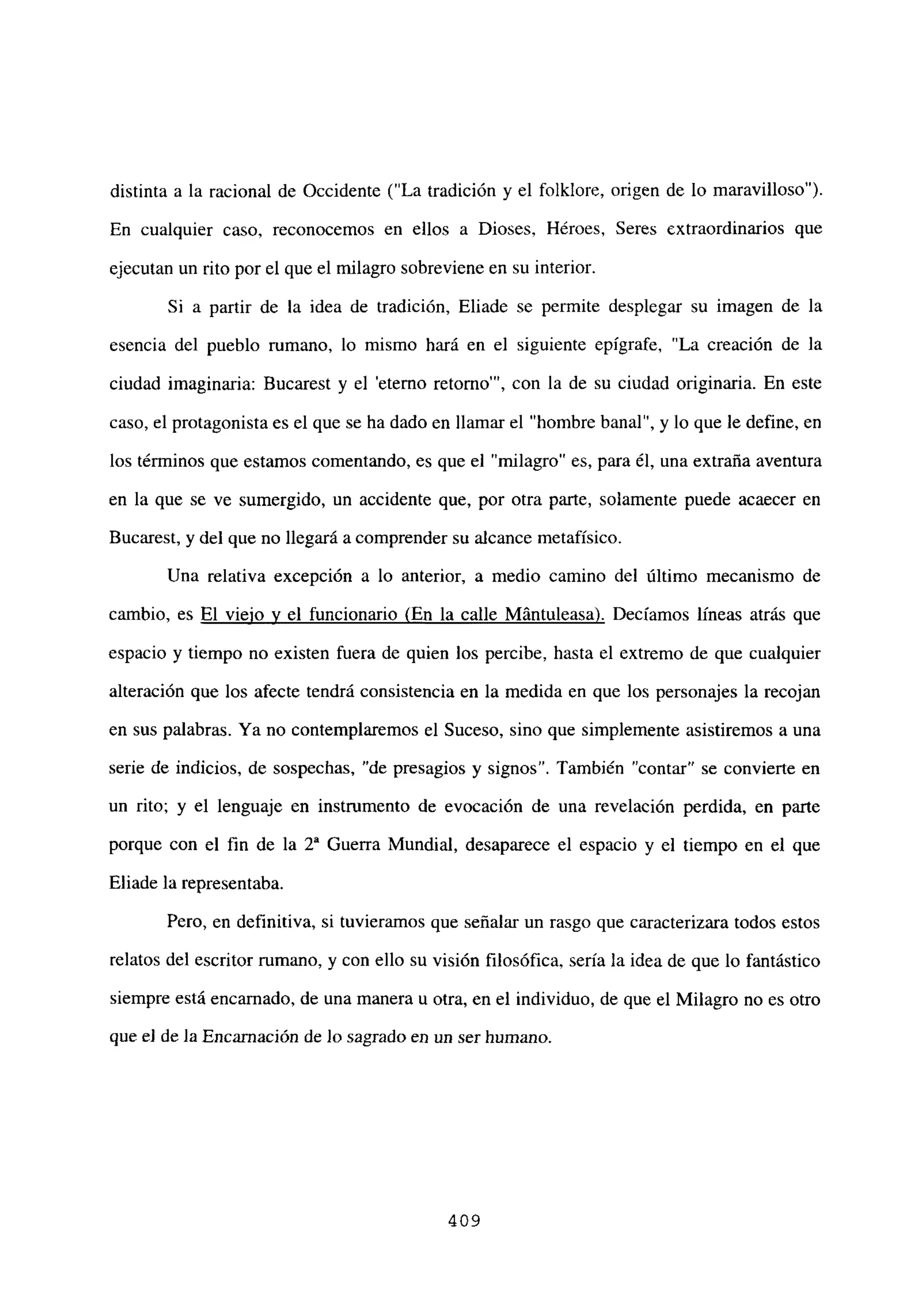 distinta a la racional de Occidente (“La tradición y el folklore, origen de lo maravilloso”).
En cualquier caso, reconocemos en ellos a Dioses, Héroes, Seres extraordinarios que
ejecutan un rito por el que el milagro sobreviene en su interior.
Si a partir de la idea de tradición, Eliade se permite desplegar su imagen de la
esencia del pueblo mmano, lo mismo hará en el siguiente epígrafe, “La creación de la
ciudad imaginaria: Bucarest y el ‘eterno retorno”’, con la de su ciudad originaria. En este
caso, el protagonista es el que se ha dado en llamar el “hombre banal”, y lo que le define, en
los términos que estamos comentando, es que el “milagro” es, para él, una extraña aventura
en la que se ve sumergido, un accidente que, por otra parte, solamente puede acaecer en
Bucarest, y del que no llegará a comprender su alcance metafísico.
Una relativa excepción a lo anterior, a medio camino del último mecanismo de
cambio, es El viejo y el funcionario (En la calle Mántuleasa). Decíamos líneas atrás que
espacio y tiempo no existen fuera de quien los percibe, hasta el extremo de que cualquier
alteración que los afecte tendrá consistencia en la medida en que los personajes la recojan
en sus palabras. Ya no contemplaremos el Suceso, sino que simplemente asistiremos a una
serie de indicios, de sospechas. “de presagios y signos”. También “contar” se convierte en
un rito; y el lenguaje en instrumento de evocación de una revelación perdida, en parte
porque con el fin de la Y Guerra Mundial, desaparece el espacio y el tiempo en el que
Eliade la representaba.
Pero, en definitiva, si tuvieramos que señalar un rasgo que caracterizara todos estos
relatos del escritor rumano, y con ello su visión filosófica, sería la idea de que lo fantástico
siempre está encarnado, de una manera u otra, en el individuo, de que el Milagro no es otro
que e] de la Encarnación de lo sagrado en un ser humano.
409
 