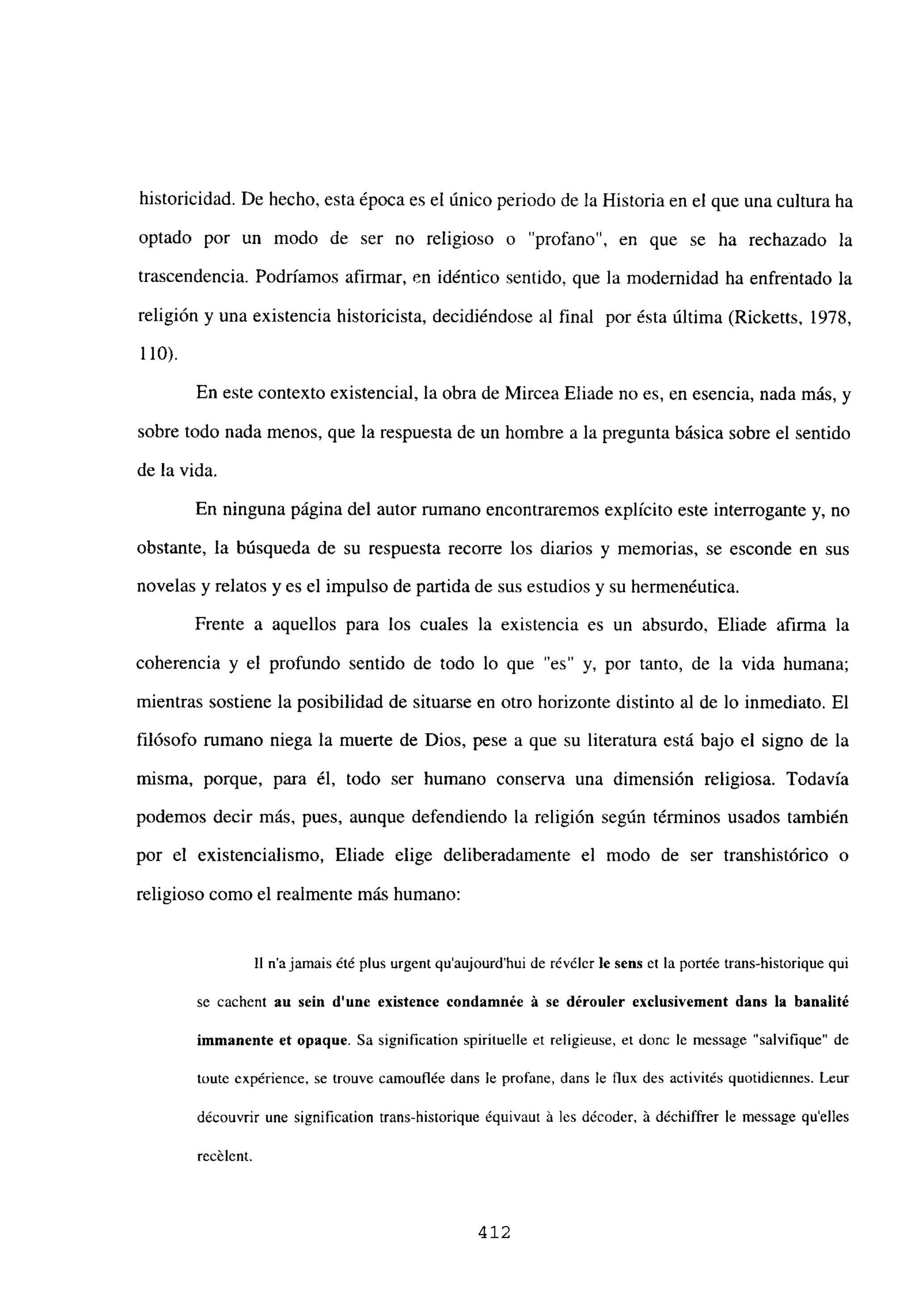 historicidad. De hecho, esta época es el único periodo de la Historia en el que una cultura ha
optado por un modo de ser no religioso o “profano”, en que se ha rechazado la
trascendencia. Podríamos afirmar, en idéntico sentido, que la modernidad ha enfrentado la
religión y una existencia historicista, decidiéndose al final por ésta última (Ricketts, 1978,
110).
En este contexto existencial, la obra de Mircea Eliade no es, en esencia, nada más, y
sobre todo nada menos, que la respuesta de un hombre a la pregunta básica sobre el sentido
de la vida.
En ninguna página del autor rumano encontraremos explícito este interrogante y, no
obstante, la búsqueda de su respuesta recorre los diarios y memorias, se esconde en sus
novelas y relatos y es el impulso de partida de sus estudios y su hermenéutica.
Frente a aquellos para los cuales la existencia es un absurdo, Eliade afirma la
coherencia y el profundo sentido de todo lo que “es” y, por tanto, de la vida humana;
mientras sostiene la posibilidad de situarse en otro horizonte distinto al de lo inmediato. El
filósofo rumano niega la muerte de Dios, pese a que su literatura está bajo el signo de la
misma, porque, para él, todo ser humano conserva una dimensión religiosa. Todavía
podemos decir más, pues, aunque defendiendo la religión según términos usados también
por el existencialismo, Eliade elige deliberadamente el modo de ser transhistórico o
religioso como el realmente más humano:
II najamais ¿té plus urgent qu’aujourd’hui de révéler le sern et la portée trans-historique qui
se cachent au sein dune existence condamnée á se dérouler exclusivement dans la hanalité
immanente et opaque. Sa signification spirituelle et religieuse, et donc le message “salvifique” de
toute expérience. se trouve camouflée dans le profane, dans le flux des activités quotidiennes. Leur
découvrir une signification trans-historique équivaut á les décoder. á déchiffrer le message quelles
recélent.
412
 