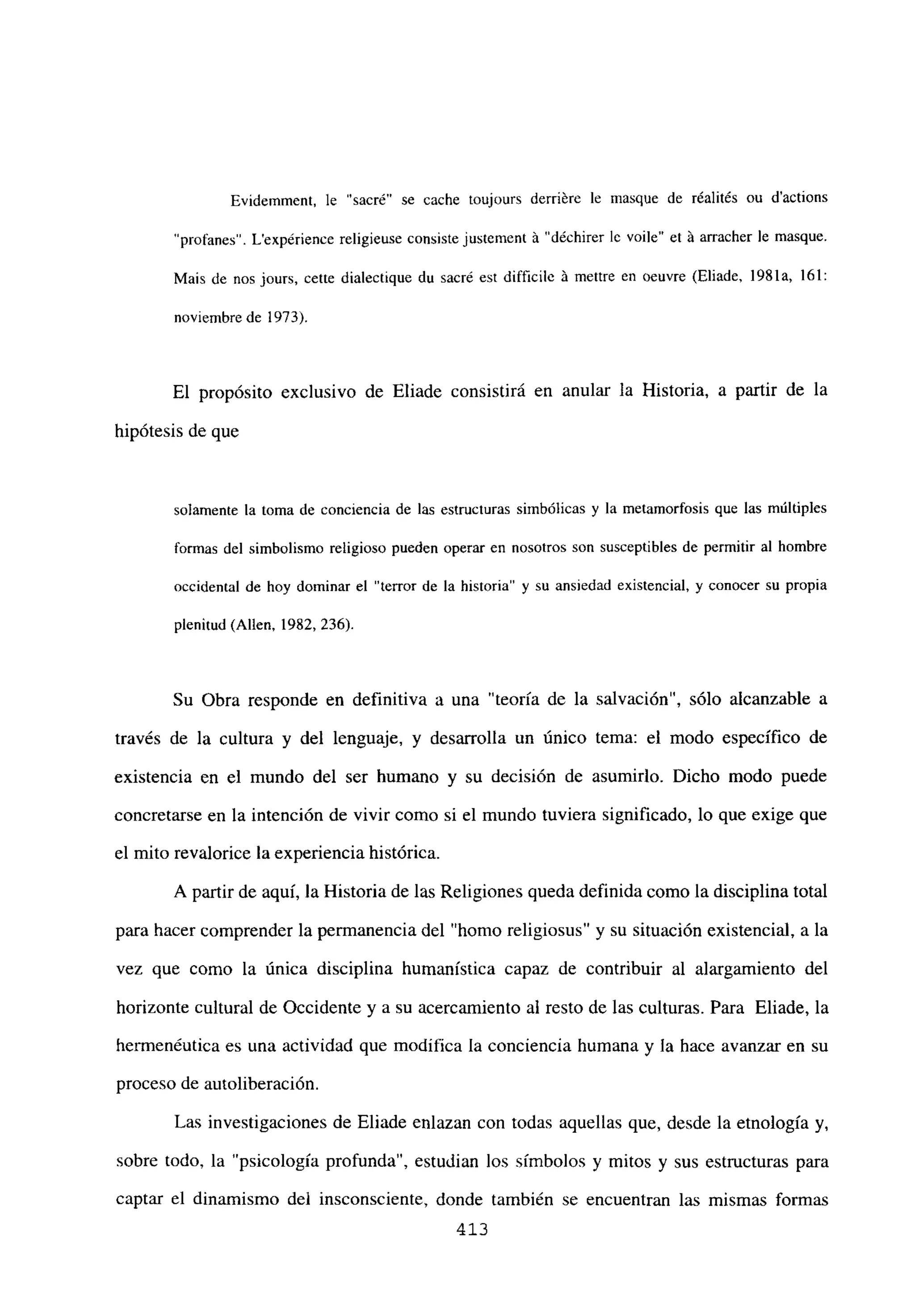 Evidemment. le “sacré” se cache toujours derriére le masque de réalités ou d’actions
“profanes”. Lexpérience religieuse consiste justement a’”déchirer le voile” et á arracher le masque.
Mais de nos jours, cette dialectique du sacré est diff¡cile A mettre en oeuvre (Eliade. 1981a, 161:
noviembre de 1973).
El propósito exclusivo de Eliade consistirá en anular la Historia, a partir de la
hipótesis de que
solamente la toma de conciencia de las estructuras simbólicas y la metamorfosis que las múltiples
formas del simbolismo religioso pueden operar en nosotros son susceptibles de permitir al hombre
occidental de hoy dominar el “terror de la historia” y su ansiedad existencial, y conocer su propia
plenitud (Alíen, 1982, 236).
Su Obra responde en definitiva a una “teoría de la salvación”, sólo alcanzable a
través de la cultura y del lenguaje, y desarrolla un único tema: el modo específico de
existencia en el mundo del ser humano y su decisión de asumirlo. Dicho modo puede
concretarse en la intención de vivir como si el mundo tuviera significado, lo que exige que
el mito revalorice la experiencia histórica.
A partir de aquí, la Historia de las Religiones queda definida como la disciplina total
para hacer comprender la permanencia del “homo religiosus” y su situación existencial, a la
vez que como la única disciplina humanística capaz de contribuir al alargamiento del
horizonte cultural de Occidente y a su acercamiento al resto de las culturas. Para Eliade, la
hermenéutica es una actividad que modifica la conciencia humana y la hace avanzar en su
proceso de autoliberación.
Las investigaciones de Eliade enlazan con todas aquellas que, desde la etnología y,
sobre todo, la “psicología profunda”, estudian los símbolos y mitos y sus estructuras para
captar el dinamismo del insconsciente, donde también se encuentran las mismas formas
413
 