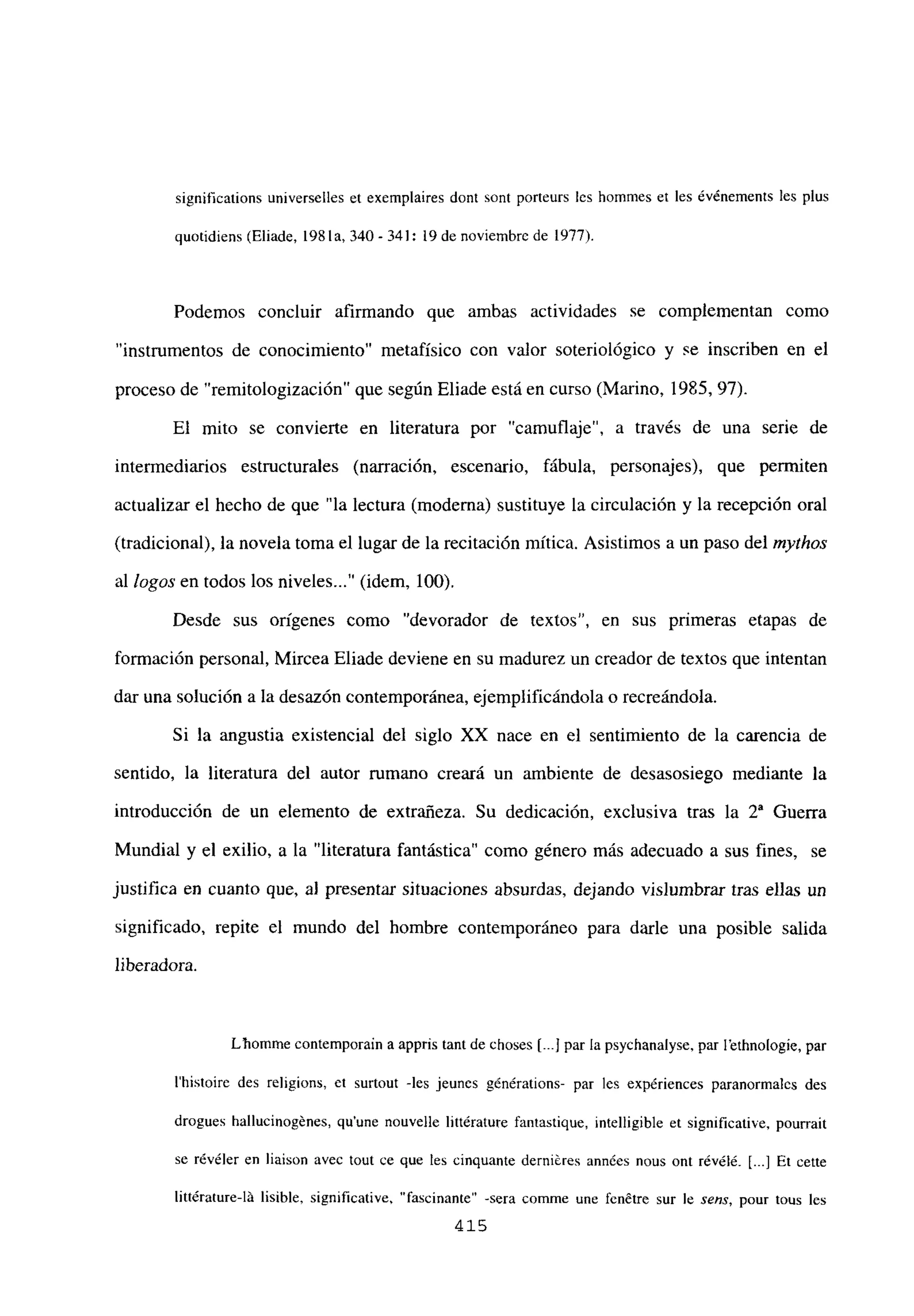 significations universelles et exemplaires dont sont porteurs les hommes et les événements les plus
quotidiens (Eliade, 1981a, 340-341:19 de noviembrc de 1977).
Podemos concluir afirmando que ambas actividades se complementan como
“instrumentos de conocimiento” metafísico con valor soteriológico y se inscriben en el
proceso de “remitologización” que según Eliade está en curso (Marino, 1985, 97).
El mito se convierte en literatura por “camuflaje”, a través de una serie de
intermediarios estructurales (narración, escenario, fábula, personajes), que permiten
actualizar el hecho de que “la lectura (moderna) sustituye la circulación y la recepción oral
(tradicional), la novela toma el lugar de la recitación mítica. Asistimos a un paso del mythos
al logos en todos los niveles (idem, 100).
Desde sus origenes como “devorador de textos”, en sus primeras etapas de
formación personal, Mircea Eliade deviene en su madurez un creador de textos que intentan
dar una solución a la desazón contemporánea, ejemplificándola o recreándola.
Si la angustia existencial del siglo XX nace en el sentimiento de la carencia de
sentido, la literatura del autor rumano creará un ambiente de desasosiego mediante la
introducción de un elemento de extrañeza. Su dedicación, exclusiva tras la 2a Guerra
Mundial y el exilio, a la “literatura fantástica” como género más adecuado a sus fines, se
justifica en cuanto que, al presentar situaciones absurdas, dejando vislumbrar tras ellas un
significado, repite el mundo del hombre contemporáneo para darle una posible salida
liberadora.
Lbomme contemporain aappris tant de choses [...1par la psychanalyse. par l’ethnologie, par
Ihistoire des religions, et surtout -les jeunes g¿nérations- par les expériences paranormales des
drogues hallucinogénes, qu’une nouvelle littérature fantastique, intelligible et significative, pourrait
se rúvéler en liaison avec tout ce que les cinquante derniéres années nous ont rév¿l& E.] Et cette
litt¿rature-lá lisible, significative, “fascinante” -sera comme une fenétre sur le sens, pour tous les
415
 