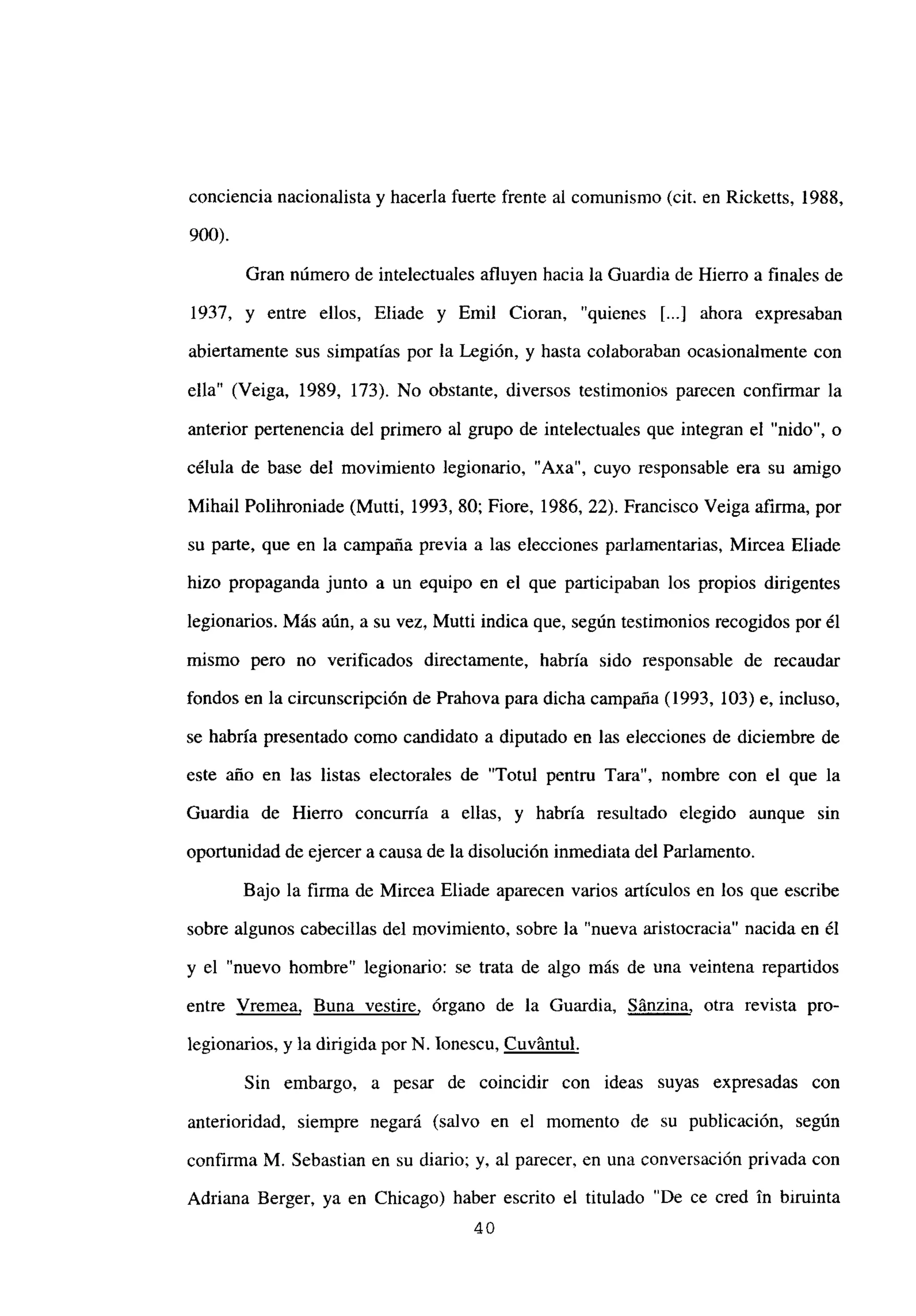 conciencia nacionalista y hacerla fuerte frente al comunismo (cit. en Ricketts, 1988,
900).
Gran número de intelectuales afluyen hacia la Guardia de Hierro a finales de
1937, y entre ellos, Eliade y Emil Cioran, “quienes [...] ahora expresaban
abiertamente sus simpatías por la Legión, y hasta colaboraban ocasionalmente con
ella” (Veiga, 1989, 173). No obstante, diversos testimonios parecen confirmar la
anterior pertenencia del primero al grupo de intelectuales que integran el “nido”, o
célula de base del movimiento legionario, “Axa”, cuyo responsable era su amigo
Mihail Polihroniade (Mutti, 1993, 80; Fiore, 1986, 22). Francisco Veiga afirma, por
su parte, que en la campaña previa a las elecciones parlamentarias, Mircea Eliade
hizo propaganda junto a un equipo en el que participaban los propios dirigentes
legionarios. Más aún, a su vez, Mutti indica que, según testimonios recogidos por él
mismo pero no verificados directamente, habría sido responsable de recaudar
fondos en la circunscripción de Prahova para dicha campaña (1993, 103) e, incluso,
se habría presentado como candidato a diputado en las elecciones de diciembre de
este año en las listas electorales de “Totul pentru Tara”, nombre con el que la
Guardia de Hierro concurría a ellas, y habría resultado elegido aunque sin
oportunidad de ejercer a causa de la disolución inmediata del Parlamento.
Bajo la firma de Mircea Eliade aparecen varios artículos en los que escribe
sobre algunos cabecillas del movimiento, sobre la “nueva aristocracia” nacida en él
y el “nuevo hombre” legionario: se trata de algo más de una veintena repartidos
entre Vremea, Buna vestire, órgano de la Guardia, Sánzina, otra revista pro-
legionarios, y la dirigida por N. lonescu, Cuv~ntul
.
Sin embargo, a pesar de coincidir con ideas suyas expresadas con
anterioridad, siempre negará (salvo en el momento de su publicación, según
confirma M. Sebastian en su diario; y, al parecer, en una conversación privada con
Adriana Berger, ya en Chicago) haber escrito el titulado ‘De ce cred in biruinta
40
 