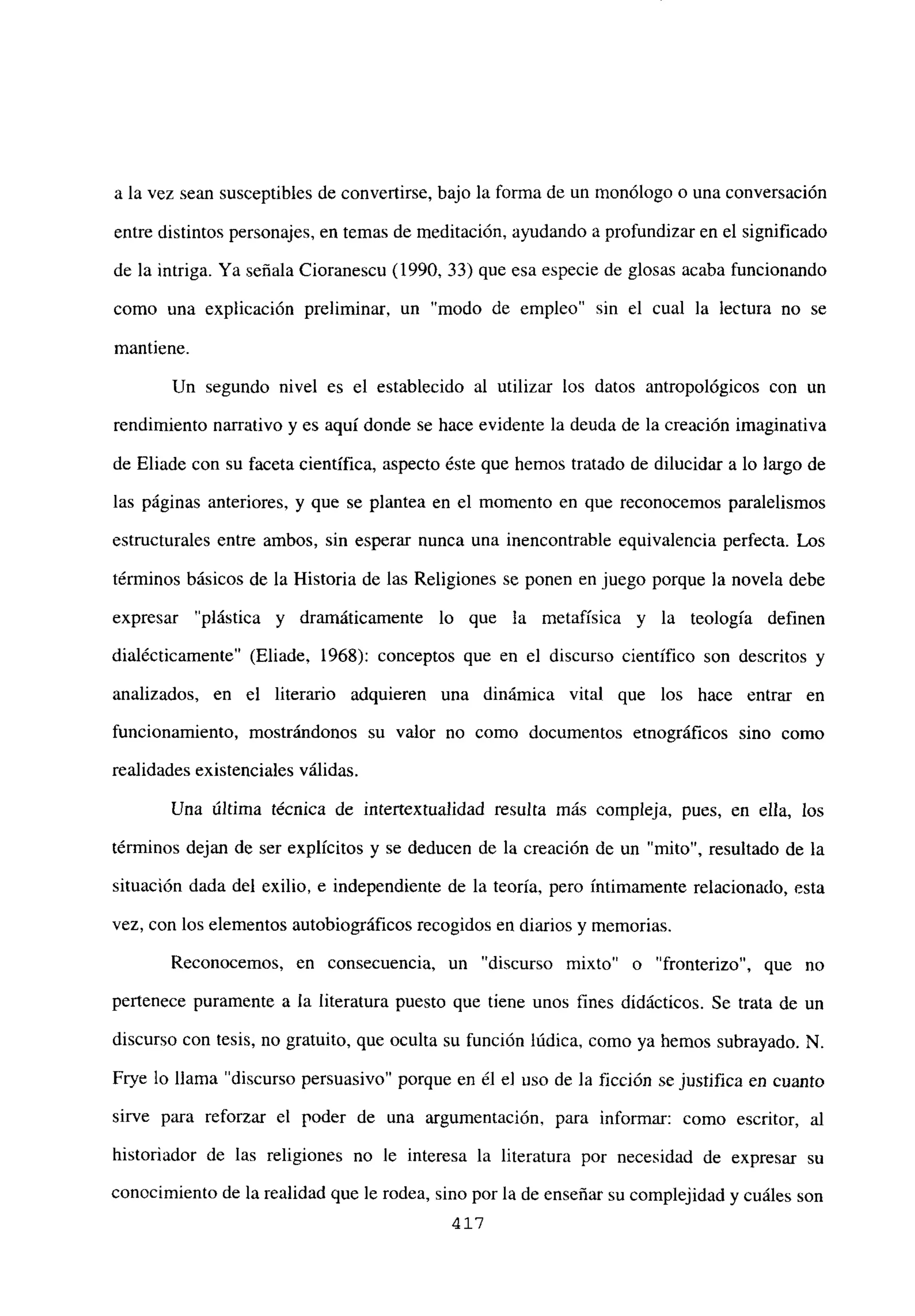 a la vez sean susceptibles de convertirse, bajo la forma de un monólogo o una conversación
entre distintos personajes, en temas de meditación, ayudando a profundizar en el significado
de la intriga. Ya señala Cioranescu (1990, 33) que esa especie de glosas acaba funcionando
como una explicación preliminar, un “modo de empleo” sin el cual la lectura no se
mantiene.
Un segundo nivel es el establecido al utilizar los datos antropológicos con un
rendimiento narrativo y es aquí donde se hace evidente la deuda de la creación imaginativa
de Eliade con su faceta científica, aspecto éste que hemos tratado de dilucidar a lo largo de
las páginas anteriores, y que se plantea en el momento en que reconocemos paralelismos
estructurales entre ambos, sin esperar nunca una mencontrable equivalencia perfecta. Los
términos básicos de la Historia de las Religiones se ponen en juego porque la novela debe
expresar “plástica y dramáticamente lo que la metafísica y la teología definen
dialécticamente” (Eliade, 1968): conceptos que en el discurso científico son descritos y
analizados, en el literario adquieren una dinámica vital que los hace entrar en
funcionamiento, mostrándonos su valor no como documentos etnográficos sino como
realidades existenciales válidas.
Una última técnica de intertextualidad resulta más compleja, pues, en ella, los
términos dejan de ser explícitos y se deducen de la creación de un “mito”, resultado de la
situación dada del exilio, e independiente de la teoría, pero íntimamente relacionado, esta
vez, con los elementos autobiográficos recogidos en diarios y memorias.
Reconocemos, en consecuencia, un “discurso mixto” o “fronterizo”, que no
pertenece puramente a la literatura puesto que tiene unos fines didácticos. Se trata de un
discurso con tesis, no gratuito, que oculta su función lúdica, como ya hemos subrayado. N.
Frye lo llama “discurso persuasivo” porque en él e] uso de la ficción se justifica en cuanto
sirve para reforzar el poder de una argumentación, para informar: como escritor, al
historiador de las religiones no le interesa la literatura por necesidad de expresar su
conocimiento de la realidad que le rodea, sino por la de enseñar su complejidad y cuáles son
417
 