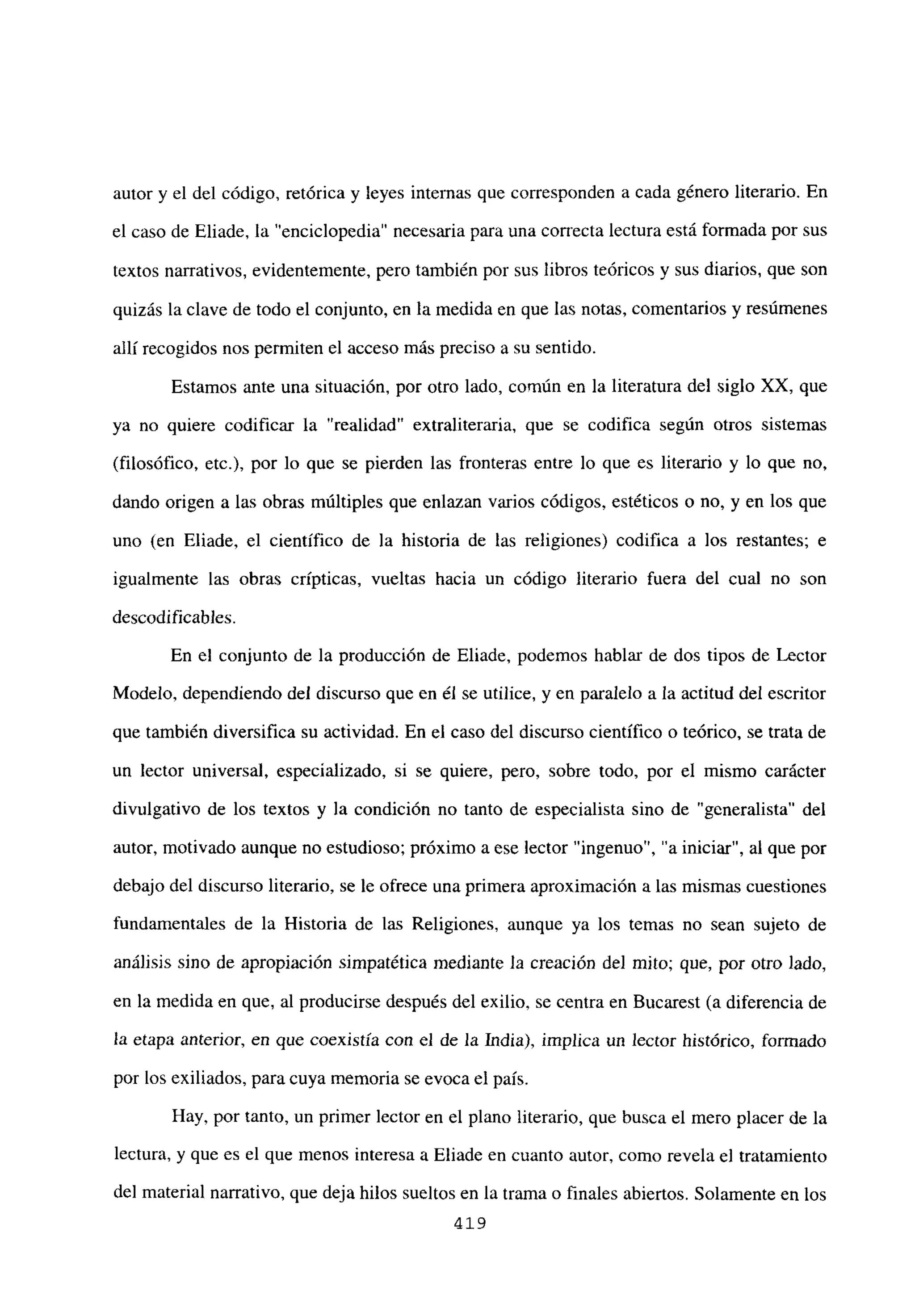 autor y el del código, retórica y leyes internas que corresponden a cada género literario. En
el caso de Eliade, la “enciclopedia” necesaria para una correcta lectura está formada por sus
textos narrativos, evidentemente, pero también por sus libros teóricos y sus diarios, que son
quizás laclave de todo el conjunto, en la medida en que las notas, comentarios y resúmenes
allí recogidos nos permiten el acceso más preciso a su sentido.
Estamos ante una situación, por otro lado, común en la literatura del siglo XX, que
ya no quiere codificar la “realidad” extraliteraria, que se codifica según otros sistemas
(filosófico, etc.), por lo que se pierden las fronteras entre lo que es literario y lo que no,
dando origen a las obras múltiples que enlazan varios códigos, estéticos o no, y en los que
uno (en Eliade, el científico de la historia de las religiones) codifica a los restantes; e
igualmente las obras crípticas, vueltas hacia un código literario fuera del cual no son
descodificables.
En el conjunto de la producción de Eliade, podemos hablar de dos tipos de Lector
Modelo, dependiendo del discurso que en él se utilice, y en paralelo a la actitud del escritor
que también diversifica su actividad. En el caso del discurso científico o teórico, se trata de
un lector universal, especializado, si se quiere, pero, sobre todo, por el mismo carácter
divulgativo de los textos y la condición no tanto de especialista sino de “generalista” del
autor, motivado aunque no estudioso; próximo a ese lector “ingenuo”, “a iniciar”, al que por
debajo del discurso literario, se le ofrece una primera aproximación a las mismas cuestiones
fundamentales de la Historia de las Religiones, aunque ya los temas no sean sujeto de
análisis sino de apropiación simpatética mediante la creación del mito; que, por otro lado,
en la medida en que, al producirse después del exilio, se centra en Bucarest (a diferencia de
la etapa anterior, en que coexistía con el de la India), implica un lector histórico, formado
por los exiliados, para cuya memoria se evoca el país.
Hay, por tanto, un primer lector en el plano literario, que busca el mero placer de la
lectura, y que es el que menos interesa a Eliade en cuanto autor, como revela el tratamiento
del material narrativo, que deja hilos sueltos en la trama o finales abiertos. Solamente en los
419
 
