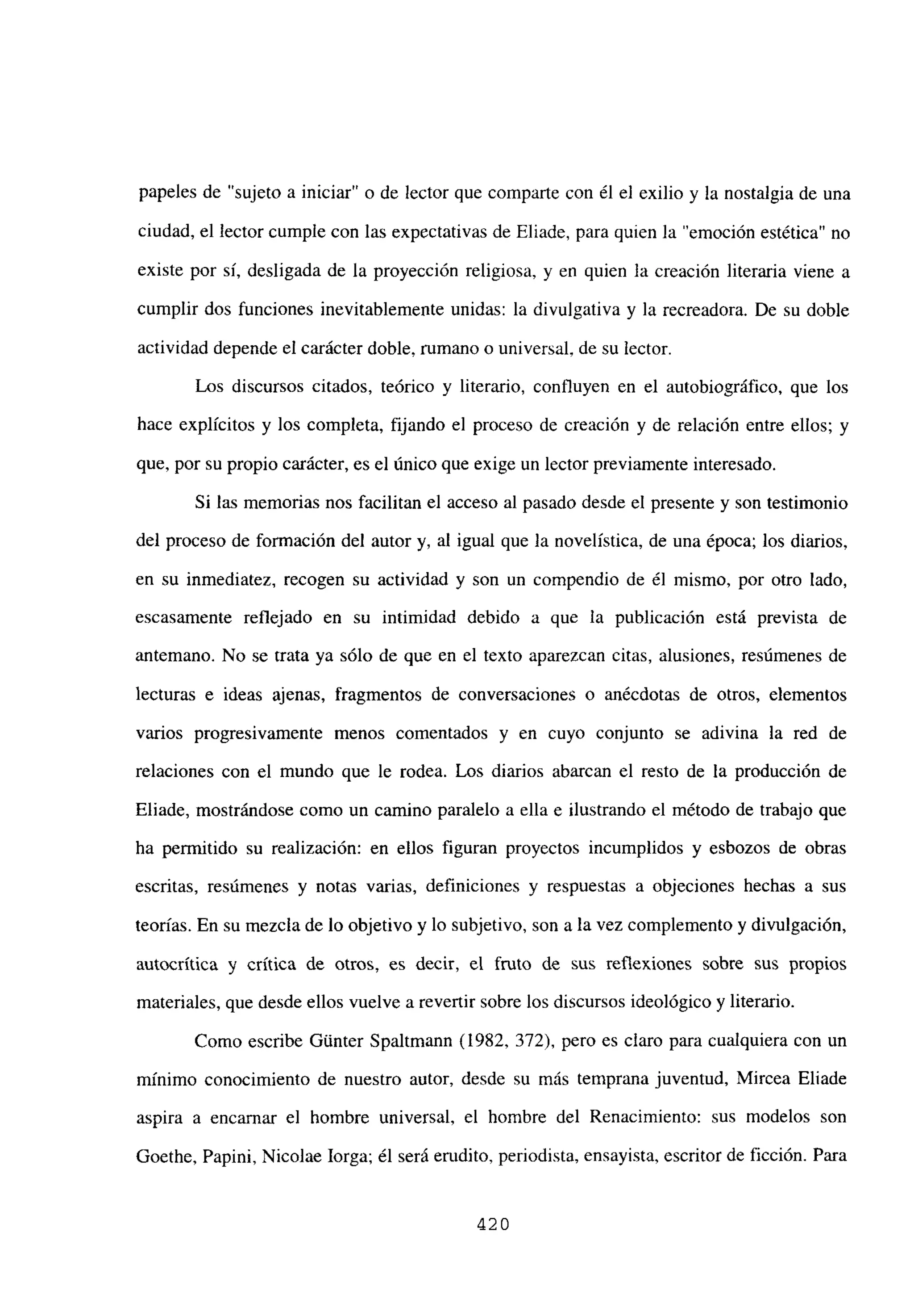 papeles de “sujeto a iniciar” o de lector que comparte con él el exilio y la nostalgia de una
ciudad, el lector cumple con las expectativas de Eliade, para quien la “emoción estética” no
existe por sí, desligada de la proyección religiosa, y en quien la creación literaria viene a
cumplir dos funciones inevitablemente unidas: la divulgativa y la recreadora. De su doble
actividad depende el carácter doble, rumano o universal, de su lector.
Los discursos citados, teórico y literario, confluyen en el autobiográfico, que los
hace explícitos y los completa, fijando el proceso de creación y de relación entre ellos; y
que, por su propio carácter, es el único que exige un lector previamente interesado.
Si las memorias nos facilitan el acceso al pasado desde el presente y son testimonio
del proceso de formación del autor y, al igual que la novelística, de una época; los diarios,
en su inmediatez, recogen su actividad y son un compendio de él mismo, por otro lado,
escasamente reflejado en su intimidad debido a que la publicación está prevista de
antemano. No se trata ya sólo de que en el texto aparezcan citas, alusiones, resúmenes de
lecturas e ideas ajenas, fragmentos de conversaciones o anécdotas de otros, elementos
varios progresivamente menos comentados y en cuyo conjunto se adivina la red de
relaciones con el mundo que le rodea. Los diarios abarcan el resto de la producción de
Eliade, mostrándose como un camino paralelo a ella e ilustrando el método de trabajo que
ha permitido su realización: en ellos figuran proyectos incumplidos y esbozos de obras
escritas, resúmenes y notas varias, definiciones y respuestas a objeciones hechas a sus
teorías. En su mezcla de lo objetivo y lo subjetivo, son a la vez complemento y divulgación,
autocrítica y crítica de otros, es decir, el fruto de sus reflexiones sobre sus propios
materiales, que desde ellos vuelve a revertir sobre los discursos ideológico y literario.
Como escribe Gúnter Spaltmann (1982, 372), pero es claro para cualquiera con un
mínimo conocimiento de nuestro autor, desde su más temprana juventud, Mircea Eliade
aspira a encamar el hombre universal, el hombre del Renacimiento: sus modelos son
Goethe, Papini, Nicolae lorga; él será erudito, periodista, ensayista, escritor de ficción. Para
420
 