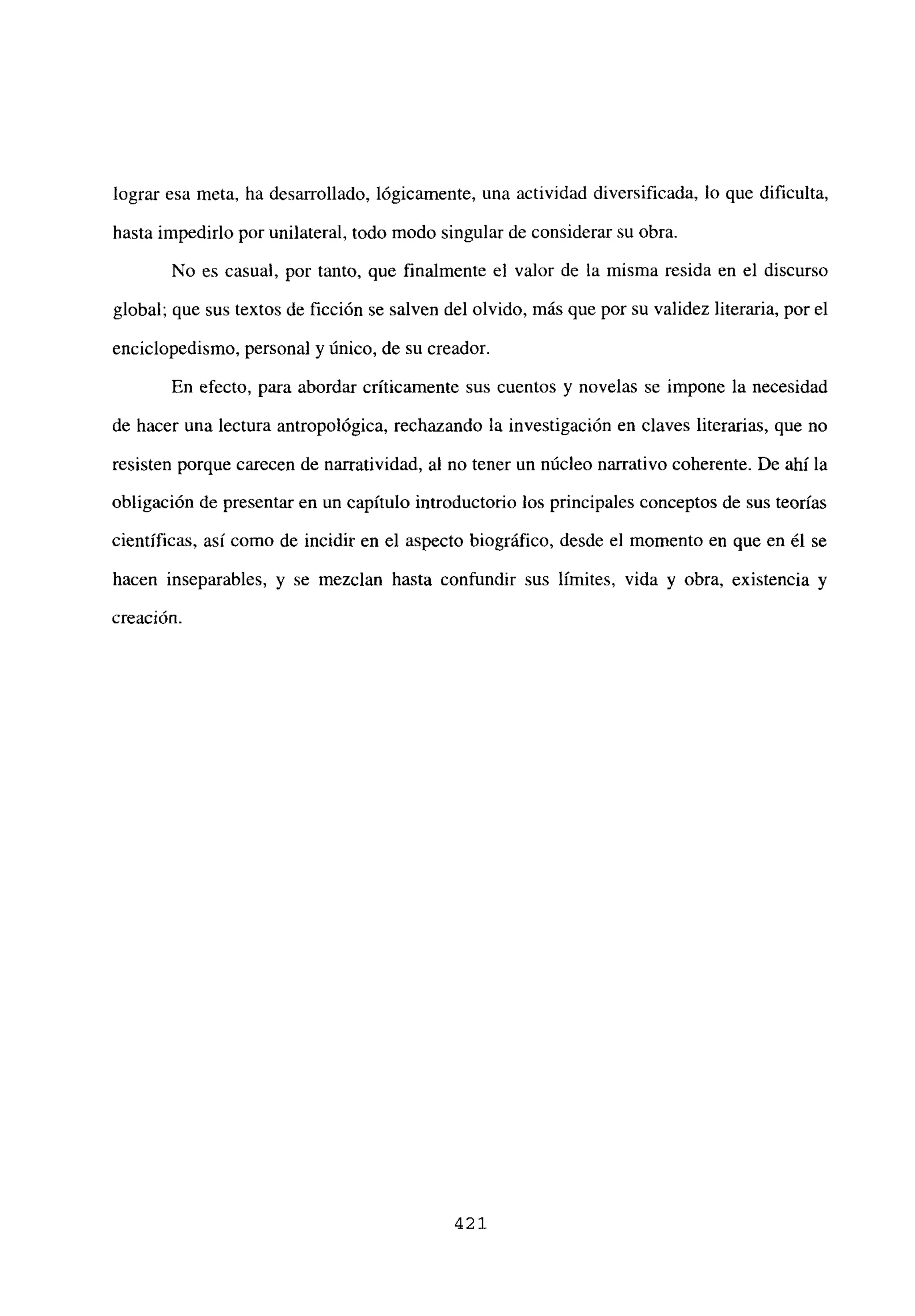 lograr esa meta, ha desarrollado, lógicamente, una actividad diversificada, lo que dificulta,
hasta impedirlo por unilateral, todo modo singular de considerar su obra.
No es casual, por tanto, que finalmente el valor de la misma resida en el discurso
global; que sus textos de ficción se salven del olvido, más que por su validez literaria, por el
enciclopedismo, personal y único, de su creador.
En efecto, para abordar críticamente sus cuentos y novelas se impone la necesidad
de hacer una lectura antropológica, rechazando la investigación en claves literarias, que no
resisten porque carecen de narratividad, al no tener un núcleo narrativo coherente. De ahí la
obligación de presentar en un capítulo introductorio los principales conceptos de sus teorías
científicas, así como de incidir en el aspecto biográfico, desde el momento en que en él se
hacen inseparables, y se mezclan hasta confundir sus limites, vida y obra, existencia y
creación.
421
 