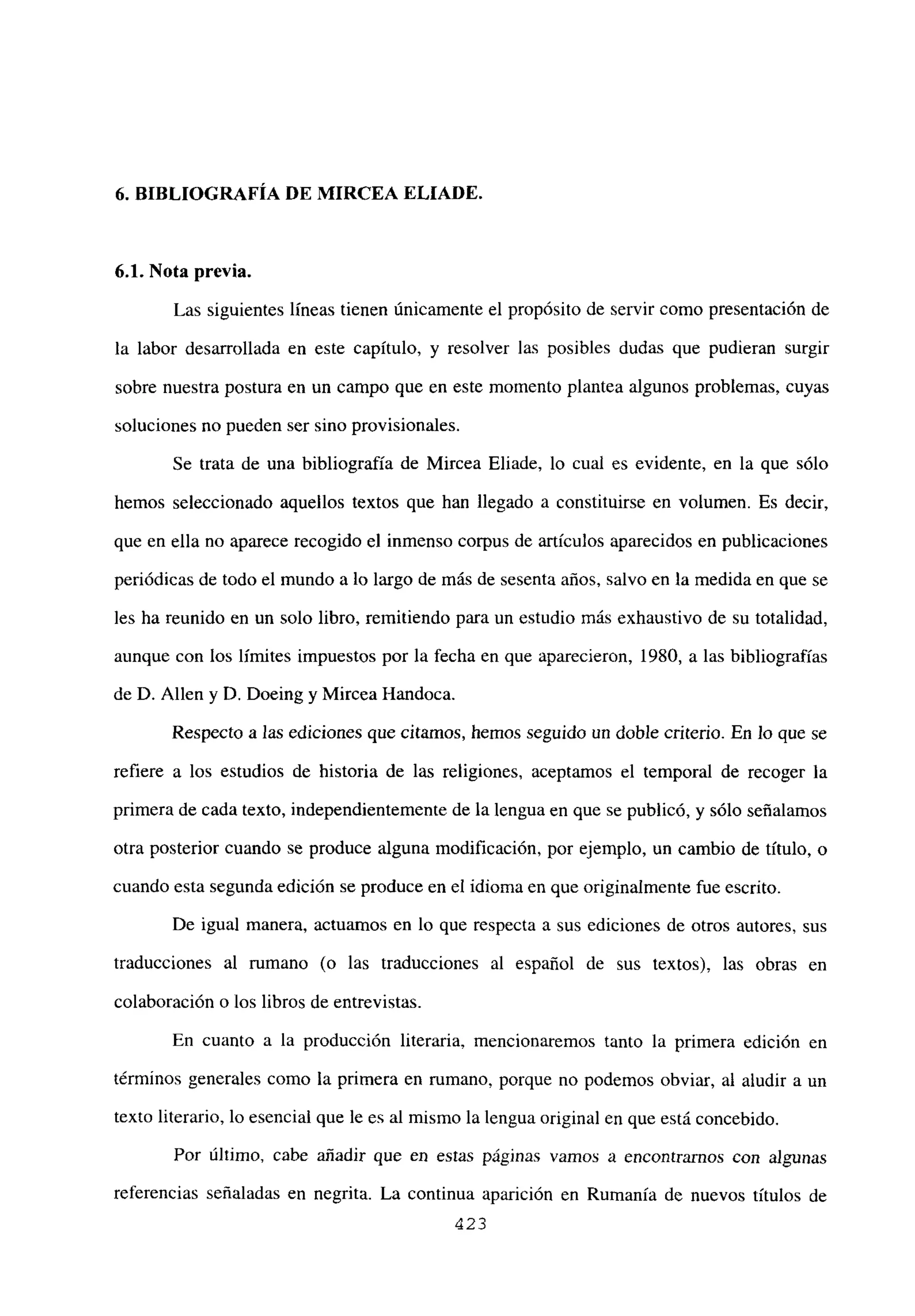 6. BIBLIOGRAFÍA DE MIRCEA ELIADE.
6.1. Nota previa.
Las siguientes líneas tienen únicamente el propósito de servir como presentación de
la labor desarrollada en este capítulo, y resolver las posibles dudas que pudieran surgir
sobre nuestra postura en un campo que en este momento plantea algunos problemas, cuyas
soluciones no pueden ser sino provisionales.
Se trata de una bibliografía de Mircea Eliade, lo cual es evidente, en la que sólo
hemos seleccionado aquellos textos que han llegado a constituirse en volumen. Es decir,
que en ella no aparece recogido el inmenso corpus de artículos aparecidos en publicaciones
periódicas de todo el mundo a lo largo de más de sesenta años, salvo en la medida en que se
les ha reunido en un solo libro, remitiendo para un estudio más exhaustivo de su totalidad,
aunque con los límites impuestos por la fecha en que aparecieron, 1980, a las bibliografías
de D. Alíen y D. Doeing y Mircea Handoca.
Respecto a las ediciones que citamos, hemos seguido un doble criterio. En lo que se
refiere a los estudios de historia de las religiones, aceptamos el temporal de recoger la
primera de cada texto, independientemente de la lengua en que se publicó, y sólo señalamos
otra posterior cuando se produce alguna modificación, por ejemplo, un cambio de titulo, o
cuando esta segunda edición se produce en el idioma en que originalmente fue escrito.
De igual manera, actuamos en lo que respecta a sus ediciones de otros autores, sus
traducciones al rumano (o las traducciones al español de sus textos), las obras en
colaboración o los libros de entrevistas.
En cuanto a la producción literaria, mencionaremos tanto la primera edición en
términos generales como la primera en rumano, porque no podemos obviar, al aludir a un
texto literario, lo esencial que le es al mismo la lengua original en que está concebido.
Por último, cabe añadir que en estas páginas vamos a encontramos con algunas
referencias señaladas en negrita. La continua aparición en Rumania de nuevos títulos de
423
 