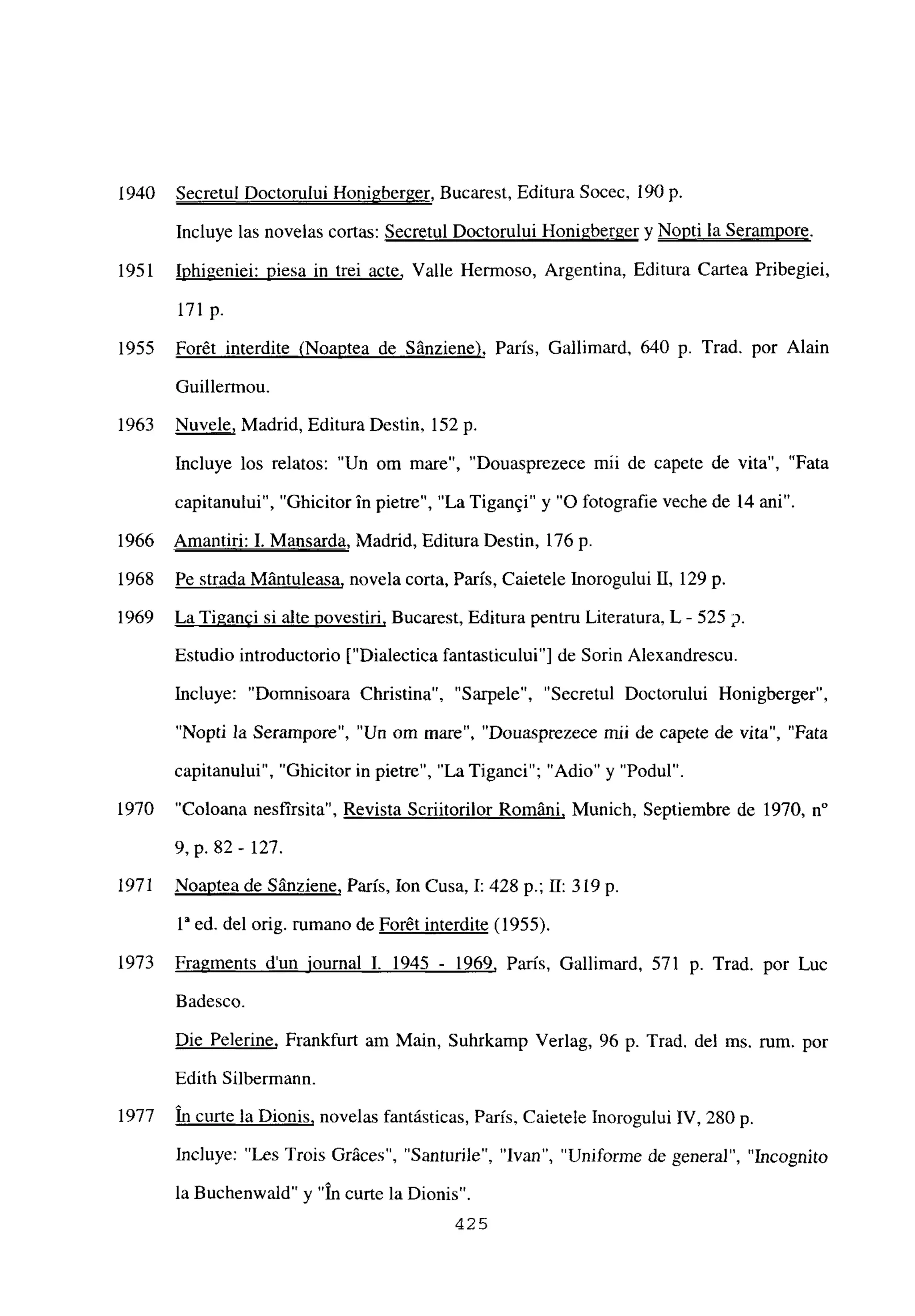 1940 Secretul Doctorului Honigberger, Bucarest, Editura Socec, 190 p.
Incluye las novelas cortas: Secretul Doctorului Honigberger y Nopti la Serampore
.
1951 Iphigeniei: mesa in trei acte, Valle Hermoso, Argentina, Editura Cartea Pribegiei,
171 p.
1955 Forét interdite (Noaptea de Sánziene), Paris, Gallimard, 640 p. Trad. por Alain
Guillermou.
1963 Nuvele, Madrid, Editura Destin, 152 p.
Incluye los relatos: “Un om mare”, “Douasprezece mii de capete de vita”, “Fata
capitanului”, “Ghicitor in pietre”, “La Tigan§i” y “O fotografie veche de 14 ani”.
1966 Amantiri: 1. Mansarda, Madrid, Editura Destin, 176 p.
1968 Pe strada Mántuleasa, novela corta, Paris, Caietele Inorogului II, 129 p.
1969 LaTi2anci si alte povestiri. Bucarest, Editura pentru Literatura, L - 525 p.
Estudio introductorio [“Dialectica fantasticuluil de Sorin Alexandrescu.
Incluye: “Domnisoara Christina”, “Sarpele”, “Secretul Doctorului Honigberger”,
“Nopti la Serampore”, “Un om mare”, “Douasprezece mii de capete de vita”, “Fata
capitanului”. “Ghicitor in pietre”, “La Tiganci”; “Adio” y “Podul”.
1970 “Coloana nesfirsita”, Revista Scriitorilor Románi, Munich, Septiembre de 1970, n0
9, p. 82- 127.
1971 Noaptea de Sánziene, Paris, Ion Cusa, 1:428 p.; 11: 319 p.
ia ed. del orig. rumano de Forét interdite (1955).
1973 Fragments dun iournal 1. 1945 - 1969, París, Gallimard, 571 p. Trad. por Luc
Badesco.
Die Pelerine, Frankfurt am Main, Suhrkamp Verlag, 96 p. Trad. del ms. rum. por
Edith Silbermaun.
1977 in curte la Dionis, novelas fantásticas, París, Caietele Inorogului IV, 280 p.
lnc]uye: “Les Trois Gráces”, “Santurile”, “Ivan”, “Uniforme de general”, “Incognito
la Buchenwald” y “In curte la Dionis”.
425
 