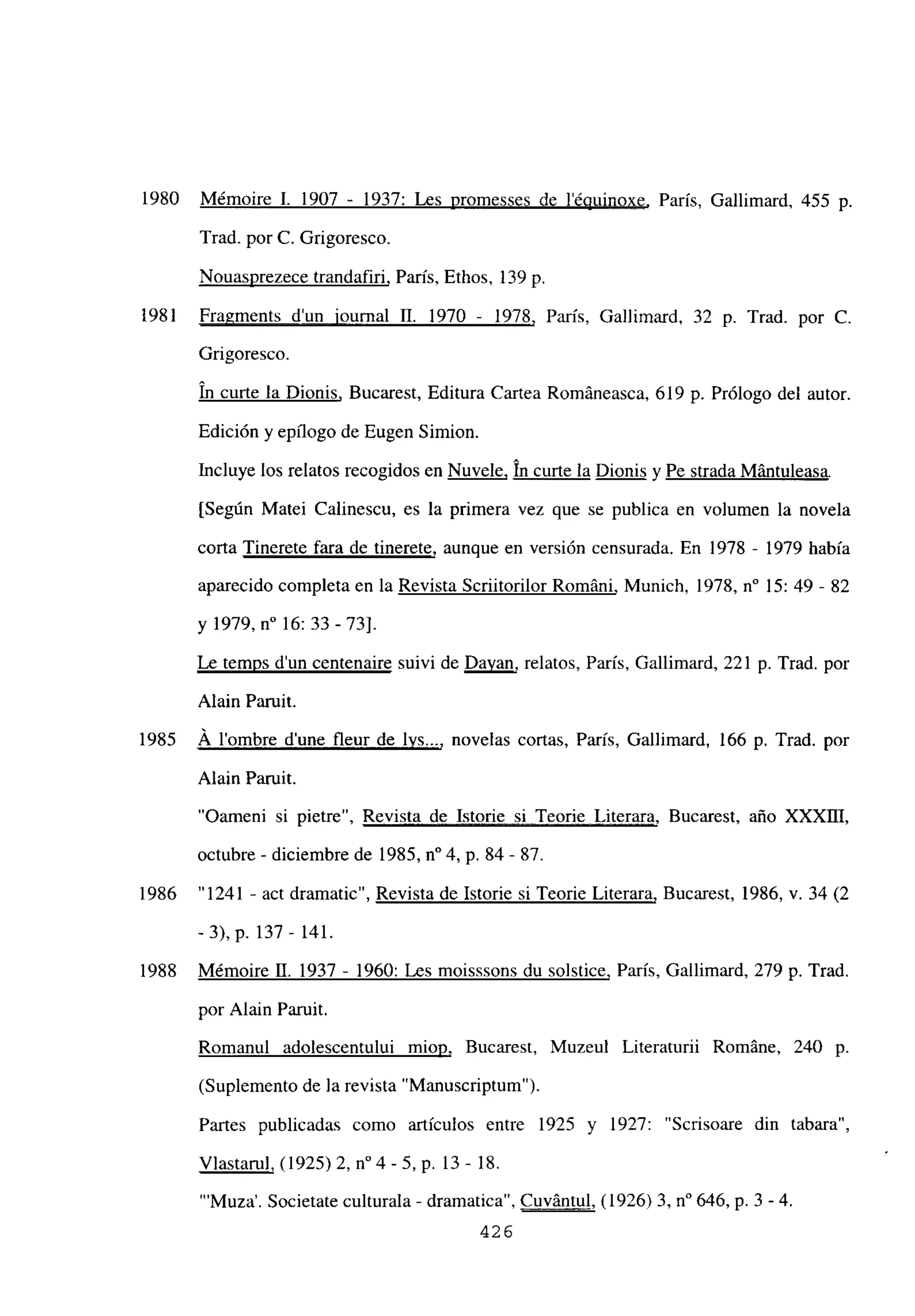 1980 Mémoire 1. 1907 - 1937: Les promesses de lépuinoxe, París, Gallimard, 455 p.
Trad. por C. Grigoresco.
Nouasprezece trandafiri, Paris, Ethos, 139 p.
1981 Fragments d’un iournal II. 1970 - 1978, Paris, Gallimard, 32 p. Trad. por C.
Grigoresco.
un curte la Dionis, Bucarest, Editura Cartea Románeasca, 619 p. Prólogo del autor.
Edición y epilogo de Bugen Simion.
Incluye los relatos recogidos en Nuvele, In curte la Dionis y Pe strada Mántuleasa
[Según Matei Calinescu, es la primera vez que se publica en volumen la novela
corta Tinerete fara de tinerete, aunque en version censurada. En 1978 - 1979 había
aparecido completa en la Revista Scriitorilor Románi, Munich, 1978, n0 15: 49 - 82
y 1979, n0 16: 33-73].
Le temps d’un centenaire suivi de Davan, relatos, Paris, Gallimard, 221 p. Trad. por
Alain Paruit.
1985 Á lombre dune fleur de lvs..., novelas cortas, París, Gallimard, 166 p. Trad. por
Alain Paruit.
“Oameni si pietre”, Revista de Istorie si Teorie Literara, Bucarest, año XXXIII,
octubre - diciembre de 1985, n0 4, p. 84 - 87.
1986 “1241 - act dramatic”, Revista de Istorie si Teorie Literara, Bucarest, 1986, y. 34 (2
-3), p. 137 - 141.
1988 Mémoire U. 1937 - 1960: Les moisssons du solstice, París, Gallimard, 279 p. Trad.
por Alain Paruit.
Romanul adolescentului miop, Bucarest, Muzeul Literaturii RomAne, 240 p.
(Suplemento de la revista “Manuscriptum”).
Partes publicadas como artículos entre 1925 y 1927: “Scrisoare din tabara”,
Víastarul, (1925)2, n04 -5, p. 13- 18.
“‘Muza’. Societate culturala - dramatica”, Cuvántul, (1926)3, n0 646, p. 3 -4.
426
 