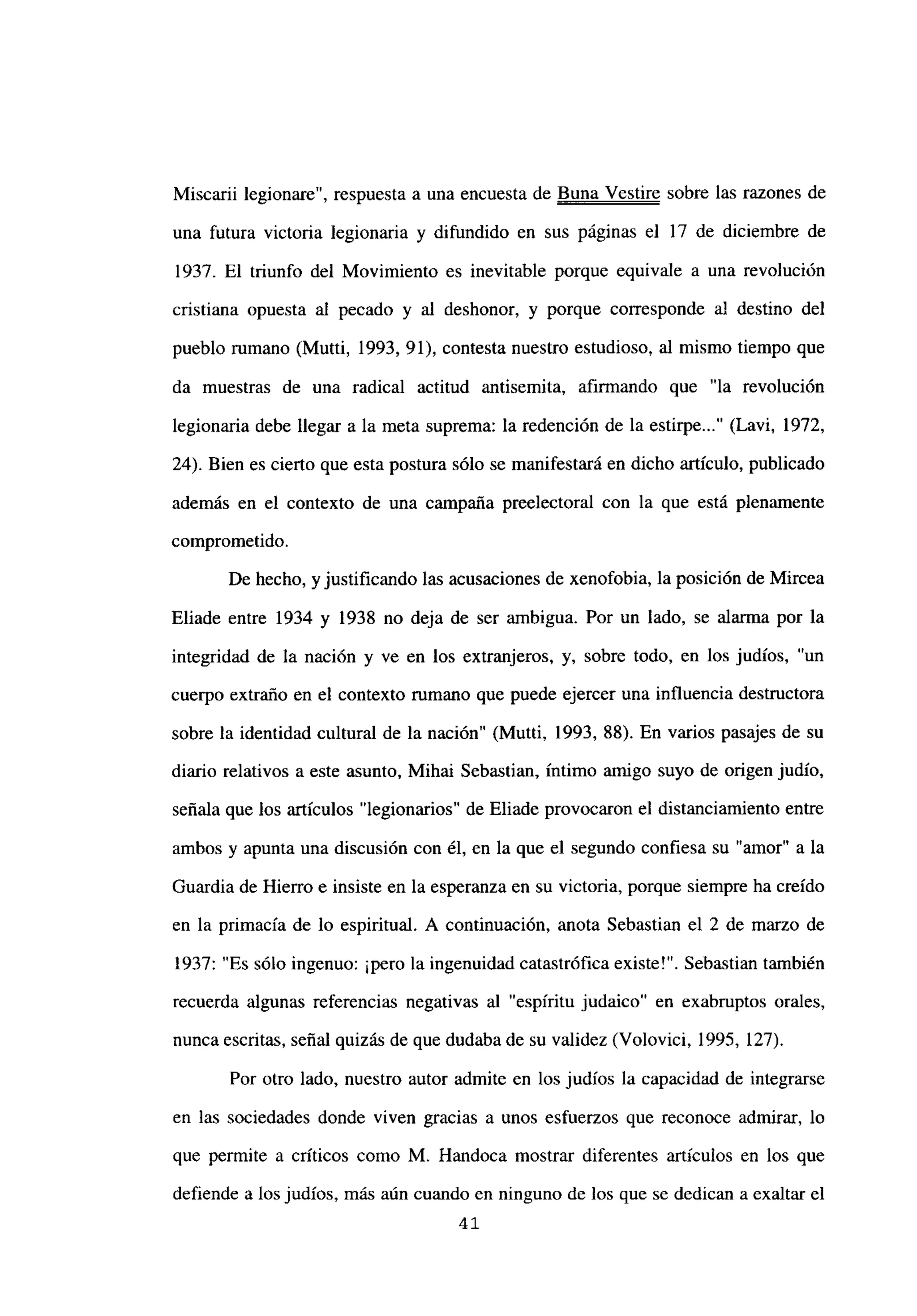 Miscarii legionare”, respuesta a una encuesta de Buna Vestire sobre las razones de
una futura victoria legionaria y difundido en sus páginas el 17 de diciembre de
1937. El triunfo del Movimiento es inevitable porque equivale a una revolución
cristiana opuesta al pecado y al deshonor, y porque corresponde al destino del
pueblo rumano (Mutti, 1993, 91), contesta nuestro estudioso, al mismo tiempo que
da muestras de una radical actitud antisemita, afirmando que “la revolución
legionaria debe llegar a la meta suprema: la redención de la estirpe (Lavi, 1972,
24). Bien es cierto que esta postura sólo se manifestará en dicho artículo, publicado
además en el contexto de una campaña preelectoral con la que está plenamente
comprometido.
De hecho, y justificando las acusaciones de xenofobia, la posición de Mircea
Eliade entre 1934 y 1938 no deja de ser ambigua. Por un lado, se alanna por la
integridad de la nación y ve en los extranjeros, y, sobre todo, en los judíos, “un
cuerpo extraño en el contexto rumano que puede ejercer una influencia destructora
sobre la identidad cultural de la nación” (Mutti, 1993, 88). En varios pasajes de su
diario relativos a este asunto, Mihai Sebastian, íntimo amigo suyo de origen judío,
señala que los artículos “legionarios” de Eliade provocaron el distanciamiento entre
ambos y apunta una discusión con él, en la que el segundo confiesa su “amor” a la
Guardia de Hierro e insiste en la esperanza en su victoria, porque siempre ha creído
en la primacía de lo espiritual. A continuación, anota Sebastian el 2 de marzo de
1937: “Es sólo ingenuo: ¡pero la ingenuidad catastrófica existe!”. Sebastian también
recuerda algunas referencias negativas al “espíritu judaico” en exabruptos orales,
nunca escritas, señal quizás de que dudaba de su validez (Volovici, 1995, 127).
Por otro lado, nuestro autor admite en los judíos la capacidad de integrarse
en las sociedades donde viven gracias a unos esfuerzos que reconoce admirar, lo
que permite a críticos como M. Handoca mostrar diferentes artículos en los que
defiende a los judíos, más aún cuando en ninguno de los que se dedican a exaltar el
4’
 