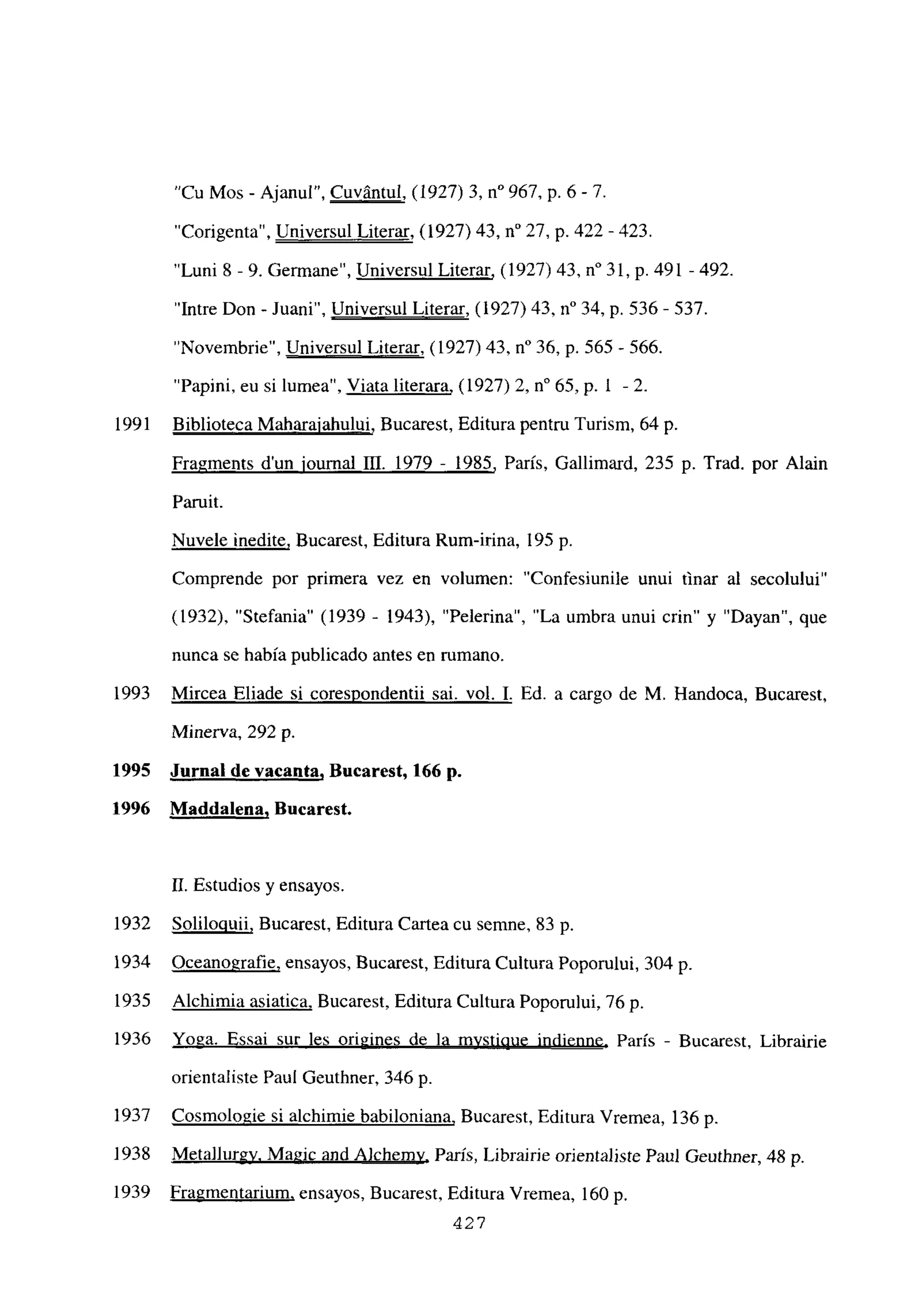 “Cu Mos - Ajanul”, Cuvántul, (1927) 3, n0 967, p. 6 - 7.
“Corigenta”, Universul Literar, (1927) 43, n0 27, p. 422 -423.
“Luni 8 -9. Germane”, Universul Literar, (1927) 43, n0 31, p. 491 -492.
“Intre Don - Juani”, Universul Literar, (1927) 43, n0 34, p. 536- 537.
“Novembrie”, Universul Literar, (1927) 43, n0 36, p. 565-566.
“Papini. eu si lumea”, Viata literara, (1927) 2, n0 65, p. 1 -2.
1991 Biblioteca Maharaiahului, Bucarest, Editura pentru Turism, 64 p.
Fra~ments d’un iournal III. 1979 - 1985, París, Gallimard, 235 p. Trad. por Alain
Paruit.
Nuvele medite, Bucarest, Editura Rum-irina, 195 p.
Comprende por primera vez en volumen: “Confesiunile unui finar al secolului”
(1932), “Stefania” (1939 - 1943), “Pelerina”, “La umbra unui crin” y “Dayan”, que
nunca se había publicado antes en rumano.
1993 Mircea Eliade si corespondentii sai. vol. 1. Ed. a cargo de M. Handoca, Bucarest,
Minerva, 292 p.
1995 Jurnal de vacanta, Bucarest, 166 p.
1996 Maddalena, Bucarest.
II. Estudios y ensayos
1932 Solilouuii, Bucarest, Editura Cartea cu semne, 83 p
1934 Oceanografie, ensayos, Bucarest, Editura Cultura Poporului, 304 p.
1935 Alchimia asiatica, Bucarest, Editura Cultura Poporului, 76 p.
1936 Yoga. Essai sur les origines de la mystiQue indienne, París - Bucarest, Librairie
orientaliste Paul Geuthner, 346 p.
1937 Cosmologie si alehimie babiloniana, Bucarest, Editura Vremea, 136 p.
1938 Meta]lurgy, Magic and A]chemv, París, Librairie orientaliste Paul Geuthner, 48 p.
1939 Fragmentarium, ensayos, Bucarest, Editura Vremea, 160 p.
427
 